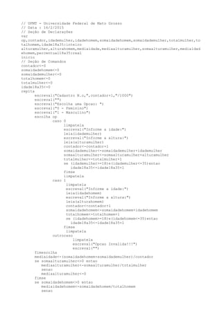// UFMT - Universidade Federal de Mato Grosso
// Data : 16/2/2015
// Seção de Declarações
var
op,contador,idademulher,idadehomem,somaidadehomem,somaidademulher,totalmulher,to
talhomem,idade18a35:inteiro
alturamulher,alturahomem,mediaidade,mediaalturamulher,somaalturamulher,mediaidad
ehomem,percentual18a35:real
inicio
// Seção de Comandos
contador<-0
somaidadehomem<-0
somaidademulher<-0
totalhomem<-0
totalmulher<-0
idade18a35<-0
repita
escreval("Cadastro N.o,",contador+1,"/1000")
escreval("")
escreval("Escolha uma Opcao: ")
escreval("0 - Feminino")
escreval("1 - Masculino")
escolha op
caso 0
limpatela
escreval("Informe a idade:")
leia(idademulher)
escreval("Informe a altura:")
leia(alturamulher)
contador<-contador+1
somaidademulher<-somaidademulher+idademulher
somaalturamulher<-somaalturamulher+alturamulher
totalmulher<-totalmulher+1
se (idademulher>=18)e(idademulher<=35)entao
idade18a35<-idade18a35+1
fimse
limpatela
caso 1
limpatela
escreval("Informe a idade:")
leia(idadehomem)
escreval("Informe a altura:")
leia(alturahomem)
contador<-contador+1
somaidadehomem<-somaidadehomem+idadehomem
totalhomem<-totalhomem+1
se (idadehomem>=18)e(idadehomem<=35)entao
idade18a35<-idade18a35+1
fimse
limpatela
outrocaso
limpatela
escreval("Opcao Invalida!!!")
escreval("")
fimescolha
mediaidade<-(somaidadehomem+somaidademulher)/contador
se somaalturamulher<>0 entao
mediaalturamulher<-somaalturamulher/totalmulher
senao
mediaalturamulher<-0
fimse
se somaidadehomem<>0 entao
mediaidadehomem<-somaidadehomem/totalhomem
senao
 