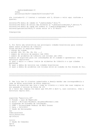 mediaidadehomem<-0
fimse
percentual18a35<-idade18a35/contador*100
ate (contador=5) // Limitei o contador até 5, Altere o valor aqui conforme a
questao.
escreval("A media de idades é: ",mediaidade," Anos.")
escreval("A media de Altura das mulheres é: ",mediaalturamulher," metros.")
escreval("A media de idade dos homens é: ",mediaidadehomem," Anos")
escreval(percentual18a35,"% estão entre 18 e 35 Anos")
fimalgoritmo
********************************************************************************
***************************************************
5. Foi feita uma estatística nas principais cidades brasileiras para coletar
dados sobre acidentes de trânsito.
Foram obtidos os seguintes dados:
- código da cidade
- estado (RS, SC, PR, SP, RJ, ...)
- número de veículos de passeio (em 1992)
- número de acidentes de trânsito com vítimas (em 1992)
Elabore um algoritmo para ler informações de 10 cidades e apresentar: (Use a
estrutura repita-ate)
a) qual o maior e o menor índice de acidentes de trânsito e a que cidades
pertencem
b) qual a média de veículos nas cidades brasileiras
c) qual a média de acidentes com vítimas entre as cidades do Rio Grande do Sul.
********************************************************************************
*****************************************************
6. Uma loja tem 10 clientes cadastrados e deseja mandar uma correspondência a
cada um deles anunciando um bônus especial.
Escreva um algoritmo que leia o nome do cliente e o valor das suas compras no
ano passado e calcule um bônus de 10%
se o valor das compras for menor que 500.000 e de15 %, caso contrário. (Use a
estrutura repita ate).
algoritmo "exercicio_06"
// Função : Laço de Repetição
// Autor : Willians Miyabara (miyabara@hotmail.com)
// Graduando em Sistemas de Informação.
// UFMT - Universidade Federal de Mato Grosso
// Data : 16/2/2015
// Seção de Declarações
var
nome:caractere
valor,bonus:real
op:inteiro
inicio
// Seção de Comandos
op<-0
repita
 