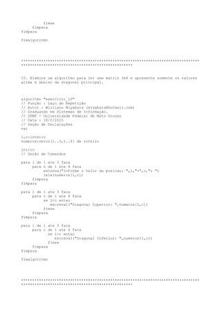 fimse
fimpara
fimpara
fimalgoritmo
********************************************************************************
**************************************************
10. Elabore um algoritmo para ler uma matriz 3x4 e apresente somente os valores
acima e abaixo da diagonal principal.
algoritmo "exercicio_10"
// Função : Laço de Repetição
// Autor : Willians Miyabara (miyabara@hotmail.com)
// Graduando em Sistemas de Informação.
// UFMT - Universidade Federal de Mato Grosso
// Data : 18/2/2015
// Seção de Declarações
var
l,c:inteiro
numeros:vetor[1..3,1..4] de inteiro
inicio
// Seção de Comandos
para l de 1 ate 3 faca
para c de 1 ate 4 faca
escreva("Informe o valor da posicao: ",l,"-",c,": ")
leia(numeros[l,c])
fimpara
fimpara
para l de 1 ate 3 faca
para c de 1 ate 4 faca
se l<c entao
escreval("Diagonal Superior: ",numeros[l,c])
fimse
fimpara
fimpara
para l de 1 ate 3 faca
para c de 1 ate 4 faca
se l>c entao
escreval("Diagonal Inferior: ",numeros[l,c])
fimse
fimpara
fimpara
fimalgoritmo
********************************************************************************
**************************************************
 