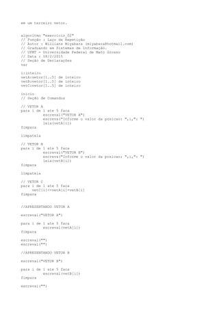 em um terceiro vetor.
algoritmo "exercicio_02"
// Função : Laço de Repetição
// Autor : Willians Miyabara (miyabara@hotmail.com)
// Graduando em Sistemas de Informação.
// UFMT - Universidade Federal de Mato Grosso
// Data : 18/2/2015
// Seção de Declarações
var
i:inteiro
vetA:vetor[1..5] de inteiro
vetB:vetor[1..5] de inteiro
vetC:vetor[1..5] de inteiro
inicio
// Seção de Comandos
// VETOR A
para i de 1 ate 5 faca
escreval("VETOR A")
escreva("Informe o valor da posicao: ",i,": ")
leia(vetA[i])
fimpara
limpatela
// VETOR B
para i de 1 ate 5 faca
escreval("VETOR B")
escreva("Informe o valor da posicao: ",i,": ")
leia(vetB[i])
fimpara
limpatela
// VETOR C
para i de 1 ate 5 faca
vetC[i]<-vetA[i]+vetB[i]
fimpara
//APRESENTANDO VETOR A
escreval("VETOR A")
para i de 1 ate 5 faca
escreval(vetA[i])
fimpara
escreval("")
escreval("")
//APRESENTANDO VETOR B
escreval("VETOR B")
para i de 1 ate 5 faca
escreval(vetB[i])
fimpara
escreval("")
 