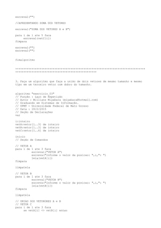 escreval("")
//APRESENTANDO SOMA DOS VETORES
escreval("SOMA DOS VETORES A e B")
para i de 1 ate 5 faca
escreval(vetC[i])
fimpara
escreval("")
escreval("")
fimalgoritmo
********************************************************************************
**************************************************
3. Faça um algoritmo que faça a união de dois vetores de mesmo tamanho e mesmo
tipo em um terceiro vetor com dobro do tamanho.
algoritmo "exercicio_03"
// Função : Laço de Repetição
// Autor : Willians Miyabara (miyabara@hotmail.com)
// Graduando em Sistemas de Informação.
// UFMT - Universidade Federal de Mato Grosso
// Data : 18/2/2015
// Seção de Declarações
var
i:inteiro
vetA:vetor[1..3] de inteiro
vetB:vetor[1..3] de inteiro
vetC:vetor[1..6] de inteiro
inicio
// Seção de Comandos
// VETOR A
para i de 1 ate 3 faca
escreval("VETOR A")
escreva("Informe o valor da posicao: ",i,": ")
leia(vetA[i])
fimpara
limpatela
// VETOR B
para i de 1 ate 3 faca
escreval("VETOR B")
escreva("Informe o valor da posicao: ",i,": ")
leia(vetB[i])
fimpara
limpatela
// UNIAO DOS VETORORES A e B
// VETOR C
para i de 1 ate 3 faca
se vetA[i] <> vetB[i] entao
 
