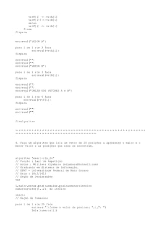vetC[i] <- vetA[i]
vetC[i+3]<-vetB[i]
senao
vetC[i] <- vetA[i]
fimse
fimpara
escreval("VETOR A")
para i de 1 ate 3 faca
escreval(vetA[i])
fimpara
escreval("")
escreval("")
escreval("VETOR B")
para i de 1 ate 3 faca
escreval(vetB[i])
fimpara
escreval("")
escreval("")
escreval("UNIAO DOS VETORES A e B")
para i de 1 ate 6 faca
escreval(vetC[i])
fimpara
escreval("")
escreval("")
fimalgoritmo
********************************************************************************
**************************************************
4. Faça um algoritmo que leia um vetor de 20 posições a apresente o maior e o
menor valor e as posições que eles se encontram.
algoritmo "exercicio_04"
// Função : Laço de Repetição
// Autor : Willians Miyabara (miyabara@hotmail.com)
// Graduando em Sistemas de Informação.
// UFMT - Universidade Federal de Mato Grosso
// Data : 18/2/2015
// Seção de Declarações
var
i,maior,menor,posicaomaior,posicaomenor:inteiro
numeros:vetor[1..20] de inteiro
inicio
// Seção de Comandos
para i de 1 ate 20 faca
escreva("Informe o valor da posicao: ",i,": ")
leia(numeros[i])
 