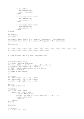 se i=1 entao
maior<-numeros[i]
menor<-numeros[i]
fimse
se numeros[i]>maior entao
maior<-numeros[i]
posicaomaior<-i
fimse
se numeros[i]<menor entao
menor<-numeros[i]
posicaomenor<-i
fimse
fimpara
escreval("")
escreval("")
escreval("O maior numero é o: ",maior," Na posicão: ",posicaomaior)
escreval("O menor numero é o: ",menor," Na posicão: ",posicaomenor)
fimalgoritmo
********************************************************************************
**************************************************
5. Faça um algoritmo para somar duas matrizes.
algoritmo "exercicio_05"
// Função : Laço de Repetição
// Autor : Willians Miyabara (miyabara@hotmail.com)
// Graduando em Sistemas de Informação.
// UFMT - Universidade Federal de Mato Grosso
// Data : 18/2/2015
// Seção de Declarações
var
l,c:inteiro
matrizA:vetor[1..3,1..3] de inteiro
matrizB:vetor[1..3,1..3] de inteiro
matrizC:vetor[1..3,1..3] de inteiro
inicio
// Seção de Comandos
// MATRIZ A
para l de 1 ate 3 faca
para c de 1 ate 3 faca
escreval("MATRIZ A")
escreva("Informe o valor da posicao: ",l,"-",c,": ")
leia(matrizA[l,c])
limpatela
fimpara
fimpara
limpatela
// MATRIZ B
para l de 1 ate 3 faca
 