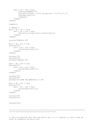 para c de 1 ate 3 faca
escreval("MATRIZ B")
escreva("Informe o valor da posicao: ",l,"-",c,": ")
leia(matrizB[l,c])
limpatela
fimpara
fimpara
limpatela
// MATRIZ C
para l de 1 ate 3 faca
para c de 1 ate 3 faca
matrizC[l,c]<-matrizA[l,c]+matrizB[l,c]
fimpara
fimpara
escreval("MATRIZ A")
para l de 1 ate 3 faca
escreval("")
para c de 1 ate 3 faca
escreva(matrizA[l,c])
fimpara
fimpara
escreval("")
escreval("")
escreval("MATRIZ B")
para l de 1 ate 3 faca
escreval("")
para c de 1 ate 3 faca
escreva(matrizB[l,c])
fimpara
fimpara
escreval("")
escreval("")
escreval("A SOMA DAS MATRIZES A e B")
para l de 1 ate 3 faca
escreval("")
para c de 1 ate 3 faca
escreva(matrizC[l,c])
fimpara
fimpara
escreval("")
escreval("")
fimalgoritmo
********************************************************************************
**************************************************
6. Faça um algoritmo que leia uma matriz mat 2 x 3 e imprima na tela a soma de
todos os elementos da matriz mat.
 