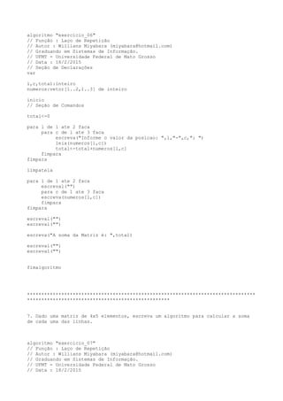 algoritmo "exercicio_06"
// Função : Laço de Repetição
// Autor : Willians Miyabara (miyabara@hotmail.com)
// Graduando em Sistemas de Informação.
// UFMT - Universidade Federal de Mato Grosso
// Data : 18/2/2015
// Seção de Declarações
var
l,c,total:inteiro
numeros:vetor[1..2,1..3] de inteiro
inicio
// Seção de Comandos
total<-0
para l de 1 ate 2 faca
para c de 1 ate 3 faca
escreva("Informe o valor da posicao: ",l,"-",c,": ")
leia(numeros[l,c])
total<-total+numeros[l,c]
fimpara
fimpara
limpatela
para l de 1 ate 2 faca
escreval("")
para c de 1 ate 3 faca
escreva(numeros[l,c])
fimpara
fimpara
escreval("")
escreval("")
escreva("A soma da Matriz é: ",total)
escreval("")
escreval("")
fimalgoritmo
********************************************************************************
**************************************************
7. Dado uma matriz de 4x5 elementos, escreva um algoritmo para calcular a soma
de cada uma das linhas.
algoritmo "exercicio_07"
// Função : Laço de Repetição
// Autor : Willians Miyabara (miyabara@hotmail.com)
// Graduando em Sistemas de Informação.
// UFMT - Universidade Federal de Mato Grosso
// Data : 18/2/2015
 