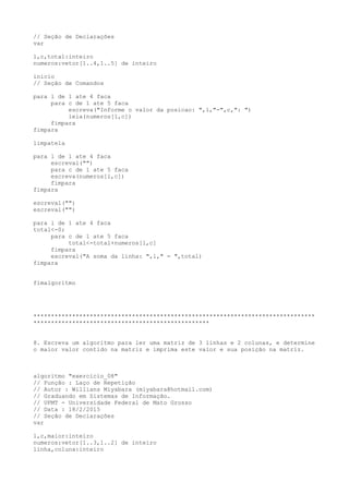 // Seção de Declarações
var
l,c,total:inteiro
numeros:vetor[1..4,1..5] de inteiro
inicio
// Seção de Comandos
para l de 1 ate 4 faca
para c de 1 ate 5 faca
escreva("Informe o valor da posicao: ",l,"-",c,": ")
leia(numeros[l,c])
fimpara
fimpara
limpatela
para l de 1 ate 4 faca
escreval("")
para c de 1 ate 5 faca
escreva(numeros[l,c])
fimpara
fimpara
escreval("")
escreval("")
para l de 1 ate 4 faca
total<-0;
para c de 1 ate 5 faca
total<-total+numeros[l,c]
fimpara
escreval("A soma da linha: ",l," = ",total)
fimpara
fimalgoritmo
********************************************************************************
**************************************************
8. Escreva um algoritmo para ler uma matriz de 3 linhas e 2 colunas, e determine
o maior valor contido na matriz e imprima este valor e sua posição na matriz.
algoritmo "exercicio_08"
// Função : Laço de Repetição
// Autor : Willians Miyabara (miyabara@hotmail.com)
// Graduando em Sistemas de Informação.
// UFMT - Universidade Federal de Mato Grosso
// Data : 18/2/2015
// Seção de Declarações
var
l,c,maior:inteiro
numeros:vetor[1..3,1..2] de inteiro
linha,coluna:inteiro
 