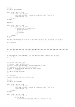 inicio
// Seção de Comandos
para l de 1 ate 3 faca
para c de 1 ate 2 faca
escreva("Informe o valor da posicao: ",l,"-",c,": ")
leia(numeros[l,c])
fimpara
fimpara
maior<-0
para l de 1 ate 3 faca
para c de 1 ate 2 faca
se numeros[l,c]>maior entao
maior<-numeros[l,c]
linha<-l
coluna<-c
fimse
fimpara
fimpara
escreval("O numero: ",maior," Na posicão: ",linha,"-",coluna," É o maior")
fimalgoritmo
********************************************************************************
**************************************************
9. Escreva um algoritmo para ler uma matriz 4x3 e imprima sua diagonal
principal.
algoritmo "exercicio_09"
// Função : Laço de Repetição
// Autor : Willians Miyabara (miyabara@hotmail.com)
// Graduando em Sistemas de Informação.
// UFMT - Universidade Federal de Mato Grosso
// Data : 18/2/2015
// Seção de Declarações
var
l,c:inteiro
numeros:vetor[1..4,1..3] de inteiro
inicio
// Seção de Comandos
para l de 1 ate 4 faca
para c de 1 ate 3 faca
escreva("Informe o valor da posicao: ",l,"-",c,": ")
leia(numeros[l,c])
fimpara
fimpara
para l de 1 ate 4 faca
para c de 1 ate 3 faca
se l=c entao
escreval("Diagonal Principal: ",numeros[l,c])
 