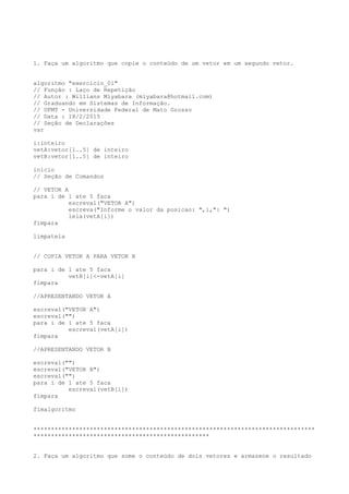 1. Faça um algoritmo que copie o conteúdo de um vetor em um segundo vetor.
algoritmo "exercicio_01"
// Função : Laço de Repetição
// Autor : Willians Miyabara (miyabara@hotmail.com)
// Graduando em Sistemas de Informação.
// UFMT - Universidade Federal de Mato Grosso
// Data : 18/2/2015
// Seção de Declarações
var
i:inteiro
vetA:vetor[1..5] de inteiro
vetB:vetor[1..5] de inteiro
inicio
// Seção de Comandos
// VETOR A
para i de 1 ate 5 faca
escreval("VETOR A")
escreva("Informe o valor da posicao: ",i,": ")
leia(vetA[i])
fimpara
limpatela
// COPIA VETOR A PARA VETOR B
para i de 1 ate 5 faca
vetB[i]<-vetA[i]
fimpara
//APRESENTANDO VETOR A
escreval("VETOR A")
escreval("")
para i de 1 ate 5 faca
escreval(vetA[i])
fimpara
//APRESENTANDO VETOR B
escreval("")
escreval("VETOR B")
escreval("")
para i de 1 ate 5 faca
escreval(vetB[i])
fimpara
fimalgoritmo
********************************************************************************
**************************************************
2. Faça um algoritmo que some o conteúdo de dois vetores e armazene o resultado
 