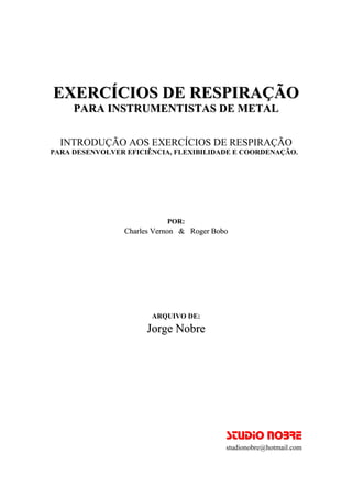 EXERCÍCIOS DE RESPIRAÇÃO 
PARA INSTRUMENTISTAS DE METAL 
INTRODUÇÃO AOS EXERCÍCIOS DE RESPIRAÇÃO 
PARA DESENVOLVER EFICIÊNCIA, FLEXIBILIDADE E COORDENAÇÃO. 
POR: 
Charles Vernon & Roger Bobo 
ARQUIVO DE: 
Jorge Nobre 
STUDIO NOBRE 
studionobre@hotmail.com 
 