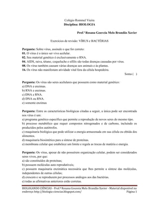 Colégio Rommel Vieira
Disciplina: BIOLOGIA
Prof.ª Rosana Gouveia Melo Brandão Xavier
Exercícios de revisão: VÍRUS e BACTÉRIAS
Pergunta: Sobre vírus, assinale o que for correto:
01. O vírus é o único ser vivo acelular.
02. Seu material genético é exclusivamente o RNA.
04. AIDS, raiva, tétano, coqueluche e sífilis são todas doenças causadas por vírus.
08. Os vírus também causam várias doenças aos animais e às plantas.
16. Os vírus não manifestam atividade vital fora da célula hospedeira.
Soma ( )
Pergunta: Os vírus são seres acelulares que possuem como material genético:
a) DNA e enzimas.
b) RNA e enzimas.
c) DNA e RNA.
d) DNA ou RNA.
e) somente enzimas
Pergunta: Entre as características biológicas citadas a seguir, a única pode ser encontrada
nos vírus é um:
a) programa genético específico que permite a reprodução de novos seres do mesmo tipo.
b) processo metabólico que requer compostos nitrogenados e de carbono, incluindo os
produzidos pelos autótrofos.
c) maquinaria biológica que pode utilizar a energia armazenada em sua célula ou obtida dos
alimentos.
d) maquinaria biosintética para a síntese de proteínas.
e) membrana celular que estabelece um limite e regula as trocas de matéria e energia.
Pergunta: Os vírus, apesar de não possuírem organização celular, podem ser considerados
seres vivos, por que:
a) são constituídos de proteínas;
b) possuem moléculas auto reprodutíveis;
c) possuem maquinaria enzimática necessária que lhes permite a síntese das moléculas,
independentes de outras células;
d) crescem e se reproduzem por processos análogos aos das bactérias.
e) todas as afirmativas anteriores estão corretas.
BIOLOGANDO CIÊNCIAS - Prof.ª Rosana Gouveia Melo Brandão Xavier - Material disponível no
endereço http://biologia-ciencias.blogspot.com/
Página 1

 