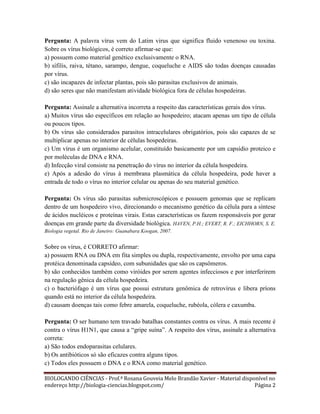 Pergunta: A palavra vírus vem do Latim virus que significa fluido venenoso ou toxina.
Sobre os vírus biológicos, é correto afirmar-se que:
a) possuem como material genético exclusivamente o RNA.
b) sífilis, raiva, tétano, sarampo, dengue, coqueluche e AIDS são todas doenças causadas
por vírus.
c) são incapazes de infectar plantas, pois são parasitas exclusivos de animais.
d) são seres que não manifestam atividade biológica fora de células hospedeiras.
Pergunta: Assinale a alternativa incorreta a respeito das características gerais dos vírus.
a) Muitos vírus são específicos em relação ao hospedeiro; atacam apenas um tipo de célula
ou poucos tipos.
b) Os vírus são considerados parasitos intracelulares obrigatórios, pois são capazes de se
multiplicar apenas no interior de células hospedeiras.
c) Um vírus é um organismo acelular, constituído basicamente por um capsídio proteico e
por moléculas de DNA e RNA.
d) Infecção viral consiste na penetração do vírus no interior da célula hospedeira.
e) Após a adesão do vírus à membrana plasmática da célula hospedeira, pode haver a
entrada de todo o vírus no interior celular ou apenas do seu material genético.
Pergunta: Os vírus são parasitas submicroscópicos e possuem genomas que se replicam
dentro de um hospedeiro vivo, direcionando o mecanismo genético da célula para a síntese
de ácidos nucléicos e proteínas virais. Estas características os fazem responsáveis por gerar
doenças em grande parte da diversidade biológica. HAVEN, P.H.; EVERT, R. F.; EICHHORN, S. E.
Biologia vegetal. Rio de Janeiro: Guanabara Koogan, 2007.

Sobre os vírus, é CORRETO afirmar:
a) possuem RNA ou DNA em fita simples ou dupla, respectivamente, envolto por uma capa
protéica denominada capsídeo, com subunidades que são os capsômeros.
b) são conhecidos também como viróides por serem agentes infecciosos e por interferirem
na regulação gênica da célula hospedeira.
c) o bacteriófago é um vírus que possui estrutura genômica de retrovírus e libera príons
quando está no interior da célula hospedeira.
d) causam doenças tais como febre amarela, coqueluche, rubéola, cólera e caxumba.
Pergunta: O ser humano tem travado batalhas constantes contra os vírus. A mais recente é
contra o vírus H1N1, que causa a “gripe suína”. A respeito dos vírus, assinale a alternativa
correta:
a) São todos endoparasitas celulares.
b) Os antibióticos só são eficazes contra alguns tipos.
c) Todos eles possuem o DNA e o RNA como material genético.
BIOLOGANDO CIÊNCIAS - Prof.ª Rosana Gouveia Melo Brandão Xavier - Material disponível no
endereço http://biologia-ciencias.blogspot.com/
Página 2

 