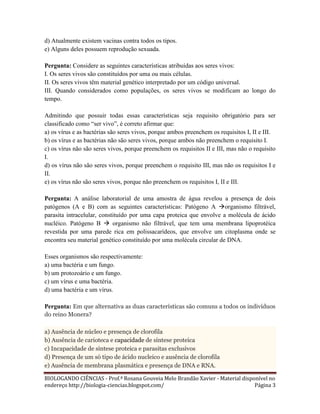 d) Atualmente existem vacinas contra todos os tipos.
e) Alguns deles possuem reprodução sexuada.
Pergunta: Considere as seguintes características atribuídas aos seres vivos:
I. Os seres vivos são constituídos por uma ou mais células.
II. Os seres vivos têm material genético interpretado por um código universal.
III. Quando considerados como populações, os seres vivos se modificam ao longo do
tempo.
Admitindo que possuir todas essas características seja requisito obrigatório para ser
classificado como “ser vivo”, é correto afirmar que:
a) os vírus e as bactérias são seres vivos, porque ambos preenchem os requisitos I, II e III.
b) os vírus e as bactérias não são seres vivos, porque ambos não preenchem o requisito I.
c) os vírus não são seres vivos, porque preenchem os requisitos II e III, mas não o requisito
I.
d) os vírus não são seres vivos, porque preenchem o requisito III, mas não os requisitos I e
II.
e) os vírus não são seres vivos, porque não preenchem os requisitos I, II e III.
Pergunta: A análise laboratorial de uma amostra de água revelou a presença de dois
patógenos (A e B) com as seguintes características: Patógeno A organismo filtrável,
parasita intracelular, constituído por uma capa proteica que envolve a molécula de ácido
nucléico. Patógeno B  organismo não filtrável, que tem uma membrana lipoprotéica
revestida por uma parede rica em polissacarídeos, que envolve um citoplasma onde se
encontra seu material genético constituído por uma molécula circular de DNA.
Esses organismos são respectivamente:
a) uma bactéria e um fungo.
b) um protozoário e um fungo.
c) um vírus e uma bactéria.
d) uma bactéria e um vírus.
Pergunta: Em que alternativa as duas características são comuns a todos os indivíduos
do reino Monera?
a) Ausência de núcleo e presença de clorofila
b) Ausência de carioteca e capacidade de síntese proteica
c) Incapacidade de síntese proteica e parasitas exclusivos
d) Presença de um só tipo de ácido nucleico e ausência de clorofila
e) Ausência de membrana plasmática e presença de DNA e RNA.
BIOLOGANDO CIÊNCIAS - Prof.ª Rosana Gouveia Melo Brandão Xavier - Material disponível no
endereço http://biologia-ciencias.blogspot.com/
Página 3

 