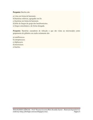Pergunta: Bacilos são:
a) vírus em forma de bastonete.
b) bactérias esféricas, agregadas em fio.
c) bactérias em forma de bastonete.
d) hifas de fungos do grupo dos basidiomicetos.
e) fungos unicelulares e de forma alongada.
Pergunta: Bactérias causadoras de infecção e que são vistas ao microscópio como
grupamento de glóbulos em cacho certamente são:
a) estafilococos.
b) estreptococos.
c) diplococos.
d) micrococos.
e) bacilos.

BIOLOGANDO CIÊNCIAS - Prof.ª Rosana Gouveia Melo Brandão Xavier - Material disponível no
endereço http://biologia-ciencias.blogspot.com/
Página 4

 
