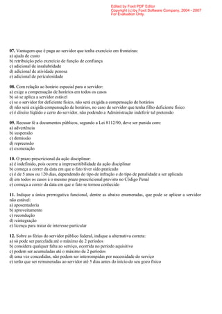 Edited by Foxit PDF Editor
                                                         Copyright (c) by Foxit Software Company, 2004 - 2007
                                                         For Evaluation Only.




07. Vantagem que é paga ao servidor que tenha exercício em fronteiras:
a) ajuda de custo
b) retribuição pelo exercício de função de confiança
c) adicional de insalubridade
d) adicional de atividade penosa
e) adicional de periculosidade

08. Com relação ao horário especial para o servidor:
a) exige a compensação de horários em todos os casos
b) só se aplica a servidor estável
c) se o servidor for deficiente físico, não será exigida a compensação de horários
d) não será exigida compensação de horários, no caso de servidor que tenha filho deficiente físico
e) é direito líqüido e certo do servidor, não podendo a Administração indeferir tal pretensão

09. Recusar fé a documentos públicos, segundo a Lei 8112/90, deve ser punida com:
a) advertência
b) suspensão
c) demissão
d) repreensão
e) exoneração

10. O prazo prescricional da ação disciplinar:
a) é indefinido, pois ocorre a imprescritibilidade da ação disciplinar
b) começa a correr da data em que o fato tiver sido praticado
c) é de 5 anos ou 120 dias, dependendo do tipo de infração e do tipo de penalidade a ser aplicada
d) em todos os casos é o mesmo prazo prescricional previsto no Código Penal
e) começa a correr da data em que o fato se tornou conhecido

11. Indique a única prerrogativa funcional, dentre as abaixo enumeradas, que pode se aplicar a servidor
não estável:
a) aposentadoria
b) aproveitamento
c) recondução
d) reintegração
e) licença para tratar de interesse particular

12. Sobre as férias do servidor público federal, indique a alternativa correta:
a) só pode ser parcelada até o máximo de 2 períodos
b) considera qualquer falta ao serviço, ocorrida no período aquisitivo
c) podem ser acumuladas até o máximo de 2 períodos
d) uma vez concedidas, não podem ser interrompidas por necessidade do serviço
e) terão que ser remuneradas ao servidor até 5 dias antes do início do seu gozo físico
 