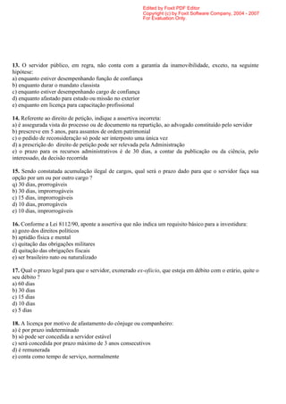 Edited by Foxit PDF Editor
                                                         Copyright (c) by Foxit Software Company, 2004 - 2007
                                                         For Evaluation Only.




13. O servidor público, em regra, não conta com a garantia da inamovibilidade, exceto, na seguinte
hipótese:
a) enquanto estiver desempenhando função de confiança
b) enquanto durar o mandato classista
c) enquanto estiver desempenhando cargo de confiança
d) enquanto afastado para estudo ou missão no exterior
e) enquanto em licença para capacitação profissional

14. Referente ao direito de petição, indique a assertiva incorreta:
a) é assegurada vista do processo ou de documento na repartição, ao advogado constituído pelo servidor
b) prescreve em 5 anos, para assuntos de ordem patrimonial
c) o pedido de reconsideração só pode ser interposto uma única vez
d) a prescrição do direito de petição pode ser relevada pela Administração
e) o prazo para os recursos administrativos é de 30 dias, a contar da publicação ou da ciência, pelo
interessado, da decisão recorrida

15. Sendo constatada acumulação ilegal de cargos, qual será o prazo dado para que o servidor faça sua
opção por um ou por outro cargo ?
q) 30 dias, prorrogáveis
b) 30 dias, improrrogáveis
c) 15 dias, improrrogáveis
d) 10 dias, prorrogáveis
e) 10 dias, improrrogáveis

16. Conforme a Lei 8112/90, aponte a assertiva que não indica um requisito básico para a investidura:
a) gozo dos direitos políticos
b) aptidão física e mental
c) quitação das obrigações militares
d) quitação das obrigações fiscais
e) ser brasileiro nato ou naturalizado

17. Qual o prazo legal para que o servidor, exonerado ex-ofiicio, que esteja em débito com o erário, quite o
seu débito ?
a) 60 dias
b) 30 dias
c) 15 dias
d) 10 dias
e) 5 dias

18. A licença por motivo de afastamento do cônjuge ou companheiro:
a) é por prazo indeterminado
b) só pode ser concedida a servidor estável
c) será concedida por prazo máximo de 3 anos consecutivos
d) é remunerada
e) conta como tempo de serviço, normalmente
 