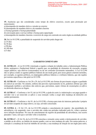 Edited by Foxit PDF Editor
                                                        Copyright (c) by Foxit Software Company, 2004 - 2007
                                                        For Evaluation Only.




19. Ausências que são consideradas como tempo de efetivo exercício, exceto para promoção por
merecimento:
a) desempenho de mandato eletivo e missão no exterior
b) desempenho de mandato eletivo e de mandato classista
c) licença-gestante e licença-paternidade
d) convocação para o serviço militar e licença para capacitação
e) desempenho de mandato classista e exercício de cargo em comissão em outro órgão ou entidade pública

20. Na Lei 8112/90, a penalidade de suspensão do servidor pode chegar até:
a) 15 dias
b) 30 dias
c) 90 dias
d) 180 dias
e) 5 dias




                                     GABARITO COMENTADO

01. LETRA D – A Lei 8112/90 é destinada a regular a relação de trabalho entre a Administração Pública
direta, autárquica e fundacional federal e aqueles que, na qualidade de elementos de execução, ocupam
cargos públicos, seja efetivos (concursados) ou de em comissão (livremente nomeados). A Lei 8112/90
não se aplica a todos os agentes públicos federais de um modo geral, pois nesse gênero estariam incluídos,
por exemplo, os agentes políticos, os empregados públicos federais e o militares federais, que são regidos
por normas específicas e não pela Lei 8112/90.

02. LETRA B – Conforme os Art 28 e 29, da Lei 8112/90, tais formas de provimento exigem a qualidade
de estável ao servidor. No entanto, embora não previsto expressamente na lei, podemos afirmar que cabe
reintegração também a servidores não estáveis que, porventura, sejam vítimas de exonerações ex-officio
ou demissão abusivas ou ilegais.

03. LETRA C – Conforme o Art 53, da Lei 8112/90, a ajuda de custo é a indenização a ser paga quando o
servidor vier a ser removido ex-officio e essa remoção venha a exigir dele mudança de domicílio em
caráter permanente.

04. LETRA E – Conforme o Art 91, da Lei 8112/90, a licença para trato de interesse particular é própria
do servidor ocupante de cargo efetivo, ou seja, servidor concursado.

05. LETRA A – O Art 131, da Lei 8112/90 estipula o cancelamento do registro das penalidades de
advertência e de suspensão, caso o servidor não venha nos períodos indicados pela lei, voltar a praticar
nova infração disciplinar. No caso do cancelamento do registro da penalidade de advertência, isso ocorre
passados 3 anos, sem que o servidor volte a recalcitrar.

06. LETRA C – O Art 36, da Lei 8112/90 conceitua a remoção como sendo o deslocamento do servidor,
a pedido ou de ofício, no âmbito do mesmo quadro, com ou sem mudança de sede. Em outras palavras, a
remoção é a mudança de local de trabalho do servidor, a sua mudança de lotação de um órgão para outro,
 
