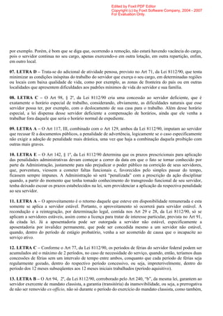 Edited by Foxit PDF Editor
                                                         Copyright (c) by Foxit Software Company, 2004 - 2007
                                                         For Evaluation Only.




por exemplo. Porém, é bom que se diga que, ocorrendo a remoção, não estará havendo vacância do cargo,
pois o servidor continua no seu cargo, apenas exercendo-o em outra lotação, em outra repartição, enfim,
em outro local.

07. LETRA D – Trata-se do adicional de atividade penosa, previsto no Art 71, da Lei 8112/90, que tenta
minimizar as condições inóspitas do trabalho do servidor que exerça o seu cargo, em determinadas regiões
ou locais com baixa qualidade de vida, como por exemplo, as zonas de fronteira do país ou em outras
localidades que apresentem dificuldades aos padrões mínimos de vida do servidor e sua família.

08. LETRA C – O Art 98, § 2º, da Lei 8112/90 cria uma concessão ao servidor deficiente, que é
exatamente o horário especial de trabalho, considerando, obviamente, as dificuldades naturais que esse
servidor possa ter, por exemplo, com o deslocamento de sua casa para o trabalho. Além desse horário
especial, a lei dispensa desse servidor deficiente a compensação de horários, ainda que ele venha a
trabalhar fora daquele que seria o horário normal de expediente.

09. LETRA A – O Art 117, III, combinado com o Art 129, ambos da Lei 8112/90, imputam ao servidor
que recusar fé a documentos públicos, a penalidade de advertência, logicamente se o caso especificamente
não exigir a adoção de penalidade mais drástica, uma vez que haja a combinação daquela proibição com
outras mais graves.

10. LETRA E – O Art 142, § 1º, da Lei 8112/90 determina que os prazos prescricionais para aplicação
das penalidades administrativas devam começar a correr da data em que o fato se tornar conhecido por
parte da Administração, justamente para não prejudicar o poder público na correição de seus servidores,
que, porventura, viessem a cometer faltas funcionais e, favorecidos pelo simples passar do tempo,
ficassem sempre impunes. A Administração só será “penalizada” com a prescrição da ação disciplinar
quando, a partir do momento que tenha tomado conhecimento do transgressão funcional de seu servidor,
tenha deixado escoar os prazos estabelecidos na lei, sem providenciar a aplicação da respectiva penalidade
ao seu servidor.

11. LETRA A – O aproveitamento é o retorno daquele que esteve em disponibilidade remunerada e esta
somente se aplica a servidor estável. Portanto, o aproveitamento só ocorrerá para servidor estável. A
recondução e a reintegração, por determinação legal, contida nos Art 29 e 28, da Lei 8112/90, só se
aplicam a servidores estáveis, assim como a licença para tratar de interesse particular, prevista no Art 91,
da citada lei. Já a aposentadoria pode ser outorgada a servidor não estável, especificamente a
aposentadoria por invalidez permanente, que pode ser concedida mesmo a um servidor não estável,
quando, dentro do período de estágio probatório, venha a ser acometido de causa que o incapacite ao
serviço ativo.

12. LETRA C – Conforme o Art 77, da Lei 8112/90, os períodos de férias do servidor federal podem ser
acumulados até o máximo de 2 períodos, no caso de necessidade do serviço, quando, então, teríamos duas
concessões de férias sem um intervalo de tempo entre ambos, conquanto que cada período de férias seja
regularmente gozado, dentro do respectivo período concessivo, ou seja, impreterivelmente, dentro do
período dos 12 meses subseqüentes aos 12 meses iniciais trabalhados (período aquisitivo).

13. LETRA B – O Art 94, 2º, da Lei 8112/90, corroborado pelo Art 240, “b”, da mesma lei, garantem ao
servidor exercente de mandato classista, a garantia (transitória) da inamovibilidade, ou seja, a prerrogativa
de não ser removido ex-officio, não só durante o período do exercício do mandato classista, como também,
 