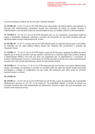 Edited by Foxit PDF Editor
                                                        Copyright (c) by Foxit Software Company, 2004 - 2007
                                                        For Evaluation Only.




no caso do dirigente sindical, até um ano após o final do mandato.

14. LETRA D – O Art 112, da Lei 8112/90 afirma que a prescrição é de ordem pública, não podendo ser
relevada pela Administração, exatamente porque essa prescrição do direito de petição favorece a
Administração e esta não pode dispor de suas prerrogativas que, na verdade, refletem o interesse público .

15. LETRA E – O Art 133, da Lei 8112/90 determina que, ao ser constatada a acumulação ilegal de
cargos, a autoridade competente notificará o servidor, por intermédio de sua chefia imediata, para que
apresente opção no prazo improrrogável de 10 dias.

16. LETRA D – O Art 5º e incisos, da Lei 8112/90 indicam quais os requisitos básicos para a investidura
do indivíduo em um cargo público federal. Dentre tais requisitos não encontramos a quitação das
obrigações fiscais.

17. LETRA A – O Art 47, da Lei 8112/90 impõe o prazo de 60 dias para a quitação do débito por parte
daquele que se torna ex-servidor, mas que, durante o período ativo, acarretou algum tipo de dano, prejuízo
à Administração Pública. Caso não seja feito esse pagamento por via administrativa e consensual, só
restará à Administração inscrever o nome desse ex-servidor devedor na dívida ativa, para, posteriormente,
executar esse valor devido judicialmente, através de ação judicial própria.

18. LETRA A – O Art 84, § 1º, da Lei 8112/90 menciona que essa licença é por prazo indeterminado,
porque, obviamente, em princípio o servidor ou servidora pode não saber por quanto tempo necessitará
acompanhar o cônjuge ou companheiro (a) que tenha sido deslocado para outro ponto do território
nacional ou para o exterior.

19. LETRA B

20. LETRA C – O Art 130, da Lei 8112/90 limita em até 90 dias a pena de suspensão, que é penalidade
administrativa prevista no Art 127, II, da citada lei. Tal penalidade impede o servidor de prestar sua
atividade funcional pelos dias determinados de afastamento, durante os quais não será remunerado, nem
contará como tempo de serviço.
 