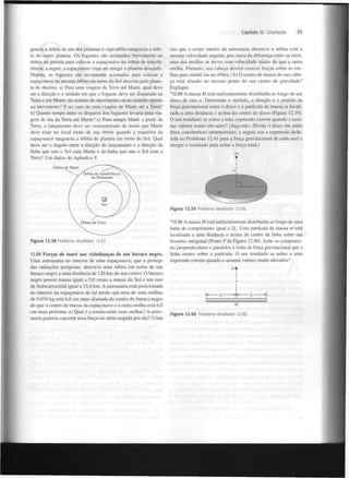 Capítulo 12 Gravitação

gencia a órbita de um dos planetas e cujo afélio tangencia a órbita do outro planeta. Os foguetes são acionados brevemente na
órbita de partida para colocar a espaçonave na órbita de transferência; a seguir, a espaçonave viaja até atingir o planeta desejado.
Depois, os foguetes são novamente acionados para colocar a
espaçonave na mesma órbita em torno do Sol descrita pelo planeta do destino, a) Para uma viagem da Terra até Marte, qual deve
ser a direção e o sentido em que o foguete deve ser disparado na
Terra e em Marte: no sentido do movimento ou no sentido oposto
ao movimento? E no caso de uma viagem de Marte até a Terra?
b) Quanto tempo entre os disparos dos foguetes levaria uma viagem de ida da Terra até Marte? c) Para atingir Marte a partir da
Terra, o lançamento deve ser cronometrado de modo que Marte
deve estar no local exato de sua órbita quando a trajetória da
espaçonave tangencia a órbita do planeta em torno do Sol. Qual
deve ser o ângulo entre a direção do lançamento e a direção da
linha que une o Sol com Marte e da linha que une o Sol com a
Terra? Use dados do Apêndice F.

35

vez que o corpo inteiro da astronauta descreve a órbita com a
mesma velocidade angular, por causa da diferença entre os raios,
uma das orelhas se move com velocidade maior do que a outra
orelha. Portanto, sua cabeça deverá exercer forças sobre as orelhas para mantê-las na órbita.) b) O centro de massa da sua cabeça está situado no mesmo ponto do seu centro de gravidade?
Explique.
*12.89 A massa M está uniformemente distribuída ao longo de um
disco de raio a. Determine o módulo, a direção e o sentido da
força gravitacional entre o disco e a partícula de massa m localizada a uma distância x acima do centro do disco (Figura 12.39).
O seu resultado se reduz a uma expressão correta quando x assume valores muito elevados? (Sugestão: Divida o disco em anéis
finos concêntricos infinitesimais; a seguir, use a expressão deduzida no Problema 12.41 para a força gravitacional de cada anel e
integre o resultado para achar a força total.)
m
T

Figura 12.39 Problema desafiador 12.89.

Figura 12.38 Problema desafiador 12.87.

12.88 Forças de maré nas vizinhanças de um buraco negro.
Uma astronauta no interior de uma espaçonave, que a protege
das radiações perigosas, descreve uma órbita em torno de um
buraco negro a uma distância de 120 km do seu centro. O buraco
negro possui massa igual a 5,0 vezes a massa do Sol e um raio
de Schwarzschild igual a 15,0 km. A astronauta está posicionada
no interior da espaçonave de tal modo que uma de suas orelhas
de 0,030 kg está 6,0 cm mais afastada do centro do buraco negro
do que o centro de massa da espaçonave e a outra orelha está 6,0
cm mais próxima, a) Qual é a tensão entre suas orelhas? A astronauta poderia suportar essa força ou seria rasgada por ela? (Uma

* 12.90 A massa M está uniformemente distribuída ao longo de uma
linha de comprimento igual a 2L. Uma partícula de massa m está
localizada a uma distância a acima do centro da linha sobre sua
bissetriz ortogonal (Ponto P da Figura 12.40). Ache os componentes perpendiculares e paralelos à linha da força gravitacional que a
linha exerce sobre a partícula. O seu resultado se reduz a uma
expressão correta quando a assume valores muito elevados?

'1
a
<— — L — — — — L —
[ .

M
Figura 12.40

Problema desafiador 12.90.

>|
,.l

 