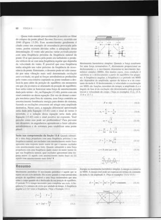 60

FÍSICA II

Quase todo mundo provavelmente j á assistiu ao filme
do colapso da ponte pênsil Tacoma Narrows, ocorrido em
1940 (Figura 13.29). Esse acontecimento geralmente é
citado como u m exemplo de r e s s o n â n c i a provocada pelo
vento, p o r é m existem d ú v i d a s sobre a a d e q u a ç ã o dessa
d e n o m i n a ç ã o . O vento n ã o precisa variar periodicamente
com uma frequência p r ó x i m a da frequência natural da
ponte. O ar que passava pela ponte era turbulento e produzia vórtices de ar com uma frequência regular que dependia
da velocidade do vento. E possível que essa frequência
tenha atingido u m valor p r ó x i m o da frequência de resson â n c i a da ponte. Entretanto, o desastre pode ter sido causado por uma v i b r a ç ã o mais sutil denominada
oscilação
auto-excitada, na qual as forças a e r o d i n â m i c a s produzidas
pelo vento estacionário
soprando na ponte tendiam a deslocá-la para além da p o s i ç ã o de equilíbrio em momentos
em que ela j á estava se afastando da p o s i ç ã o de equilíbrio.
Isso seria como se houvesse uma força de amortecimento
dada pelo termo - bv na E q u a ç ã o (13.40), p o r é m com um
sinal contrário ao dessa e q u a ç ã o . E m vez de drenar a energia m e c â n i c a para fora do sistema, essa força contrária ao
amortecimento bombearia energia para dentro do sistema,
fazendo as oscilações crescerem até atingir uma amplitude
destrutiva. Nesse caso, a e q u a ç ã o diferencial aproximada
seria dada pela E q u a ç ã o (13.41) com o sinal do termo b
invertido, e a solução dessa e q u a ç ã o seria dada pela
E q u a ç ã o (13.42) com o sinal positivo no expoente. Você
percebe como isso pode ser p r o b l e m á t i c o ? Para prevenir
tais desastres, os engenheiros aprenderam a fazer cálculos
a e r o d i n â m i c o s e de estrutura para estabilizar uma ponte
pênsil.
x

x=—A

x=0
J

y

y

Resumo
Movimento periódico: O movimento periódico é aquele que se
repete em um ciclo definido. Ele ocorre quando o corpo possui uma
posição de equilíbrio estável e uma força restauradora que atua
sobre o corpo quando ele é deslocado da sua posição de equilíbrio.
O período Té o tempo necessário para completar um ciclo. A frequência/é o número de ciclos por unidade de tempo. A frequência
angular co é 2n vezes a frequência. (Veja o Exemplo 13.1.)

T
2tt

o) = 2irf '-

(13.1)

(13.2)

y

°L

mg

Movimento harmónico simples: Quando a força resultante
for uma força restauradora F diretamente proporcional ao
deslocamento x, o movimento denomina-se movimento harmónico simples (MHS). Em muitos casos, essa condição é
satisfeita se o deslocamento a partir do equilíbrio for pequeno. A frequência angular, a frequência e o período em MHS
não dependem da amplitude, apenas da massa m e da constante da mola k. O deslocamento, a velocidade e a aceleração
em MHS são funções senoidais do tempo; a amplitude A e o
ângulo de fase <> da oscilação são determinados pela posição
/
inicial e velocidade do corpo. (Veja os exemplos 13.2, 13.3,
13.6 e 13.7.)
x

(13.3)

F = -kx
F
a = — =
m

k

x

x

m

x

(13.4)

(13.10)

2TT

1
T = -

V

(13.11)

m
m

V*

= 2TTJ

f

—

x = A cos (cot + 4>)

(13.12)

(13.13)

Energia no movimento harmónico simples: A energia se conserva
no MHS. A energia total pode ser expressa em termos da constante
da mola k e da amplitude A. (Veja os exemplos 13.4 e 13.5.)

2

2

E = —mv: + —kx = —kA = constante
2
2
2

Energia

1

k

l,

2TT

Teste sua c o m p r e e n s ã o da S e ç ã o 13.8 Quando submetido a uma força propulsora com uma frequência próxima à sua
frequência natural, um oscilador com amortecimento muito fraco
apresenta uma resposta muito maior do que o mesmo oscilador
com amortecimento mais forte. Quando submetido a uma força
propulsora com uma frequência muito maior ou muito menor do
que sua frequência natural, qual oscilador apresentará uma resposta maior: (i) aquele com amortecimento muito fraco ou (ii)
aquele com amortecimento mais forte? I

x =A

£ = K + V

(13.21)

 