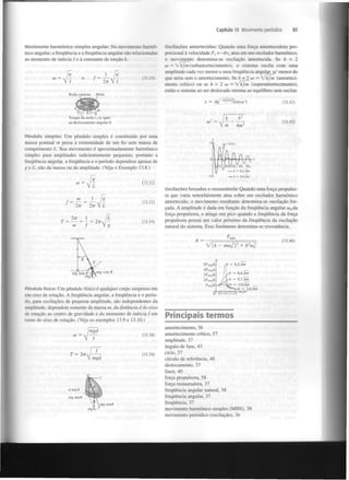 Capítulo 13 Movimento periódico

Movimento harmónico simples angular: No movimento harmónico angular, a frequência e a frequência angular são relacionadas
ao momento de inércia I e à constante de torção k.

11

V/

2TT

Roda catarina

(13.24)

61

Oscilações amortecidas: Quando uma força amortecedora proporcional à velocidade F = —bv atua em um oscilador harmónico,
o movimento denomina-se oscilação amortecida. Se b < 2
co = /kjm (subamortecimento), o sistema oscila com uma
amplitude cada vez menor e uma frequência angular o)' menor do
que seria sem o amortecimento. Se b = 2 co = Zkjm (amortecimento crítico) ou se b > 2 co = fkm
(superamortecimento),
então o sistema ao ser deslocado retorna ao equilíbrio sem oscilar.
x

x

Mola

(13.42)

osco t

2

b

Torque da mola r-se opõe
ao deslocamento angular 0.

(13.43)

2

Am

Pêndulo simples: Um pêndulo simples é constituído por uma
massa pontual m presa à extremidade de um fio sem massa de
comprimento L . Seu movimento é aproximadamente harmónico
simples para amplitudes suficientemente pequenas, portanto a
frequência angular, a frequência e o período dependem apenas de
g e L , não da massa ou da amplitude. (Veja o Exemplo 13.8.)

1

/((.-(i/M,

IftftA
V

4 - 577»

0

— - 0,1, fan
h

— b

- 0.4, km

(13.32)

(13.33)

Oscilações forçadas e ressonância: Quando uma força propulsora que varia senoidalmente atua sobre um oscilador harmónico
amortecido, o movimento resultante denomina-se oscilação forçada. A amplitude é dada em função da frequência angular w da
força propulsora, e atinge um pico quando a frequência da força
propulsora possui um valor próximo da frequência da oscilação
natural do sistema. Esse fenómeno denomina-se ressonância.
d

(13.34)

(13.46)

A =
V{k

2

- mcol)

5F »/k

2

2

+ b co

d

0,2Jkm

m

4F x/*
mâ

m

~m~g sín'£fk S

c

o

s (

iF /k

b = 0,4, km

míx

2F á/k
m

Fmta/k

Pêndulo físico: Um pêndulo físico é qualquer corpo suspenso em
um eixo de rotação. A frequência angular, a frequência e o período, para oscilações de pequena amplitude, são independentes da
amplitude; dependem somente da massa m, da distância d do eixo
de rotação ao centro de gravidade e do momento de inércia / em
torno do eixo de rotação. (Veja os exemplos 13.9 e 13.10.)
(13.38)

(13.39)

b = 0,7,
k i = l,0 fan
b = 2,0, km
v

OJdjO>

Principais termos
amortecimento, 56
amortecimento crítico, 57
amplitude, 37
ângulo de fase, 43
ciclo, 37
círculo de referência, 40
deslocamento, 37
fasor, 40
força propulsora, 58
força restauradora, 37
frequência angular natural, 58
frequência angular, 37
frequência, 37
movimento harmónico simples (MHS), 38
movimento periódico (oscilação), 36

 