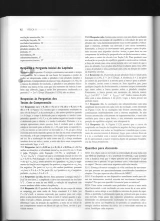 FÍSICA II

62

oscilação amortecida, 56
oscilação forçada, 58
oscilador harmónico, 39
pêndulo físico, 54
pêndulo simples, 52
período, 37
ressonância, 59
subamortecimento, 57
superamortecimento, 57

Resposta à Pergunta Inicial do Capítulo
Nenhuma das respostas. O relógio continuaria marcando o tempo
corretamente. Se a massa de sua haste for pequena a ponto de
poder ser desprezada, então o pêndulo é um pêndulo simples e
seu período é independente da massa [veja a Equação (13.34)]. Se
a massa do pêndulo for incluída, o pêndulo é um pêndulo físico.
Dobrar sua massa m faz com que seu momento de inércia / também seja dobrado, logo a razão I/m permanece inalterada e o
período T = IrrVlJmgd
[Equação (13.39)] não se altera.

13.5 Resposta: não. Assim como ocorre com um objeto oscilando
em uma mola, na posição de equilíbrio a velocidade do peso do
pêndulo não varia momentaneamente (isso ocorre quando a velocidade é máxima, portanto sua derivada é zero nesse momento).
Entretanto, a direção do movimento varia, porque o peso do pêndulo executa uma trajetória circular. Assim, o peso deve ter um
componente da aceleração perpendicular ao deslocamento e orientado para o centro do círculo (ver Seção 3.4). Para produzir essa
aceleração na posição de equilíbrio quando a mola está na vertical,
a força de tensão para cima nessa posição deve ser maior do que o
peso do pêndulo. Isso produz uma força resultante para cima sobre
o peso do pêndulo e uma aceleração para cima na direção do centro
da trajetória circular.
13.6 Resposta: (i). O período de um pêndulo físico é dado pela
Equação (13.39), T = iTTWljmgd. A distância d = L do pivô
ao centro de gravidade é a mesma para a barra e para o pêndulo simples, assim como a massa m. Isso significa que, para
qualquer ângulo de deslocamento, o mesmo torque restaurador
age tanto sobre a barra quanto sobre o pêndulo simples.
Entretanto, a barra possui um momento de inércia maior:
4arra= m{2L)
= mÚ e /
i „ = m L (toda a massa do pêndulo está a uma distância L do pivô). Logo, a barra possui um
período maior.
13.7 Resposta: (ii). As oscilações são subamortecidas com uma
amplitude decrescente em cada ciclo de oscilação, como mostrado
na Figura 13.26. Se as oscilações não fossem amortecidas, elas
continuariam indefinidamente com a mesma amplitude. Se elas
fossem amortecidas criticamente ou superamortecidas, o nariz não
oscilaria para cima e para baixo, e sim retornaria suavemente à
posição de equilíbrio original, sem ultrapassá-la.
13.8 Resposta: (i). A Figura 13.28 mostra que a curva da
amplitude em função da frequência angular da força propulsora é ascendente em todas as frequências à medida que a constante de amortecimento b diminui. Logo, para valores fixos de
k e m, o oscilador com o menor amortecimento (menor valor
de b) apresentará a maior resposta diante de qualquer frequência da força propulsora.
2

2

pêjldu

Respostas às Perguntas dos
Testes de Compreensão
13.1 Respostas: (a) x < 0, (b) x > 0, (c) x < 0, (d) x > 0, (e) x = 0,
(f) x > 0. A Figura 13.2 mostra que o componente resultante no
eixo Ox da força F e da aceleração a são ambos positivos quando
x < 0 (logo, o corpo é deslocado para a esquerda e a mola é comprimida); quando x > 0, F e a são ambas negativas (assim o corpo
é deslocado para a direita, e a mola é esticada). Portanto, x e a
sempre apresentam sinais opostos. Isso é verdade quer o objeto
esteja se movendo para a direita (v > 0), quer para a esquerda (v
< 0), ou mesmo se não estiver se movendo (v = 0), já que a força
exercida pela mola depende apenas do fato de ela estar comprimida
ou esticada, e de que comprimento. Isso explica as respostas de (a)
até (e). Se a aceleração for nula como em (f), a força resultante
também deve ser nula e, assim, a mola não deve estar comprimida
nem esticada; logo, x = 0.
x

x

x

x

x

x

x

x

Questões para discussão

13.2 Respostas: (a) A > 0,10 m, <f>< 0; (b) A > 0,10 m, tp > 0. Em
ambas as situações, a velocidade inicial v no eixo Ox em t - 0 não
é nula. Portanto, pela Equação (13.19), a amplitude A =
/XQ+
(V /CO )
é maior do que a coordenada inicial no eixo Ox
x = 0,10 m. Pela Equação (13.18), o ângulo de fase é dado por tf>
- are tg (-VOJCÚXQ),
sendo positivo se a grandeza -v Jcox (o argumento da função arco tangente) for positivo, e negativo se -v Jcox
for negativo. Na parte (a) x e v são ambos positivos, portanto
-v /oix < 0 e cp < 0. Na parte (b), x é positivo e v é negativo,
portanto -V JIÚX
> 0 e <> > 0.
/

Q13.1 Um objeto está se movendo na extremidade de uma mola com
um MHS de amplitude A. Se a amplitude for dobrada, o que acontece
com a distância total que o objeto percorre em um período? O que
acontece com o período? O que acontece com a velocidade máxima
do objeto? Discuta como essas respostas estão relacionadas.
Q13.2 Forneça diversos exemplos da vida cotidiana de movimentos que possam ser aproximadamente considerados harmónicos
simples. Em que aspectos eles diferem do MHS?

13.3 Respostas: (a) (iii), (b) (v). Para aumentar a energia total E =
ifc4 de um fator 2, a amplitude A deve ser aumentada de um fator
. Como se trata de um MHS, a variação da amplitude não
exerce nenhum efeito sobre a frequência.
13.4 Resposta: (i). O período de oscilação de um corpo de massa
m suspenso em uma mola de força constante k é dado por
T = 2ir/m/k, a mesma expressão que usamos para um corpo
preso a uma mola horizontal. Nem m nem k variam quando o aparelho é levado a Marte, portanto o período não se altera. A única
diferença é que, na posição de equilíbrio, a mola irá se esticar de
um comprimento menor em Marte do que na Terra, devido à gravidade menor.

Um diapasão ou um dispositivo semelhante usado para afinar um instrumento musical executa um movimento harmónico
simples? Por que essa questão é essencial para os músicos?
Q13.4 Uma caixa contendo uma pedrinha é presa a uma mola
ideal horizontal e está oscilando em uma mesa de ar sem atrito.
Quando a caixa atinge a sua distância máxima do ponto de equilíbrio, a pedrinha é subitamente içada na vertical sem que a caixa
seja movida. Diga quais das seguintes grandezas aumentarão,
diminuirão ou permanecerão inalteradas no movimento subsequente da caixa: (a) frequência; (b) período; (c) amplitude; (d) a
energia cinética máxima da caixa; (e) a velocidade máxima da
caixa. Justifique cada resposta.

0x

2

0X

0

0x

0

0

0

0x

0

0

0

2

0

0

0x

0

 