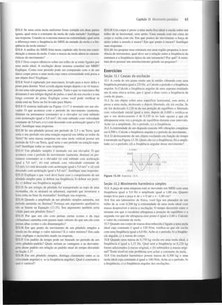Capitulo 13 Movimento periódico

Q13.5 Se uma certa mola uniforme fosse cortada em duas partes
iguais, qual seria a constante da mola de cada metade? Justifique
sua resposta. Usando-se a mesma massa na extremidade, qual seria
a diferença entre a frequência do MHS da metade da mola e a frequência da mola inteira?
Q!3.6 A análise do MHS feita neste capítulo não levou em consideração a massa da mola. Como a massa da mola altera as características do movimento?
QT3.7 Dois corpos idênticos sobre um trilho de ar estão ligados por
uma mola ideal. A oscilação desse sistema constitui um MHS?
Explique. Como esse período pode ser comparado com o de um
único corpo preso a uma mola cuja outra extremidade está presa a
um objeto fixo? Explique.
Q13.8 Você é capturado por marcianos, levado para a nave deles e
posto para dormir. Você acorda algum tempo depois e se vê trancado em uma sala pequena, sem janelas. Tudo o que os marcianos lhe
deixaram é seu relógio digital de pulso, o anel da sua escola e a sua
longa corrente de prata. Explique como você pode verificar se
ainda está na Terra ou foi levado para Marte.
Q13.9 O sistema indicado na Figura 13.17 é montado em um elevador. O que acontece com o período do movimento (aumenta,
diminui ou permanece constante) se o elevador (a) está subindo
com aceleração igual a 5,0 m/s ; (b) está subindo com velocidade
constante de 5,0 m/s; e (c) está descendo com aceleração igual a 5,0
m/s . Justifique suas respostas.
2

2

Q13.10 Se um pêndulo possui um período de 2,5 s na Terra, qual
seria o seu período em uma estação espacial em órbita ao redor da
Terra? Se uma massa suspensa em uma mola vertical possui um
período de 5,0 s na Terra, qual seria o seu período na estação espacial? Justifique todas as suas respostas.
Ql3.ll Um pêndulo simples é montado em um elevador. O que
acontece com o período do movimento (aumenta, diminui ou permanece constante) se o elevador (a) está subindo com aceleração
igual a 5,0 m/s ; (b) está subindo com velocidade constante de
5.0 m/s; (c) está descendo com aceleração igual a 5,0 m/s e (d) está
descendo com aceleração igual a 9,8 m/s . Justifique suas respostas.
Q 13.12 Explique o que você deve fazer com o comprimento de um
pêndulo simples para: a) dobrar sua frequência; b) dobrar seu período; c) dobrar sua frequência angular.

63

Q13.19 Um corpo é preso a uma mola fixa ideal e oscila sobre um
trilho de ar horizontal, sem atrito. Uma moeda está em cima do
corpo e oscila com ele. Em que pontos do movimento a força de
atrito sobre a moeda é maior? Em que ponto é menor? Justifique
suas respostas.
Q13.20 Ao projetar uma estrutura em uma região propensa à ocorrência de terremotos, qual deve ser a relação entre a frequência da
estrutura e a frequência típica de um terremoto? Por quê? A estrutura deve possuir um amortecimento grande ou pequeno?

Exercícios
Seção 13.1 Causas da oscilação
13.1 A corda de um piano emite um lá médio vibrando com uma
frequência primária igual a 220 Hz. a) Calcule o período e a frequência
angular, b) Calcule a frequência angular de uma soprano emitindo
um lá uma oitava acima, que é igual a duas vezes a frequência da
corda do piano.
13.2 Se um objeto sobre uma superfície horizontal, sem atrito, é
preso a uma mola, deslocado e depois libertado, ele irá oscilar. Se
ele for deslocado 0,120 m da sua posição de equilíbrio e libertado
com velocidade inicial igual a zero, depois de 0,800 s verifica-se
que o seu deslocamento é de 0,120 m no lado oposto e que ele
ultrapassou uma vez a posição de equilíbrio durante esse intervalo.
Ache (a) a amplitude, (b) o período, (c) a frequência.
13.3 A extremidade de um diapasão executa 440 vibrações completas
em 0,500 s. Calcule a frequência angular e o período do movimento.
13.4 O deslocamento de um objeto oscilando em função do tempo
é mostrado na Figura 13.30. Quais são (a) a frequência; (b) a amplitude; (c) o período; (d) a frequência angular desse movimento?
x (cm)

2

2

2

Q13.13 Se um relógio de pêndulo for transportado ao topo de uma
-ontanha, ele se atrasará ou adiantará, supondo que mostrasse a
hora certa na base da montanha? Justifique sua resposta.
Q 13.14 Quando a amplitude de um pêndulo simples aumenta, seu
período aumenta ou diminui? Forneça um argumento qualitativo;
não se baseie na Equação (13.35). Seu argumento também seria
válido para um pêndulo físico?
Q 13.15 Por que um cão com pernas curtas (como o da raça
chihuahua) caminha com passos mais velozes do que um cão com
pernas altas (como o cão dinamarquês)?
Q 13.16 Em que ponto do movimento de um pêndulo simples a
•=r.>ão no fio atinge o valor máximo? E o valor mínimo? Em cada
caso, explique o raciocínio usado na resposta.
Q 13.17 Um padrão de tempo pode ser baseado no período de um
certo pêndulo-padrão? Quais seriam as vantagens e as desvantajens desse padrão em relação ao padrão atual de tempo discutido
na Seção 1.3?
Q 13.18 Em um pêndulo simples, distinga claramente entre co (a
• elocidade angular) e to (a frequência angular). Qual é constante e
qual é variável?

Figura 13.30 Exercício 13.4.
Seção 13.2 Movimento harmónico simples
13.5 A peça de uma máquina está se movendo em MHS com uma
frequência igual a 5,0 Hz e amplitude igual a 1,80 cm. Quanto
tempo leva para a peça ir de x = 0 até x = -1,80 cm?
13.6 Em um laboratório de física, você liga um planador de um
trilho de ar com 0,200 kg à extremidade de uma mola ideal com
massa desprezível e inicia a oscilação. O tempo decorrido entre o
instante em que o cavaleiro ultrapassa a posição de equilíbrio e a
segunda vez que ele ultrapassa esse ponto é igual a 2,60 s. Calcule
o valor da constante da mola.
13.7 Quando um corpo de massa desconhecida é ligado a uma mola
ideal cuja constante é igual a 120 N/m, verifica-se que ele oscila
com uma frequência igual a 6,0 Hz. Ache a) o período, b) a frequência angular, c) a massa do corpo.
13.8 Quando uma massa de 0,750 kg oscila em uma mola ideal, a
frequência é igual a 1,33 Hz. Qual será a frequência se 0,220 kg
forem adicionados à massa original, e (b) subtraídos à massa original? Tente resolver este problema sem achar a constante da mola.
13.9 Um oscilador harmónico possui massa de 0,500 kg e uma
mola ideal cuja constante é igual a 140 N/m. Ache a) o período, b)
a frequência, c) a frequência angular das oscilações.

 