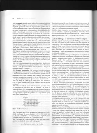 64

FÍSICA II

13.10 Arrancada. A corda de um violão vibra com uma frequência
igual a 440 Hz. Um ponto em seu centro se move com MHS com
amplitude igual a 3,0 mm e um ângulo de fase igual a zero. a)
Escreva uma equação para a posição do centro da corda em função
do tempo, b) Quais são os valores máximos dos módulos da velocidade e da aceleração do centro da corda? c) A derivada da aceleração em relação ao tempo pode ser chamada de 'arrancada'.
Escreva uma equação para a arrancada do centro da corda em função do tempo e calcule o valor máximo do módulo da arrancada.

Encontre (a) o tempo de uma vibração completa; (b) a constante da
mola; (c) a velocidade máxima da massa; (d) a força máxima sobre
a massa; (e) a posição, velocidade e aceleração da massa em t =
1,00 s; (f) a força sobre a massa nesse instante.
13.20 Um objeto executa um movimento harmónico simples com
período de 0,300 s e amplitude igual a 6,0 cm. Em t = 0 o objeto
está instantaneamente em repouso em x = 6,0 cm. Calcule o tempo
que o objeto leva para ir de x = 6,0 cm até x = -1,50 cm.

13.11 Um bloco de 2,0 kg sem atrito está preso a uma mola ideal
cuja constante é igual a 300 N/m. Em t = 0 a mola não está comprimida nem esticada, e o bloco se move no sentido negativo com
12,0 m/s. Ache a) a amplitude, b) o ângulo de fase. c) Escreva uma
equação para a posição em função do tempo.
13.12 Repita o Exercício 13.11, porém suponha que em t = 0 o bloco
possua velocidade - 4,0 m/s e deslocamento igual a +0,200 m.
13.13 A ponta da agulha de uma máquina de costura se move com
MHS ao longo de um eixo Ox com uma frequência igual a 2,5 Hz.
Em t = 0 os componentes da posição e da velocidade são, respectivamente, +1,1 cm e -15 cm/s. a) Ache o componente da aceleração
da agulha para t = 0. b) Escreva equações para os componentes da
posição, da velocidade e da aceleração do ponto considerado em
função do tempo.
13.14 Um objeto executa um movimento harmónico simples com
período de 1200 s e amplitude igual a 0,600 m. Em t = 0 o objeto
está em x = 0. Qual é a distância entre o objeto e a posição de
equilíbrio quando t = 0,480 s?
13.15 Pesando astronautas. Este processo tem sido realmente
usado para 'pesar' astronautas no espaço. Uma cadeira de 42,5 kg
é presa a uma mola e deixada oscilar livremente. Quando vazia, a
cadeira leva 1,30 s para completar uma vibração. Mas com uma
astronauta sentada nela, sem apoiar os pés no chão, a cadeira leva
2,54 s para completar um ciclo. Qual é a massa da astronauta'.'
13.16 Um objeto de 0,400 kg em MHS possui uma aceleração
a = -2,70 m/s quando x = 0,300 m. Qual é a duração de uma
oscilação?
13.17 Sobre um trilho de ar sem atrito, horizontal, um corpo oscila
na extremidade de uma mola ideal de constante 2,50 N/cm. O
gráfico da Figura 13.31 mostra a aceleração do corpo em função do
tempo. Encontre (a) a massa do corpo; (b) o deslocamento máximo
do corpo a partir do ponto de equilíbrio; (c) a força máxima que a
mola exerce sobre o corpo.

Seção 13.3 Energia no movimento harmónico simples
13.21 Um diapasão projetado para medir 392 Hz possui a extremidade dos dois ramos do garfo vibrando com uma amplitude de
0,600 mm. a) Qual é a velocidade máxima da extremidade de um
ramo? b) Uma mosca (Musca domestica) de massa igual a
0,0270 g está pousada na extremidade de um dos ramos. A medida
que o ramo vibra, qual é a energia cinética máxima da mosca?
Suponha que a massa da mosca possua efeito desprezível sobre a
frequência da oscilação.

2

x

2

a (m/s )

13.22 Um oscilador harmónico possui frequência w e amplitude A.
a) Quais são os valores dos módulos da posição e da velocidade
quando a energia potencial elástica for igual à energia cinética?
(Suponha que U = 0 no equilíbrio.) b) Quantas vezes isso ocorre
em cada ciclo? Qual é o intervalo de tempo entre duas ocorrências
consecutivas? c) No momento em que o deslocamento é igual a
A/2, qual é a fração da energia total do sistema referente à energia
cinética e a qual fração corresponde à energia potencial?
13.23 Um corpo de 0,500 kg, ligado à exUemidade de uma mola
ideal de constante k = 450 N/m, executa um movimento harmónico
simples com amplitude igual a 0,040 m. Calcule: a) a velocidade
máxima do cavaleiro; b) a velocidade do cavaleiro quando ele está
no ponto x = - 0,015 m; c) o módulo da aceleração máxima do
cavaleiro; d) a aceleração do cavaleiro quando ele está no ponto
x = - 0,015 m; e) a energia mecânica total do cavaleiro quando ele
está em qualquer ponto.
13.24 Uma animadora de torcidas faz seu pompom oscilar em
MHS com uma amplitude 18,0 cm e frequência igual a 0,850 Hz.
Ache: a) o módulo da velocidade e da aceleração máxima; b) o
módulo da velocidade e da aceleração quando a coordenada do
pompom éx = +9,0 cm; c) o tempo necessário para ele se deslocar
da posição de equilíbrio até o ponto x = 12,0 cm a partir do equilíbrio, d) Quais das grandezas solicitadas nas partes (a), (b) e (c)
podem ser obtidas usando-se o método da energia da Seção 13.3 e
quais não podem? Explique.

x

Figura 13.31

Exercício 13.17.

13.18 Uma massa de 0,500 kg oscilando em uma mola tem a velocidade em função do tempo dada por v (t) = (3,60 cm/s) sen
[(4,71 s~')í - 77 /2]. Qual é (a) o período; (b) a amplitude; (c) a
aceleração máxima da massa; (d) a constante da mola?
13.19 Uma massa de 1,50 kg oscilando em uma mola tem o deslocamento em função do tempo dado pela equação
x

1

x (t) = (7,40 cm) cos [(4,16 s" )? - 2,42].

13.25 Para a situação descrita na parte (a) do Exemplo 13.5, qual
deveria ser o valor m da porção de massa de vidraceiro para que a
amplitude depois da colisão seja igual à metade da amplitude original? Para esse valor de m, qual é a fração da energia mecânica
original convertida em calor?
13.26 Um brinquedo de 0,150 kg executa um movimento harmónico
simples na extremidade de uma mola horizontal com uma constante
k = 300 N/m. Quando o objeto está a uma distância de 0,012 m da
posição de equilíbrio, verifica-se que ele possui uma velocidade
igual a 0,300 m/s. Quais são a) a energia mecânica total do objeto
quando ele está em qualquer ponto; b) a amplitude do movimento;
c) a velocidade máxima atingida pelo objeto durante o movimento?
13.27 Você observa um objeto movendo-se em MHS. Quando o
objeto é deslocado até 0,600 m à direita de sua posição de equilíbrio, sua velocidade é igual a 2,20 m/s para a direita, e sua aceleração é igual a 8,40 m/s para a esquerda. A que distância máxima

 