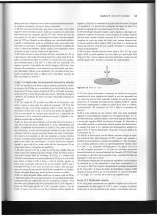 Capítulo 13 Movimento periódico

desse ponto irá o objeto se mover antes de parar momentaneamente e depois recomeçar a se mover para a esquerda?
13.28 Em uma mesa horizontal, sem atrito, uma caixa com o lado
superior aberto de massa igual a 5,20 kg é suspensa em uma mola
ideal horizontal de constante igual a 375 N/m. Dentro da caixa há
uma pedra de 3,44 kg. O sistema está oscilando com uma amplitude de 7,50 cm. Quando a caixa alcança sua velocidade máxima,
a pedra é subitamente içada na vertical da caixa sem tocar nela.
Encontre (a) o período e (b) a amplitude do movimento resultante da
caixa, (c) Sem fazer nenhum cálculo, diga se o novo período é maior
ou menor do que o inicial. Como você sabe disso?
13.29 Dentro de um veículo de testes da Nasa, uma bola de 3,50 kg
é puxada por uma mola horizontal ideal fixa a uma mesa livre de
atrito. A constante da mola é 225 N/m. O veículo tem uma aceleração constante igual a 5,0 m/s , e a bola não está oscilando. De
repente, quando a velocidade do veículo chegou a 45,0 m/s, seus
motores são desligados, o que elimina a sua aceleração, mas não a
sua velocidade. Calcule (a) a amplitude e (b) a frequência das oscilações resultantes da bola. (c) Qual será a velocidade máxima da
bola em relação ao veículo?

65

repouso, (a) Qual é a constante de torção do fio de metal? (b) Qual
é a frequência e o período das oscilações de torção do disco? (c)
Escreva a equação do movimento para 6 (?) do disco.
13.35 Um relógio dá quatro tiques a cada segundo; cada tique corresponde à metade do período. A roda catarina do relógio consiste
em uma fina camada circular com raio de 0,55 cm conectada ao
conjunto da roda por meio de raios com massas desprezíveis.
A massa total da roda é igual a 0,90 g. a) Qual é o momento de
inércia da roda em torno do eixo central? b) Qual é a constante de
torção da mola capilar?
3

13.36 Um disco metálico fino de massa igual a 2,0 x I O kg e raio
igual a 2,20 cm está suspenso em seu centro por uma longa fibra
(Figura 13.32). O disco, depois de torcido e libertado, oscila com um
período igual a 1,0 s. Calcule a constante de torção da fibra.

2

Seção 13.4 Aplicações do movimento harmónico simples
13.30 Um orgulhoso pescador de águas marinhas profundas pendura um peixe de 65,0 kg na extremidade de uma mola ideal de massa
desprezível. O peixe estica a mola de 0,120 m. a) Qual é a constante da mola? Se o peixe for puxado para baixo e libertado, b) qual é
o período da oscilação do peixe? (c) Que velocidade máxima ele
alcançará?
13.31 Um corpo de 175 g sobre um trilho de ar horizontal, sem
atrito, é preso a uma mola fixa ideal de constante 155 N/m. No
instante em que você efetua medições sobre o corpo, ele está se
movendo a 0,815 m/s e está a 3,0 cm de seu ponto de equilíbrio.
Use a conservação da energia para calcular (a) a amplitude do
movimento e (b) a velocidade máxima do corpo, (c) Qual é a frequência angular das oscilações?

Figural3.32 Exercício 13.36.

13.37 Você deseja determinar o momento de inércia de certa parte
complicada de uma máquina em relação a um eixo passando em
seu centro de massa. Você suspende o objeto por um fio ao longo
desse eixo. A constante de torção do fio é igual a 0,450 N • m/rad.
Você torce ligeiramente o objeto ao redor desse eixo e o liberta,
cronometrando 125 oscilações em 265 s. Qual é o momento de
inércia?
13.38 A roda catarina de um relógio vibra com uma amplitude
angular 8, uma frequência angular co e um ângulo de fase cp = 0.
a) Determine uma expressão para a velocidade angular dd/dt e para
a aceleração angular d 9/df em função do tempo, b) Determine a
velocidade angular e a aceleração angular quando seu deslocamento angular for igual a 8; e quando seu deslocamento angular for
igual a 9/2 e 8 estiver diminuindo. (Sugestão: Faça um gráfico de
8 em função de t.)
2

13.32 Um gato com massa igual a 4,0 kg está preso por arreios a
uma mola ideal de massa desprezível e oscila verticalmente em
MHS. A amplitude do movimento é 0,050 m. No ponto mais alto
do movimento, a mola está na posição natural, ou seja, não está
esticada. Calcule a energia potencial elástica da mola (considerando-a igual a zero quando ela não está esticada), a energia cinética
do gato, a energia potencial gravitacional do sistema em relação ao
ponto mais baixo do movimento e a soma dessas três energias
quando o gato está a) no ponto mais alto do movimento; b) no
ponto mais baixo; c) no ponto de equilíbrio.
13.33 Uma bola de 1,50 kg e outra de 2,0 kg são coladas uma na
outra, a mais leve embaixo da mais pesada. A bola de cima é presa a
uma mola vertical ideal de constante 165 N/m, e o sistema está
'. ibrando verticalmente com uma amplitude de 15,0 cm. A cola usada
para juntar as bolas é velha e fraca, e cede de repente, quando as
bolas estão na posição mais baixa de seu movimento, (a) Por que é
mais provável que a cola ceda no ponto mais baixo e não em qualquer outro ponto do movimento? (b) Calcule a amplitude e a frequência das vibrações depois que a bola de baixo houver se soltado.
13.34 Um disco de metal sólido, uniforme, de massa igual a 6,50 kg
e diâmetro igual a 24,0 cm está suspenso em um plano horizontal,
sustentado em seu centro por um fio de metal na vertical. Você
descobre que é preciso uma força horizontal de 4,23 N tangente à
borda do disco para girá-lo de 3,34°, torcendo, assim, o fio de
metal. A seguir você remove essa força e liberta o disco a partir do

*13.39 Para a interação de van der Waals com uma função de energia potencial dada pela Equação (13.25), mostre que, quando o
módulo do deslocamento x a partir do equilíbrio (r = R ) for pequeno, a energia potencial pode ser aproximadamente escrita como
U ~ kx — U . [Sugestão: Na Equação (13.25), faça r = R + x e
u = x/R . A seguir, aproxime (1 + úf pelos três primeiros termos do
desenvolvimento do teorema binomial na Equação (13.28).] Como
se compara o valor de k dessa equação com a constante da força da
Equação (13.29) para a força?
0

2

0

0

0

*13.40 Quando deslocados da posição de equilíbrio, os dois átomos
da molécula de H são submetidos a uma força restauradora F =
-kx com k = 580 N/m. Calcule a frequência da oscilação da molécula
de H . [Sugestão: A massa do átomo de hidrogénio é igual a 1,008
unidade de massa atómica, ou 1 u (ver Apêndice E). Como no Exemplo
13.7 da Seção 13.4, use m/2 em vez de m na expressão d e / ]
2

x

2

Seção 13.5 0 pêndulo simples
13.41 Você puxa lateralmente um pêndulo simples de 0,240 m de
comprimento até um ângulo de 3,50° e solta-o a seguir, a) Quanto
tempo leva o peso do pêndulo para atingir a velocidade mais ele-

 