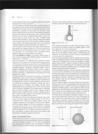 66

FÍSICA II

vada? b) Quanto tempo levaria se o pêndulo simples fosse solto em
um ângulo de 1,75° em vez de 3,50 ?
13.42 Um alpinista de 85,0 kg planeja saltar, a partir do repouso, de
uma saliência de um rochedo usando uma corda leve de 6,50 m de
comprimento. Ele segura uma das extremidades da corda, e a outra
extremidade é amarrada em uma parede de rocha mais acima.
Como a saliência onde ele está não fica muito distante da parede de
rocha, a corda forma um ângulo pequeno com a vertical. No ponto
mais baixo de seu oscilar, o alpinista planeja largar a corda e cair
de uma altura não muito elevada até o chão. (a) Quanto tempo
depois de saltar segurando a corda o alpinista chegará pela primeira
vez ao seu ponto mais baixo? (b) Se ele perder a primeira oportunidade de soltar a corda, quanto tempo após o início de sua oscilação
o alpinista chegará ao seu ponto mais baixo pela segunda vez?
o

13.43 Um prédio em São Francisco (EUA) tem enfeites luminosos
que consistem em pequenos bulbos de 2,35 kg com quebra-luzes
pendendo do teto na extremidade de cordas leves e finas de 1,50 m
de comprimento. Se um terremoto de fraca intensidade ocorrer,
quantas oscilações por segundo farão esses enfeites?
13.44 Um pêndulo em Marte. Um pêndulo simples possui na
Terra um período igual a 1,60 s. Qual é o período na superfície de
Marte onde g = 3,71 m/s ?
13.45 Uma maçã pesa 1,0 N . Quando você a suspende na extremidade de uma mola longa de massa desprezível e constante igual a
1,50 N/m, ela oscila para cima e para baixo com um MHS. Quando
você interrompe a oscilação e deixa a maçã oscilar lateralmente em
um ângulo pequeno, a frequência do pêndulo simples é igual à
metade da frequência da oscilação vertical. (Como o ângulo é
pequeno, a oscilação lateral não produz variação do comprimento
da mola.) Determine o comprimento da mola quando ela não está
esticada (sem a maçã).
2

13.46 Uma pequena esfera de massa m está presa a uma barra de
comprimento L com um pivô em sua extremidade superior, formando um pêndulo simples. O pêndulo é puxado lateralmente até
um ângulo 0 com a vertical e a seguir é libertado a partir do repouso, a) Desenhe um diagrama mostrando o pêndulo logo após o
instante em que ele é libertado. No diagrama, desenhe vetores
representando as forças que atuam sobre a esfera e a aceleração da
esfera. A precisão é importante! Nesse ponto, qual é a aceleração
linear da esfera? b) Repita a parte (a) para o instante em que o
pêndulo forma um ângulo 6/2 com a vertical, c) Repita a parte (a)
para o instante em que o pêndulo está na direção vertical. Nesse
ponto, qual é a velocidade linear da esfera?
13.47 Depois de pousar em um planeta desconhecido, uma exploradora do espaço constrói um pêndulo simples de 50,0 cm de
comprimento. Ela verifica que o pêndulo simples executa 100
oscilações completas em 136 s. Qual é o valor de g nesse planeta?
13.48 Um pêndulo simples, de 2,0 m de comprimento, oscila em
um ângulo máximo de 30,0° com a vertical. Calcule o seu período
(a) supondo uma amplitude pequena e (b) usando os três primeiros
termos da Equação (13.35). (c) Qual das respostas às partes (a) e
(b) é mais precisa? A resposta menos precisa está errada em que
porcentagem em relação à resposta mais precisa?
Seção 13.6 0 pêndulo físico
13.49 Uma barra de conexão de 1,80 kg de um motor de automóvel
é suspensa por um eixo horizontal mediante um pivô em forma de
cunha como indicado na Figura 13.33. O centro de gravidade da
barra determinado por equilíbrio está a uma distância de 0,200 m
do pivô. Quando ela executa oscilações com amplitudes pequenas.

a barra faz 100 oscilações completas em 120 s. Calcule o momento
de inércia da barra em relação a um eixo passando pelo pivô.

Figura 13.33

Exercício 13.49.

13.50 Desejamos suspender um aro fino usando um prego e fazer o
aro executar uma oscilação completa com ângulo pequeno a cada
2,0 s. Qual deve ser o valor do raio do aro?
13.51 Mostre que a expressão do período de um pêndulo físico se
reduz ao caso do pêndulo simples quando o pêndulo físico for
constituído de uma partícula de massa m presa na extremidade de
um fio sem massa de comprimento L .
13.52 Um macaco mecânico de 1,80 kg é suspenso por um pivô localizado a uma distância de 0,250 m de seu centro de massa e começa a
oscilar como um pêndulo físico. O período da oscilação com ângulo
pequeno é igual a 0,940 s. a) Qual é o momento de inércia do macaco
em relação a um eixo passando pelo pivô? b) Quando ele é deslocado
0,400 rad da sua posição de equilíbrio, qual é sua velocidade angular
quando ele passa pela posição de equilíbrio?
13.53 Dois pêndulos possuem as mesmas dimensões (comprimento
L) e massa total (m). O pêndulo A é uma esfera bem pequena oscilando na extremidade de uma barra uniforme de massa desprezível.
No pêndulo B, metade da massa pertence à bola e a outra metade à
barra uniforme. Encontre o período de cada pêndulo para oscilações pequenas. Qual dos dois pêndulos leva mais tempo para
completar uma oscilação?
13.54 Um enfeite de Natal com forma de esfera oca de massa M =
0,015 kg e raio R = 0,050 m é pendurado em um ramo da árvore por
um pequeno fio preso à superfície da esfera. Se o ornamento é deslocado de um ângulo pequeno e solto a seguir, ele oscila como um
pêndulo físico com atrito desprezível. Calcule seu período. (Sugestão:
Use o teorema dos eixos paralelos para encontrar o momento de
inércia da esfera ao redor do pivô situado no ramo da árvore.)
13.55 Cada um dos dois pêndulos mostrados na Figura 13.34 consiste em uma sólida esfera uniforme de massa M sustentado por
uma corda de massa desprezível, porém a esfera do pêndulo A é
muito pequena, enquanto a esfera do pêndulo B é bem maior.
Calcule o período de cada pêndulo para deslocamentos pequenos.
Qual das esferas leva mais tempo para completar uma oscilação?
A

Figura 13.34

Exercício 13.55.

B

 