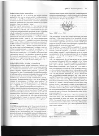 Capítulo 13 Movimento periódico

Seção 13.7 Oscilações amortecidas
13.56 Uma massa de 2,20 kg oscila em uma mola de constante
igual a 250,0 N/m com um período de 0,615 s. (a) Esse sistema é
amortecido ou não? Como você sabe disso? Se for amortecido,
encontre a constante de amortecimento b. (b) Esse sistema é não
amortecido, subamortecido, criticamente amortecido ou superamortecido? Como você sabe que é assim?
13.57 Uma força de amortecimento F = -bv atua sobre um rato
infeliz de 0,300 kg que se move preso na extremidade de uma mola
cuja constante é k = 2,50 N/m. a) Se a constante b tem um valor igual
a 0,900 kg/s, qual é a frequência da oscilação do rato? b) Para qual
valor da constante b o movimento é criticamente amortecido?
13.58 Um ovo de 50,0 g fervido durante muito tempo está preso na
extremidade de uma mola cuja constante é k = 25,0 N/m. Seu deslocamento inicial é igual a 0,300 m. Uma força de amortecimento
F = ~b atua sobre o ovo e a amplitude do movimento diminui para
0.100 m em 5,0 s. Calcule o módulo da constante de amortecimento b.
13.59 O movimento de um oscilador com subamortecimento é descrito pela Equação (13.42). Considere o ângulo de fase cf> igual a
zero. a) De acordo com esta equação, qual é o valor de x em t = 0?
b) Qual é o módulo, a direção e o sentido da velocidade em r = 0? O
que esse resultado informa sobre a inclinação do gráfico de x em
função de t nas vizinhanças de t = 0? c) Obtenha uma expressão para
a aceleração a para t = 0. Para que valores ou intervalo de valores
da constante de amortecimento b (em termos de k e de m) é a aceleração para t = 0 negativa, nula e positiva? Discuta cada caso em
termos do gráfico de x em função de t nas vizinhanças de t = 0.
x

x

67

cinética do pistão no ponto médio do percurso, d) Qual é a potência
média necessária para acelerar o pistão do repouso até a velocidade
calculada no item (c)? e) Se o motor girar a 7000 rev/min, quais
serão as respostas das partes (b), (c) e (d)?

r

rx

x

Seção 13.8 Oscilações forçadas e ressonância
13.60 Uma força propulsora variando senoidalmente é aplicada a um
oscilador harmónico amortecido de massa m e constante da mola k.
Se a constante de amortecimento possui valor b a amplitude é A
quando a frequência angular da força propulsora é igual a Jkfm.
Em termos de A , qual é a amplitude para a mesma frequência angular da força propulsora e a mesma amplitude da força propulsora F
quando a constante de amortecimento for: a) 3fc|? b) b^/21
lt

t

mix

13.61 Uma força propulsora variando senoidalmente é aplicada a
um oscilador harmónico amortecido, a) Quais são as unidades da
constante de amortecimento bl b) Mostre que a grandeza fkin
possui as mesmas dimensões de b. c) Em termos de F
e de k,
qual é a amplitude para co = Zkjm quando i) b = 0,2 vkm e ii)
b = 0 , 4 V k m l Compare seus resultados com a Figura 13.28.
13.62 Um dispositivo experimental e sua estrutura de suporte para
instalação a bordo da International Space Station (Estação Espacial
Internacional) deve funcionar como um sistema massa-mola com
subamortecimento com massa de 108 kg e constante da mola igual
a 2,1 x IO N/m. Uma exigência da Nasa é que não ocorra ressonância das oscilações forçadas em nenhuma frequência menor do
que 35 Hz. O dispositivo experimental satisfaz essa exigência?
mít

á

6

Problemas
13.63 MHS no motor de um carro. O movimento do pistão no
interior do motor de um carro (Figura 13.35) é aproximadamente
um MHS. a) Sabendo que o percurso (o dobro da amplitude) é
igual a 0,100 m e que o motor gira com 3500 rev/min, calcule a
aceleração do pistão no ponto final do percurso, b) Sabendo que a
massa do pistão é igual a 0,450 kg, qual é a força resultante exercida sobre ele nesse ponto? c) Calcule a velocidade e a energia

Figura 13.35

Problema 13.63.

13.64 Ao entrarem em um carro, quatro passageiros com massa
total igual a 250 kg comprimem em 4,0 cm as molas de um carro
com amortecedores gastos. Considere o carro e os passageiros
como um único corpo sobre uma única mola ideal. Sabendo que o
período da oscilação do carro com os passageiros é igual a 1,08 s,
qual é o período da oscilação do carro vazio?
13.65 Um planador executa um MHS com amplitude A sobre um
trilho de ar. Você freia o cavaleiro de modo que sua amplitude é
reduzida à metade do valor inicial. O que ocorre com os valores: a)
do seu período, frequência e frequência angular; b) da sua energia
mecânica total; c) da sua velocidade máxima; d) da sua velocidade
no ponto x = ± Aj/4; e) da sua energia potencial e energia cinética
no ponto x = ±A,/4?
: í .6-6 Uma criança travessa faz o seu prato de jantar de 250 g deslizar
em uma mesa horizontal em MHS com amplitude 0,100 m. Em um
ponto situado a 0,060 m da posição de equilíbrio a velocidade do
prato é igual a 0,300 m/s. a) Qual é o período? b) Qual é o deslocamento quando a velocidade é igual a 0,160 m/s? c) No centro do
prato existe um pedaço de cenoura de 10,0 g. Se o pedaço de cenoura está na iminência de escorregar no ponto final da trajetória, qual é
o coeficiente de atrito estático entre o pedaço de cenoura e o prato?
13.67 Um prato uniforme, horizontal, de 1,50 kg é preso a uma
mola vertical ideal de constante igual a 185 N/m, e uma esfera de
metal de 275 g está sobre o prato. A mola está sob o prato, podendo
oscilar para cima e para baixo. O prato é, então, empurrado para
baixo até 15,0 cm abaixo de seu ponto de equilíbrio (chame esse
ponto de A) e liberado a partir do repouso, (a) A que altura acima
do ponto A estará o prato quando a esfera de metal deixar o prato?
(Sugestão: Isso não ocorre quando a esfera e o prato atingem suas
velocidades máximas.) (b) Quanto tempo passa entre o momento
em que o sistema é liberado no ponto A e o momento em que a
esfera sai do prato? (c) Com que velocidade a esfera está se movendo ao sair do prato?
13.68 Um bloco de massa M repousa sobre uma superfície sem
atrito e está preso a uma mola horizontal cuja constante é k. A
outra extremidade da mola está presa a uma parede (Figura
13.36). Um segundo bloco de massa m repousa sobre o primeiro.
O coeficiente de atrito estático entre os blocos é p . Ache a amplitude máxima da oscilação para que o bloco superior não deslize
sobre o bloco inferior.
s

Wm

Figura 13.36

Problema 13.68.

M

 