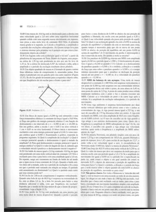 68

FÍSICA II

13.69 Uma massa de 10,0 kg está se deslocando para a direita com
uma velocidade igual a 2,0 m/s sobre uma superfície horizontal
quando colide com uma segunda massa inicialmente em repouso,
mas presa a uma mola leve de constante 80,0 N/m. A primeira
massa gruda-se à segunda, (a) Calcule a frequência, a amplitude e
o período das oscilações subsequentes, (b) Quanto tempo leva para
o sistema retornar pela primeira vez à posição em que estava imediatamente depois da colisão?
2

13.70 Um foguete sobe com aceleração igual a 4,0 m/s a partir da
plataforma de lançamento na Terra. Dentro do foguete, uma pequena esfera de 1,50 kg está pendurada no teto por um fio leve de
1,10 m. Se a esfera for deslocada 8,50° da vertical e solta, ache a
amplitude e o período da oscilação resultante desse pêndulo.
13.71 Um objeto quadrado de massa m é formado de quatro varetas
finas idênticas, todas de comprimento L , amarradas juntas. Esse
objeto é pendurado em um gancho pelo seu canto superior (Figura
13.37). Se ele for girado levemente para a esquerda e depois solto,
em que frequência ele irá oscilar para a frente e para trás?

Figura 13.37

Problema 13.71.

13.72 Um bloco de massa igual a 0,200 kg está submetido a uma
força restauradora elástica e a constante da força é igual a 10,0 N/m.
a) Faça um gráfico da energia potencial elástica U em função do
deslocamento x no intervalo de x = - 0,300 m até x = +0,300 m.
Em seu gráfico, adote a escala 1 cm = 0,05 J no eixo vertical e
1 cm = 0,05 m no eixo horizontal. O bloco inicia o movimento
oscilatório com uma energia potencial igual a 0,140 J e uma energia cinética igual a 0,060 J. Examinando o gráfico, responda às
perguntas seguintes, b) Qual é a amplitude da oscilação? c) Qual é
a energia potencial quando o deslocamento é igual à metade da
amplitude? d) Para qual deslocamento a energia potencial é igual à
energia cinética? e) Qual é o valor do ângulo de fase cf>, sabendo que
a velocidade inicial é positiva e o deslocamento inicial é negativo?
13.73 Um balde de massa igual a 2,0 kg contendo 10,0 kg de água
está pendurado em uma mola vertical ideal de constante 125 N/m e
oscilando para cima e para baixo com uma amplitude igual a 3,0 cm.
De repente, surge um vazamento no fundo do balde de tal modo
que a água escoa à taxa constante de 2,0 g/s. Quando o balde estiver cheio até a metade, ache (a) o período de oscilação e (b) a taxa
em que o período está variando em relação ao tempo. O período
está aumentando ou diminuindo? (c) Qual é o período mais curto
que esse sistema pode ter?
13.74 Um fio de 1,80 m de comprimento é suspenso verticalmente.
Quando uma bola de aço de 60,0 kg é suspensa na extremidade do
fio, este se dilata 2,0 m. Se a bola for puxada para baixo a uma
distância adicional e solta, com que frequência ela oscilará?
Suponha que a tensão no fio seja menor do que o limite de proporcionalidade (veja a Seção 11.5).
13.75 Uma perdiz de 5,0 kg está pendurada em uma pereira por
uma mola ideal de massa desprezível. Quando a perdiz é puxada

para baixo a uma distância de 0,100 m abaixo da sua posição de
equilíbrio e libertada, ela oscila com um período igual a 4,20 s.
a) Qual é sua velocidade quando ela passa pela posição de equilíbrio? b) Qual é sua aceleração quando ela está a 0,050 m acima da
posição de equilíbrio? c) Quando ela está se movendo para cima,
quanto tempo é necessário para que ela se mova de um ponto
0,050 m abaixo da posição de equilíbrio até um ponto 0,050 m
acima do equilíbrio? d) O movimento da perdiz é interrompido e
ela é removida da mola. De quanto a mola se encurta?
13.76 Um parafuso de 0,0200 kg executa um MHS com amplitude
igual a 0,240 m e período igual a 1,500 s. O deslocamento do parafuso é igual a +0,240 m quando t = 0. Calcule: a) o deslocamento
do parafuso quando t = 0,500 s; b) o módulo, a direção e o sentido
da força que atua sobre o parafuso quando t = 0,500 s; c) o tempo
mínimo necessário para que o parafuso se desloque da posição
inicial até um ponto x = - 0,180 m; d) a velocidade do parafuso
quando x = - 0,180 m.
13.77 MHS da balança de um açougue. Uma mola de massa
desprezível e constante k = 400 N/m está suspensa verticalmente, e
um prato de 0,200 kg está suspenso em sua extremidade inferior.
Um açougueiro deixa cair sobre o prato, de uma altura de 0,40 m,
uma posta de carne de 2,2 kg. A posta de carne produz uma colisão
totalmente inelástica com o prato e faz o sistema executar um
MHS. Calcule: a) a velocidade do prato e da carne logo após a
colisão; b) a amplitude da oscilação subsequente; c) o período do
movimento.
13.78 Uma viga uniforme é suspensa horizontalmente por duas
molas verticais idênticas que estão presas entre o teto e ambas as
extremidades da viga. A viga possui massa igual a 225 kg, e um
saco de cascalho de 175 kg descansa sobre seu centro. A viga está
oscilando em MHS, com uma amplitude de 40,0 cm e uma frequência de 0,600 ciclos/s. (a) O saco de cascalho cai da viga quando a
viga atinge o seu máximo deslocamento para cima. Quais são a
frequência e a amplitude do MHS subsequente da viga? (b) Se, em
vez disso, o cascalho cair quando a viga atingir sua velocidade
máxima, quais serão a frequência e a amplitude do MHS subsequente da viga?
13.79 No planeta Newtonia, um pêndulo simples com um peso de
massa 1,25 kg e um comprimento de 185,0 cm, quando libertado a
partir do repouso, leva 1,42 s para oscilar de um ângulo de 12,5°, e
então volta a ter velocidade igual a zero. A circunferência de
Newtonia mede 51400 km. Qual é a massa do planeta Newtonia?
13.80 Uma força de 40,0 N estica uma mola vertical de 0,250 m. a)
Qual é o valor da massa que deve ser suspensa da mola para que o
sistema oscile com um período igual a 1,0 s? b) Se a amplitude do
movimento for igual a 0,050 m e o período for o especificado na
parte (a), onde estará o objeto e em qual sentido ele estará se
movendo 0,35 s depois de atravessar a posição de equilíbrio de
cima para baixo? c) Qual é o módulo, a direção e o sentido da força
que a mola exerce sobre o objeto quando ele está 0,030 m abaixo
da posição de equilíbrio, movendo-se para cima?
13.81 Não perca o barco. Em visita a Minnesota (a 'terra dos dez mil
lagos'), você se inscreve em uma excursão ao redor de um dos maiores
lagos. Ao chegar ao cais onde o barco de 1500 kg está ancorado, você
descobre que o barco está oscilando com as ondas, para cima e para
baixo, executando um movimento harmónico simples com amplitude
igual a 20 cm. O barco leva 3,5 s para completar um ciclo de oscilação.
Quando o barco está em seu ponto mais alto, o convés está na mesma
altura que o cais. Enquanto observa o barco oscilando, você, que possui uma massa de 60 kg, começa a se sentir um pouco tonto, em parte

 