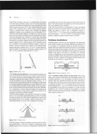 FÍSICA II

70

13.90 T. rex. Considere a perna do T. rex do Exemplo 13.10 (Seção
13.6) duas barras uniformes, ambas com 1,55 m de comprimento,
com uma extremidade fixa rigidamente à outra. Suponha que a barra
inferior possua uma massa M e a barra superior tenha uma massa
igual a 2M. O conjunto gira ao redor do topo da barra superior.
Calcule a oscilação desse conjunto para oscilações de pequena
amplitude. Compare os seus resultados com os do Exemplo 13.10.
13.91 Uma barra metálica delgada e homogénea de massa M possui
um pivô em seu centro por onde passa um eixo perpendicular à barra.
Uma mola horizontal cuja constante é k possui uma extremidade
presa na parte inferior da barra e sua outra extremidade está rigidamente presa a um suporte. Quando a barra é deslocada formando um
pequeno ângulo 9 com a vertical (Figura 13.40) e libertada, mostre
que a oscilação é um movimento harmónico angular e calcule seu
período. (Sugestão: Suponha que o ângulo 9 seja suficientemente
pequeno para que as relações sen 9 ~ 9 e cos 9 ~l sejam aproximadamente válidas. O movimento é harmónico simples quando d 6
/dt = -co 9 e o período é então dado por T= 2n/co.)
2

2

ser montado em uma caixa que não possui mais do que 0,50 m de
altura. Você pode imaginar um pêndulo que tenha um período de
4,0 s e que satisfaça a essa condição?
13.95 Uma barra uniforme de comprimento L oscila com ângulos
pequenos em torno de um ponto situado a uma distância x do seu
centro de massa, a) Prove que a frequência angular é
 / g x / [ ( Z . / l 2 ) + x ]. b) Prove que sua frequência angular máxima ocorre quando x = /L/V1~2. c) Qual é o comprimento da barra
quando a frequência angular máxima é igual a 2ir rad/s?
2

2

Problemas desafiadores
13.96 Duas molas, cada uma com um comprimento sem deformação
igual a 0,200 m, porém com constantes diferentes de equilíbrio, k e
k , são ligadas às extremidades opostas de um bloco de massa m
apoiado sobre uma superfície horizontal sem atrito. As extremidades
externas das molas são agora ligadas a dois pinos P, e P igualmente
afastados de 0,100 m da extremidade externa original de cada mola
(Figura 13.42). Seja fe, = 2,0 N/m, k = 6,0 N/m e m = 0,100 kg.
a) Ache o comprimento de cada mola quando o bloco atinge a nova
posição de equilíbrio depois da ligação das extremidades das molas
aos pinos, b) Ache o período das oscilações do bloco quando ele é
deslocado da nova posição e a seguir libertado.
x

2

2

2

0,100 m 0,200 m

0,200 m 0,100 m

—>|<

>
H


•

Figura 13.40 Problema 13.91.

13.92 Problema do sino silencioso. Um sino grande está suspenso em
uma viga de madeira de forma que possa oscilar com atrito desprezível. O centro de massa do sino está situado 0,60 m abaixo do eixo de
suspensão, a massa do sino é igual a 34,0 kg e o momento de inércia
do sino em relação ao eixo de suspensão é igual a 18,0 kg • m . O
badalo do sino é uma pequena massa de 1,8 kg ligada à extremidade
de uma barra delgada de comprimento L e massa desprezível. A outra
extremidade da barra está presa à parte interna do sino, de modo a
poder oscilar livremente em tomo do mesmo eixo do sino. Qual deve
ser o comprimento L da barra delgada do badalo do sino para que ele
toque silenciosamente, ou seja, para que o período da oscilação do sino
seja igual ao período da oscilação do badalo?
2

Figura 13.42

Problema desafiador 13.96.

13.97 A constante elástica efetiva de duas molas. Duas molas,
ambas com o mesmo comprimento sem deformação, porém com
constantes diferentes k e k , são ligadas a um bloco de massa m
apoiado sobre uma superfície horizontal sem atrito. Determine a
constante efetiva da força k para cada um dos três casos (a), (b) e
(c) indicados na Figura 13.43. (A constante efetiva da força é obtida pela definição 1,F = -k x.) d) Um objeto de massa m, suspenso
da extremidade de uma mola cuja constante é k, oscila com uma
frequência/!. Se a mola for cortada em duas metades e o mesmo
objeto for suspenso em uma das metades, a frequência da oscilação
x

2

cf

X

13.93 Duas hastes delgadas, cada uma delas com massa m e comprimento L , são conectadas perpendicularmente de modo a formarem
um objeto em forma de L. Esse objeto é equilibrado no topo de uma
aresta aguda (Figura 13.41). Quando o objeto em forma de L é deslocado ligeiramente, ele oscila. Ache a frequência da oscilação.

tf

(a)
m



(b)

(c)
Figura 13.41

Problema 13.93.

13.94 Você deseja construir um pêndulo com um período de 4,00 s
em um local onde g = 9,80 m/s , a) Qual é o comprimento de um
pêndulo simples com esse período? b) Suponha que o pêndulo deve
2

Figura 13.43

Problema desafiador 13.97.

j

 