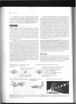 90

FÍSICA II

O escoamento do sangue na aorta humana é laminar,
p o r é m pequenas perturbações patológicas podem fazer o
escoamento se tornar turbulento. A turbulência produz ruído,
e é por isso que escutar o escoamento do sangue com u m
estetoscópio é uma técnica de diagnóstico bastante útil.
Exemplo 14.11
A B O L A CURVA A trajetória de uma bola curva é realmente
curva? A resposta é sim, e a curva é produzida pela turbulência.
A Figura 14.31a mostra uma bola que se move através do ar da
esquerda para a direita. Para um observador que se move junto
com o centro da bola, a corrente de ar parece se mover da direita
para a esquerda, como mostrado pelas linhas de escoamento na
figura. Em virtude das elevadas velocidades normalmente envolvidas (cerca de 160 km/h), existe uma região de escoamento
turbulento atrás da bola.
A Figura 14.31b mostra uma bola girando com 'spin para
cima'. Camadas de ar nas proximidades da superfície da bola são
puxadas no sentido do spin devido ao atrito entre o ar e a bola e por
causa do atrito interno do ar (viscosidade). A velocidade do ar em
relação à superfície da bola torna-se menor no topo da bola do que
na base, e ocorre mais turbulência na parte superior da bola do que
na parte inferior. A força resultante faz a bola se desviar para baixo,
conforme indicado na Figura 14.31c. Essa é a razão pela qual o top
spin, ou 'spin para cima', é usado no ténis em saques velozes para
manter a bola dentro do campo (Figura 14.31 d). No lançamento de
uma bola curva no beisebol, a bola gira em torno de um eixo aproximadamente vertical e a curva real obtida é lateral. Nesse caso, a
Figura 14.31c mostra uma vista de topo da situação. Uma bola
curva lançada por um arremessador que usa a mão esquerda sofre
um desvio na direção de um rebatedor que usa a mão direita, dificultando a rebatida (Figura 14.3 le).

(a) Movimento do ar
em relação a uma bola
que não gira.

(b) Movimento de uma
bola que gira.

Um efeito semelhante ocorre com uma bola de golfe, que
sempre possui 'spin para trás' devido ao impacto da face inclinada do taco de golfe. A diferença de pressão resultante entre
a parte superior e a parte inferior da bola produz uma força de
sustentação que permite mantê-la suspensa no ar durante um
tempo maior do que se não houvesse o spin. Quando uma
tacada é bem dada, a bola de golfe parece 'flutuar' acima do
local de onde partiu ou, até mesmo, desviar-se para cima
durante a porção inicial da trajetória. Trata-se de um efeito
real e não de uma ilusão. As pequenas reentrâncias da bola
desempenham um papel essencial; para uma mesma velocidade inicial e uma mesma rotação, a viscosidade do ar produziria
uma trajetória mais curta em uma bola sem reentrâncias do
que no caso de uma bola com reentrâncias. A Figura 14.3 l f
mostra o 'spin para trás' adquirido pela bola de golfe logo
após o impacto com o taco.

Teste sua compreensão da Seção 14.6 Que pressão adicional uma enfermeira deve aplicar com o polegar para dar uma
injeção com uma agulha hipodérmica de diâmetro interno igual a
0,30 mm em comparação com a pressão necessária para aplicar
uma injeção com uma agulha de diâmetro interno igual a 0,60 mm?
Suponha que as duas agulhas tenham o mesmo comprimento e que
a vazão volumétrica seja a mesma em ambos os casos, (i) O dobro;
(ii) 4 vezes; (iii) 8 vezes; (iv) 16 vezes; (v) 32 vezes. I

Resumo
Densidade e pressão: a densidade é a massa por unidade de volume.
Se a massa m de um corpo homogéneo possui volume V, sua densidade p é a razão m/V. A densidade relativa é a razão entre a densidade de
um material e a densidade da água. (Veja o Exemplo 14.1.)

(c) Força gerada quando uma bola que gira se move no ar.

Este lado da bola se move no sentido
contrário ao escoamento do ar.
"bola

Uma bola em movimento arrasta o ar adjacente consigo.
Assim, quando o ar passa por uma bola que gira:
• De um lado, a bola retarda o ar, criando

uma região de alta pressão.
. Do outro lado, a bola acelera o ar, criando

uma região de baixa pressão.
Este lado se move no mesmo
sentido do escoamento de ar.
(d) Spin puxando uma bola de ténis para baixo.

(e) Spin fazendo uma bola se
desviar lateralmente.

A força resultante aponta no sentido do
lado de baixa pressão.
(f) Spin para trás em uma bola de golfe.

Figura 14.31 (a)-(e) Analisando o movimento de uma bola que gira no ar. (f) Fotografia estroboscópica de uma bola de golfe sendo arremessada por
um taco. A fotografia foi feita com 1000 flashes por segundo. A bola faz uma volta completa depois de oito fotografias, correspondendo a uma velocidade angular de 125 rev/s ou 7.500 rpm.

 