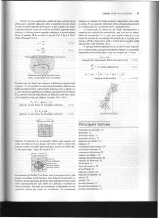 Capítulo 14 Mecânica dos fluidos

Pressão é a força normal por unidade de área. A lei de Pascal
afirma que a pressão aplicada sobre a superfície de um fluido
fechado é transmitida sem diminuição a todos os pontos do fluido.
A pressão absoluta é a pressão total em um fluido; a pressão manométrica é a diferença entre a pressão absoluta e a pressão atmosférica. A unidade SI de pressão é o pascal (Pa): 1 Pa = 1 N/m .
(Veja o Exemplo 14.2.)
2

m
(14.1)

P = ~

Pequena área dA no interior do fluido em repouso

laminar, as camadas do fluido deslizam suavemente umas sobre
as outras. No escoamento turbulento existe uma grande desordem
e a configuração do escoamento muda constantemente.
A conservação da massa de um fluido incompressível é
expressa pela equação da continuidade, que relaciona as velocidades de escoamento v e v para duas seções retas A e A ao
longo de um tubo de escoamento. O produto Av é a vazão volumétrica, dV/dt, a taxa com a qual o volume atravessa uma seção
reta do tubo. (Ver Exemplo 14.6.)
A equação de Bernoulli relaciona a pressão P com a velocidade v e a altura y para quaisquer dois pontos, supondo o escoamento
estacionário de um fluido ideal. (Veja os exemplos 14.7-14.10.)
x

2

Av
l

I

l

x

2

2

dV
— = Av (vazão volumétrica)
dt
1
,
1
Pi + pgy + -^pvi = Pi + pgy +
(equação de Bernoulli)

x

0

P -P,
=-pg(y -y )
(pressão em um fluido de densidade uniforme)

(14.5)

P = P + pgh
(pressão em um fluido de densidade uniforme)

(14.6)

2

[

y

0

i

Fluido, densidade p.

Principais termos
y

2

(14.10)

(14.11)
,

2

Pressões em um fluido em repouso: a diferença de pressão entre
os pontos 1 e 2 em um fluido em repouso de densidade p uniforme (um
fluido incompressível) é proporcional à diferença entre as alturas y e
 . Se a pressão na superfície de um fluido incompressível em repouso
é P , a pressão em uma profundidade h é dada pela soma entre a pressão de superfície mais pgh. (Veja os exemplos 14.3 e 14.4.)
2

2

= Av

(equação da continuidade, fluido incompressível)

Forças normais iguais exercidas sobre
ambos os lados pelo fluido circundante

91

- )'| = Zi|

Pi =;;.

Empuxo: O princípio de Arquimedes afirma que, quando um
corpo está imerso em um fluido, ele exerce sobre o corpo uma
força de empuxo de baixo para cima igual ao peso do fluido deslocado pelo corpo. (Veja o Exemplo 14.5.)

Porção de
fluido substituída
por um corpo
sólido de mesmo
tamanho e forma.

Escoamento de fluidos: Um fluido ideal é incompressível e não
possui viscosidade (atrito interno). Uma linha de escoamento é a
trajetória de uma partícula do fluido; uma linha de corrente é uma
curva cuja tangente em cada ponto dá a direção e o sentido do
vetor velocidade. Um tubo de escoamento é delimitado em sua
superfície externa por linhas de escoamento. No escoamento

barómetro de mercúrio, 78
densidade, 72
densidade média, 73
densidade relativa, 73
dinâmica dos fluidos, 72
empuxo, 79
escoamento estacionário, 82
escoamento laminar, 82
escoamento turbulento, 82
estática dos fluidos, 72
equação da continuidade, 82
equação de Bernoulli, 85
fluido ideal, 82
força de empuxo, 79
lei de Pascal, 76
linha de corrente, 82
linha de escoamento, 82
pascal, 74
pressão, 74
pressão absoluta, 77
pressão atmosférica, 74
pressão manométrica, 77

(14.17)

 