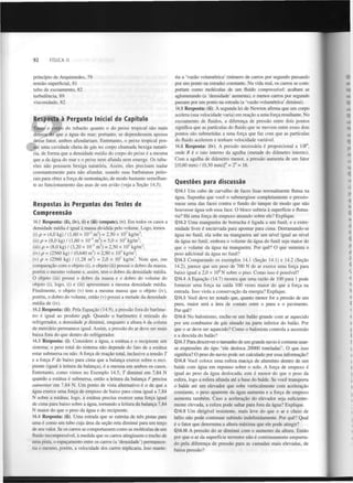 92

FÍSICA II

princípio de Arquimedes, 79
tensão superficial, 81
tubo de escoamento, 82
turbulência, 89
viscosidade, 82

Resposta à Pergunta Inicial do Capítulo
Tanto o corpo do tubarão quanto o do peixe tropical são mais
densos do que a água do mar; portanto, se dependessem apenas
desse fator, ambos afundariam. Entretanto, o peixe tropical possui uma cavidade cheia de gás no corpo chamada bexiga natatória, de forma que a densidade média do corpo do peixe é a mesma
que a da água do mar e o peixe nem afunda nem emerge. Os tubarões não possuem bexiga natatória. Assim, eles precisam nadar
constantemente para não afundar, usando suas barbatanas peitorais para obter a força de sustentação, de modo bastante semelhante ao funcionamento das asas de um avião (veja a Seção 14.5).

Respostas às Perguntas dos Testes de
Compreensão
14.1 Resposta: (ii), (iv), (i) e (iii) (empate), (v). Em todos os casos a
densidade média é igual à massa dividida pelo volume. Logo, temos
(i) p = (4,0 kg) / (1,60 x IO" m ) = 2,50 x 10 kg/m ;
(ii) p = (8,0 kg) / (1,60 x 10" m ) = 5,0 x 10 kg/m ;
(iii) p = (8,0 kg) / (3,20 x 10" m ) = 2,50 x 10 kg/m ;
(iv) p = (2560 kg) / (0,640 m ) = 2,50 x 10 kg/m ;
(v) p = (2560 kg) / (1,28 m ) = 2,0 x 10 kg/m . Note que, em
comparação com o objeto (i), o objeto (ii) possui o dobro da massa,
porém o mesmo volume e, assim, tem o dobro da densidade média.
O objeto (iii) possui o dobro da massa e o dobro do volume do
objeto (i), logo, (i) e (iii) apresentam a mesma densidade média.
Finalmente, o objeto (v) tem a mesma massa que o objeto (iv),
porém, o dobro do volume, então (v) possui a metade da densidade
média de (iv).
3

3

3

3

3

3

3

3

3

3

3

3

3

3

3

3

3

3

14.2 Resposta: (ii). Pela Equação (14.9), a pressão fora do barómetro é igual ao produto pgh. Quando o barómetro é retirado do
refrigerador, a densidade p diminui, enquanto a altura h da coluna
de mercúrio permanece igual. Assim, a pressão do ar deve ser mais
baixa fora do que dentro do refrigerador.
14.3 Resposta: (i). Considere a água, a estátua e o recipiente um
sistema; o peso total do sistema não depende do fato de a estátua
estar submersa ou não. A força de reação total, inclusive a tensão T
e a força F de baixo para cima que a balança exerce sobre o recipiente (igual à leitura da balança), é a mesma em ambos os casos.
Entretanto, como vimos no Exemplo 14.5, T diminui em 7,84 N
quando a estátua é submersa, então a leitura da balança F precisa
aumentar em 7,84 N . Um ponto de vista alternativo é o de que a
água exerce uma força de empuxo de baixo para cima igual a 7,84
N sobre a estátua; logo, a estátua precisa exercer uma força igual
de cima para baixo sobre a água, tornando a leitura da balança 7,84
N maior do que o peso da água e do recipiente.
14.4 Resposta: (ii). Uma estrada que se estreita de três pistas para
uma é como um tubo cuja área da seção reta diminui para um terço
de seu valor. Se os carros se comportassem como as moléculas de um
fluido incompressível, à medida que os carros atingissem o trecho de
uma pista, o espaçamento entre os carros (a 'densidade') permaneceria o mesmo, porém, a velocidade dos carros triplicaria. Isso mante-

ria a 'vazão volumétrica' (número de carros por segundo passando
por um ponto na estrada) constante. Na vida real, os carros se comportam como moléculas de um fluido compressível: acabam se
aglomerando (a 'densidade' aumenta), e menos carros por segundo
passam por um ponto na estrada (a 'vazão volumétrica' diminui).
14.5 Resposta: (ii). A segunda lei de Newton afirma que um corpo
acelera (sua velocidade varia) em reação a uma força resultante. No
escoamento de fluidos, a diferença de pressão entre dois pontos
significa que as partículas do fluido que se movem entre esses dois
pontos são submetidas a uma força que faz com que as partículas
do fluido acelerem e tenham velocidade variável.
14.6 Resposta: (iv). A pressão necessária é proporcional a l/R ,
onde R é o raio interno da agulha (metade do diâmetro interno).
Com a agulha de diâmetro menor, a pressão aumenta de um fator
[(0,60 mm) / (0,30 mm)] = 2 = 16.
4

4

4

Questões para discussão
Q14.1 Um cubo de carvalho de faces lisas normalmente flutua na
água. Suponha que você o submergisse completamente e pressionasse uma das faces contra o fundo do tanque de modo que não
houvesse água sob essa face. O bloco subiria à superfície e flutuaria? Há uma força de empuxo atuando sobre ele? Explique.
Q14.2 Uma mangueira de borracha é ligada a um funil, e a extremidade livre é encurvada para apontar para cima. Derramando-se
água no funil, ela sobe na mangueira até um nível igual ao nível
da água no funil, embora o volume da água do funil seja maior do
que o volume da água na mangueira. Por quê? O que sustenta o
peso adicional da água no funil?
Q14.3 Comparando os exemplos 14.1 (Seção 14.1) e 14.2 (Seção
14.2), parece que um peso de 700 N de ar exerce uma força para
baixo igual a 2,0 x 1 0 N sobre o piso. Como isso é possível?
Q14.4 A Equação (14.7) mostra que uma razão de 100 para 1 pode
fornecer uma força na saída 100 vezes maior do que a força na
entrada. Isso viola a conservação da energia? Explique.
Q14.5 Você deve ter notado que, quanto menor for a pressão de um
pneu, maior será a área de contato entre o pneu e o pavimento.
Por quê?
Q14.6 No balonismo, enche-se um balão grande com ar aquecido
por um combustor de gás situado na parte inferior do balão. Por
que o ar deve ser aquecido? Como o balonista controla a ascensão
e a descida do balão?
Q14.7 Para descrever o tamanho de um grande navio é costume usarse expressões do tipo "ele desloca 20000 toneladas". O que isso
significa? O peso do navio pode ser calculado por essa informação?
Q14.8 Você coloca uma esfera maciça de alumínio dentro de um
balde com água em repouso sobre o solo. A força de empuxo é
igual ao peso da água deslocada; este é menor do que o peso da
esfera, logo a esfera afunda até a base do balde. Se você transporta
o balde até um elevador que sobe verticalmente com aceleração
constante, o peso aparente da água aumenta e a força de empuxo
aumenta também. Caso a aceleração do elevador seja suficientemente elevada, a esfera pode saltar para fora da água? Explique.
Q14.9 Um dirigível resistente, mais leve do que o ar e cheio de
hélio não pode continuar subindo indefinidamente. Por quê? Qual
é o fator que determina a altura máxima que ele pode atingir?
Q14.10 A pressão do ar diminui com o aumento da altura. Então
por que o ar da superfície terrestre não é continuamente empurrado pela diferença de pressão para as camadas mais elevadas, de
baixa pressão?
6

 