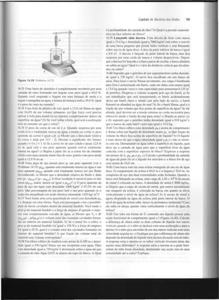 Capítulo 14 Mecânica dos fluidos

99

é a profundidade da camada de óleo? b) Qual é a pressão manométrica na face inferior do bloco?
14.79 Lançando uma âncora. Uma âncora de ferro com massa
igual a 35,0 kg e densidade igual a 7860 kg/m está sobre o convés
de uma barca pequena que possui lados verticais e está flutuando
sobre um rio de água doce. A área da parte inferior da barca é igual
a 8,0 m . A âncora é lançada da parte lateral da barca, mas fica
suspensa por uma corda de massa e volume desprezíveis. Depois
que a âncora foi lançada e a barca parou de oscilar, a barca afundou
ou subiu na água? Qual é o valor da distância vertical que ela afundou ou subiu?
3

2

14.80 Suponha que o petróleo de um superpetroleiro tenha densidade igual a 750 kg/m . O navio fica encalhado em um banco de
areia. Para fazer o navio flutuar novamente, sua carga é bombeada
para fora e armazenada em barris, cada um deles com massa igual
a 15,0 kg quando vazio e com capacidade para armazenar 0,120 m
de petróleo. Despreze o volume ocupado pelo aço do barril, a) Se
um trabalhador que está transportando os barris acidentalmente
deixa um barril cheio e selado cair pelo lado do navio, o barril
flutuará ou afundará na água do mar? b) Se o barril flutua, qual é a
fração de seu volume que fica acima da superfície da água? Se ele
afunda, qual deveria ser a tensão mínima na corda necessária para
rebocá-lo desde o fundo do mar para cima? c) Repita as partes (a)
e (b) supondo que o petróleo tenha densidade igual a 910 kg/m e
que a massa de cada barril vazio seja igual a 32,0 kg.
3

Figura 14.39 Problema 14.72.
14.73 Uma barra de alumínio é completamente recoberta por uma
camada de ouro formando um lingote com peso igual a 45,0 N .
Quando você suspende o lingote em uma balança de mola e a
seguir o mergulha na água, a leitura da balança indica 39,0 N . Qual
é o peso do ouro na camada?
14.74 Uma bola de plástico de raio igual a 12,0 cm flutua na água
com 16,0% de seu volume submerso, (a) Que força você precisa
aplicar à bola para mantê-la em repouso completamente abaixo da
superfície da água? (b) Se você soltar a bola, qual será a aceleração
dela no instante em que a soltar?
14.75 O peso da coroa de um rei é p. Quando suspensa por uma
corda leve e totalmente imersa na água, a tensão na corda (o peso
aparente da coroa) é igual a fp. a) Mostre que a densidade relativa
da coroa é dada por 1/(1 - f). Discuta o significado dos limites
quando/= 0 e / = 1. b) Se a coroa for de ouro sólido e pesar 12,9 N
no ar, qual será o seu peso aparente quando estiver totalmente
imersa na água? c) Repita a parte (b) se a coroa for de chumbo
sólido com uma camada muito fina de ouro, porém com peso ainda
.gual a 12,9 N no ar.
14.76 Uma peça de aço possui peso p, um peso aparente (ver o
Problema 14.75) p
quando está totalmente imersa na água e um
peso aparente Pn jdo quando está totalmente imersa em um fluido
desconhecido, a) Mostre que a densidade relativa do fluido é dada
por (p - Pfl )/ (p - Pigua). b) Esse resultado é razoável para os três
casos (Pfluido maior, menor ou igual a p )? c) O peso aparente da
peça de aço em água com densidade 1000 kg/m é 87,2% do seu
peso. Que porcentagem do seu peso será o seu peso aparente se o
corpo for mergulhado em ácido fórmico (densidade 1220 kg/ m )?
i g u a

g

uido

agua

3

3

14.77 Você funde uma certa quantidade de metal com densidade p
e o despeja em uma forma. Você está preocupado com a possibilidade de haver cavidades dentro do material fundido. Você mede o
peso p do material fundido e a força de empuxo B quando o material está completamente cercado de água. a) Mostre que V = B/
m

0

g) - pAPmg) é o volume total das eventuais cavidades formadas no interior do material fundido, b) Se o metal for o cobre, o
r>eso p do material fundido for igual a 156 N e a força de empuxo
for igual a 20 N, qual é o volume total das cavidades formadas no
terior do material fundido? A que fração do volume total do
material esse volume corresponde?
14.78 Um bloco cúbico de madeira com aresta de 0,100 m e densidade igual a 550 kg/m flutua em um recipiente com água. Óleo
com densidade igual a 750 kg/m é derramado sobre a água até que
• camada de óleo fique 0,035 m abaixo do topo do bloco, a) Qual
3

3

3

3

14.81 Um bloco cúbico com densidade p e aresta de comprimento
L flutua sobre um líquido de densidade maior p . a) Que fração do
volume do bloco fica acima da superfície do líquido? b) O líquido
é mais denso do que a água (densidade igual a p ) e não se mistura com ela. Derramando-se água sobre a superfície do líquido, qual
deve ser a camada da água para que a superfície livre da água
coincida com a superfície superior do bloco? Expresse a resposta
em termos de L, p , p e p . c) Calcule a profundidade da camada
de água da parte (b) se o líquido for mercúrio e o bloco for de aço
com aresta de 10,0 cm.
B

L

A

B

L

A

14.82 Uma barca está em uma eclusa retangular de um rio de água
doce. O comprimento da eclusa é 60,0 m e a largura é 20,0 m. As
comportas de aço das duas extremidades estão fechadas. Quando a
barca está flutuando na eclusa, uma carga de 2,50 x IO N de sucata
de metal é colocada na barca. A densidade do metal é 9000 kg/m .
a) Depois que a carga de sucata de metal, que estava inicialmente
nas margens da eclusa, é colocada na barca, em quanto se eleva
verticalmente o nível da água da eclusa? b) A sucata de metal é
agora despejada na água da eclusa pela parte lateral da barca. O
nível da água da eclusa sobe, desce ou permanece inalterado? Caso
ele suba ou desça, quanto varia verticalmente o nível da água da
eclusa?
6

3

14.83 Um tubo em forma de U contendo um líquido possui uma
seção horizontal de comprimento igual a / (Figura 14.40). Calcule
a diferença de altura entre as duas colunas de líquido nos ramos
verticais quando a) o tubo se desloca com uma aceleração a para a
direita; b) o tubo gira em torno de um dos ramos verticais com uma
velocidade angular co. c) Explique por que a diferença de altura não
depende da densidade do líquido nem da área da seção reta do tubo.
A resposta seria a mesma se os tubos verticais tivessem áreas das
seções retas diferentes? A resposta seria a mesma se a parte horizontal do tubo fosse afunilada, diminuindo sua seção reta de uma
extremidade até a outra? Explique.

 