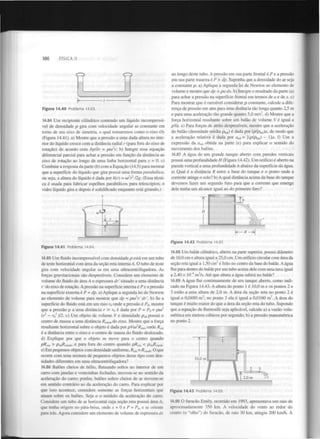 100

FÍSICA II

Figura 14.40

Problema 14.83.

ao longo deste tubo. A pressão em sua parte frontal é P e a pressão
em sua parte traseira é P + dp. Suponha que a densidade do ar seja
a constante p. a) Aplique a segunda lei de Newton ao elemento de
volume e mostre que dp = pa dx. b) Integre o resultado da parte (a)
para achar a pressão na superfície frontal em termos de a e de x. c)
Para mostrar que é razoável considerar p constante, calcule a diferença de pressão em atm para uma distância tão longa quanto 2,5 m
e para uma aceleração tão grande quanto 5,0 m/s , d) Mostre que a
força horizontal resultante sobre um balão de volume V é igual a
pVa. e) Para forças de atrito desprezíveis, mostre que a aceleração
do balão (densidade média pt, i) é dada por (p/p )a, de modo que
a aceleração relativa é dada por a = [(p/pb i) - 1 ]a. f) Use a
expressão da a obtida na parte (e) para explicar o sentido do
movimento dos balões.
2

14.84 Um recipiente cilíndrico contendo um líquido incompressível de densidade p gira com velocidade angular to constante em
torno de seu eixo de simetria, o qual tomaremos como o eixo Oy
(Figura 14.41). a) Mostre que a pressão a uma dada altura no interior do líquido cresce com a distância radial r (para fora do eixo de
rotação) de acordo com dp/dr = pco'r. b) Integre essa equação
diferencial parcial para achar a pressão em função da distância ao
eixo de rotação ao longo de uma linha horizontal para y = 0. c)
Combine a resposta da parte (b) com a Equação (14.5) para mostrar
que a superfície do líquido que gira possui uma forma parabólica,
ou seja, a altura do líquido é dada por h(r) = orr 12g. (Essa técnica é usada para fabricar espelhos parabólicos para telescópios; o
vidro líquido gira e depois é solidificado enquanto está girando.)
1

a

ba]

Ki

a

rel

14.87 A água de um grande tanque aberto com paredes verticais
possui uma profundidade H (Figura 14.42). Um orifício é aberto na
parede vertical a uma profundidade h abaixo da superfície da água.
a) Qual é a distância R entre a base do tanque e o ponto onde a
corrente atinge o solo? b) A qual distância acima da base do tanque
devemos fazer um segundo furo para que a corrente que emerge
dele tenha um alcance igual ao do primeiro furo?
Ur-

9MM

Figura 14.42 Problema 14.87.
Figura 14.41

Problema 14.84.

14.85 Um fluido incompressível com densidade p está em um tubo
de teste horizontal com área da seção reta interna A. O tubo de teste
gira com velocidade angular u> em uma ultracentrifugadora. As
forças gravitacionais são desprezíveis. Considere um elemento de
volume do fluido de área A e espessura dr' situado a uma distância
r 'do eixo de rotação. A pressão na superfície interna é P e a pressão
na superfície externa é P + dp. a) Aplique a segunda lei de Newton
ao elemento de volume para mostrar que dp = pa> r' dr'. b) Se a
superfície do fluido está em um raio r onde a pressão é P , mostre
que a pressão p a uma distância r > r é dada por P = P + por
(r - r )/2. c) Um objeto de volume V e densidade p possui o
centro de massa a uma distância R
do eixo. Mostre que a força
resultante horizontal sobre o objeto é dada por pVu> R , onde /?
é a distância entre o eixo e o centro de massa do fluido deslocado.
2

0

0

0

2

0

2

0

ob

anob

14.88 Um balde cilíndrico, aberto na parte superior, possui diâmetro
de 10,0 cm e altura igual a 25,0 cm. Um orifício circular com área da
seção reta igual a 1,50 cm é feito no centro da base do balde. A água
flui para dentro do balde por um tubo acima dele com uma taxa igual
a 2,40 x 10" m/s. Até que altura a água subirá no balde?
14.89 A água flui continuamente de um tanque aberto, como indicado na Figura 14.43. A altura do ponto 1 é 10,0 m e os pontos 2 e
3 estão a uma altura de 2,0 m. A área da seção reta no ponto 2 é
igual a 0,0480 m ; no ponto 3 ela é igual a 0,0160 m . A área do
tanque é muito maior do que a área da seção reta do tubo. Supondo
que a equação de Bernoulli seja aplicável, calcule a) a vazão volumétrica em metros cúbicos por segundo; b) a pressão manométrica
no ponto 2.
2

4

2

2

2

m

cm

d) Explique por que o objeto se move para o centro quando
pRcm > Pob^cmob. e para fora do centro quando pR
< PotA™*e) Em pequenos objetos com densidade uniforme, R = P b- O que
ocorre com uma mistura de pequenos objetos desse tipo com densidades diferentes em uma ultracentrifugadora?
14.86 Balões cheios de hélio, flutuando soltos no interior de um
carro com janelas e ventoinhas fechadas, movem-se no sentido da
aceleração do carro; porém, balões soltos cheios de ar movem-se
em sentido contrário ao da aceleração do carro. Para explicar por
que isso acontece, considere somente as forças horizontais que
atuam sobre os balões. Seja a o módulo da aceleração do carro.
Considere um tubo de ar horizontal cuja seção reta possui área A,
que tenha origem no pára-brisa, onde x = 0 e P = P , e se oriente
para trás. Agora considere um elemento de volume de espessura dx
cm

cm

cm0

0

Figura 14.43 Problema 14.89.

14.90 O furacão Emily, ocorrido em 1993, apresentava um raio de
aproximadamente 350 km. A velocidade do vento ao redor do
centro (o "olho") do furacão, de raio 30 km, atingiu 200 km/h. A

 