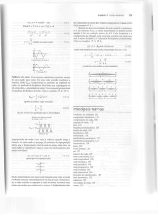 Capítulo 15 Ondas mecânicas

y(x, t)=A

cos(fct - cot)

(15.7)

Onde k = 2TT IX e w - 2irf - vk
2

3 y(x, t)

=

2

2

l

d y{x,t)
2

dx

(15.12)

2

~ v

dt

F
— (ondas em uma corda)

(15.13)

129

nós adjacentes ou entre dois ventres consecutivos é igual a À/2.
(Veja exemplo 15.6.)
Quando as duas extremidades de uma corda de comprimento L são mantidas fixas, as ondas estacionárias só podem ocorrer
quando L for um múltiplo inteiro de À/2. Cada frequência e a
configuração da vibração a ela associada constitui um modo normal. A menor frequência/j é chamada de frequência fundamental.
(Veja os exemplos 15.7 e 15.8.)
y(x, t) = (A senfcO sen cot

(15.28)

ES

(onda estacionária em uma corda, extremidade fixa em x = 0)
v
fn = n—

= nfi ( « ?

1,2,3,...)

— í^-

Ã

2L V /x
(corda fixa em ambas as extremidades)
K-Período 7=-H

Potência de onda: O movimento ondulatório transporta energia
de uma região para outra. Em uma onda senoidal mecânica, a
potência média P
é proporcional ao quadrado da amplitude de
onda e ao quadrado da frequência. Para ondas que se propagam em
três dimensões, a intensidade da onda / é inversamente proporcional
ao quadrado da distância da fonte. (Veja os exemplos 15.4 e 15.5.)

= L

méd

p

1

- 2 
N

N
z

2

lxFo) A

(15.25)

V

N

V

V

(lei do inverso do quadrado para a intensidade)
Potência da onda em função
do tempo t em x = 0

N

-4$ = £

^Período T*

Superposição de onda: Uma onda é refletida quando atinge a
fronteira do meio onde se propaga. O princípio da superposição
afirma que o deslocamento total da onda no ponto onde duas ou
mais ondas se superpõem é igual à soma dos deslocamentos das
ondas individuais.
y(x, t) = y (x, t) + y (x, t)
(princípio da superposição)
t

2

(15 .27)

Ondas estacionárias em uma corda: Quando uma onda senoidal
é refletida em uma extremidade livre ou fixa de uma corda esticada, a onda refletida se superpõe à onda incidente formando uma
onda estacionária que contém nós e ventres. A distância entre dois

Principais termos
condições de contorno, 120
composição harmónica, 126
comprimento de onda, 106
equação de onda, 112
fase, 110
frequência fundamental, 125
função de onda, 108
harmónicos, 125
intensidade, 118
interferência construtiva 123
interferência destrutiva, 123
interferência, 119
meio, 103
modo normal, 126
nó, 122
número de onda, 109
onda estacionária, 122
onda longitudinal, 102
onda mecânica, 103
onda periódica, 105
onda progressiva, 122
onda senoidal, 105
onda transversal, 104
princípio da superposição, 120
série harmónica, 125
sobretom, 125
velocidade da onda, 104
ventre, 122

N

= L —

(potência média, onda senoidal)
(15.26)

-H

N

N

(15.33)

(15.35)

 