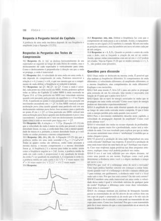 130

FÍSICA II

Resposta à Pergunta Inicial do Capítulo
A potência de uma onda mecânica depende de sua frequência e
amplitude [veja a Equação (15.25)].

Respostas às Perguntas dos Testes de
Compreensão
15.1 Resposta: (i). A 'ola' se desloca horizontalmente de um
espectador ao seguinte ao longo de cada fileira do estádio, mas o
deslocamento de cada espectador é verticalmente para cima.
Como o deslocamento é perpendicular à direção em que a onda
se propaga, a onda é transversal.
15.2 Resposta: (iv). A velocidade de uma onda em uma corda,
não depende do comprimento de onda. Podemos reescrever a
relação v = À / c o m o / = u/À, o que nos mostra que se o comprimento de onda dobrar, a frequência se reduzirá à metade.
15.3 Respostas: (a) jJ7", (b) T, (c) §7". Como a onda é senoidal, cada ponto na corda oscila em MHS. Assim, podemos aplicar
todas as ideias do Capítulo 13 sobre MHS à onda mostrada na
Figura 15.8. a) Uma partícula em MHS tem velocidade máxima
quando está passando pela posição de equilíbrio (v = 0 na Figura
15.8). A partícula no ponto A está passando por essa posição em
movimento ascendente em t —  T. b) Em MHS vertical a maior
aceleração para cima ocorre quando uma partícula está em seu
deslocamento máximo para baixo. Isso acontece para a partícula
no ponto B em t —  T. c) Uma partícula em MHS vertical tem
uma aceleração para baixo quando seu deslocamento é para cima
(ascendente). A partícula em C tem um deslocamento ascendente
(para cima) e está se movendo para baixo em t = §7".
15.4 Resposta: (ii). Arelação v = V F / / X [Equação (15.13)] diz
que a velocidade da onda é maior na corda que possuir a menor
densidade linear, ou seja, a corda mais fina, com a menor quantidade de massa m e, portanto, a menor densidade linear pi = m/L
(todas as cordas possuem o mesmo comprimento).
15.5 Resposta: (iii), (iv), (ii), (i). A Equação (15.25) diz que a
potência média em uma onda senoidal é P
= 
ípFoi A .
Todas as quatro cordas são idênticas, então todas possuem a
mesma massa, o mesmo comprimento e a mesma densidade
linear pu. A frequência / é a mesma para todas as ondas, assim
como a frequência angular a> = 277/. Assim, a potência média da
onda em cada corda é proporcional à raiz quadrada da tensão
da corda F e ao quadrado da amplitude A. Comparada à corda (i),
a potência média em cada corda é (ii) V 4 = 2 vezes maior; (iii)
4 = 1 6 vezes maior ( i v ) V 2 ( 2 ) = 4  / 2 vezes maior.
2

méd

2

15.6 Resposta:

2

15.7 Respostas: sim, sim. Dobrar a frequência faz com que o
comprimento de onda passe a ser a metade. Assim, o espaçamento entre os nós (igual a À/2) também é a metade. Há nós em todas
as posições anteriores, mas há também um novo nó entre cada par
de nós antigos.
15.8 Respostas: n = 1,3, 5... Quando se prende o centro da corda
com o dedo, está se forçando a criação de um nó no centro.
Assim, apenas ondas estacionárias com um nó em x = L/2 podem
ser criadas. Veja na Figura 15.26 que os modos normais n = 1,3,
5... não podem estar presentes.

Questões para discussão
Q15.1 Duas ondas se deslocam na mesma corda. E possível que
elas tenham a) frequências diferentes; b) comprimentos de onda
diferentes; c) velocidades diferentes; d) amplitudes diferentes; e)
a mesma frequência, mas comprimentos de onda diferentes?
Explique o seu raciocínio.
Q15.2 Sob uma tensão F, leva 2,0 s para um pulso se propagar
pela extensão de um fio esticado. Que tensão é necessária (em
função de F) para que o pulso leve 6,0 s?
Q1S.3 Quais são os tipos de energia associados às ondas que se
propagam em uma corda esticada? Como esses tipos de energia
podem ser detectados experimentalmente?
Q15.4 A amplitude de uma onda diminui quando ela se propaga
ao longo de uma corda esticada muito comprida. O que é feito
com a energia perdida pela onda quando isso ocorre?
Q15.5 Para o movimento ondulatório descrito neste capítulo, a
velocidade de propagação depende da amplitude? Como você
pode afirmar isso?
Q15.6 A velocidade das ondas no oceano depende da profundidade da água; quanto maior for a profundidade, maior será a velocidade da onda. Use esse resultado para explicar por que as ondas
do oceano aumentam suas cristas e 'arrebentam' à medida que as
ondas chegam à praia.
Q15.7 E possível a produção de uma onda longitudinal em uma
corda esticada? Justifique sua resposta. E possível a produção de
uma onda transversal em uma barra de aço? Justifique sua resposta. Caso suas respostas sejam positivas nas duas perguntas anteriores, explique como você poderia produzir tais ondas.
Q15.8 O eco é um som refletido por um objeto distante, tal
como uma parede ou um monte. Explique como você pode
determinar a distância entre você e o objeto medindo o tempo
até ouvir o eco.
Q15.9 Por que você vê o relâmpago antes de ouvir a trovoada?
Uma regra prática familiar consiste em começar a contar lentamente quando você vê o relâmpago e dividir o número obtido por
3 para estimar, em quilómetros, a distância entre você e o local
onde caiu o raio. Por que isso está correto? Ou não está correto?
Q15.10 Considere uma onda transversal em uma corda; a velocidade dessa onda é igual à velocidade máxima de qualquer parte
da corda? Explique a diferença entre essas duas velocidades.
Qual delas é constante?
Q15.11 As crianças montam um telefone de brinquedo fazendo
passar as extremidades de um fio através de um orifício feito em
um copo de papel e amarrando-as de modo que o fio não saia do
copo. Quando o fio é esticado, o som pode ser transmitido de um
copo para outro. Como isso funciona? Por que o som transmitido
pelo fio é mais intenso do que o som transmitido no ar através da
mesma distância?

 