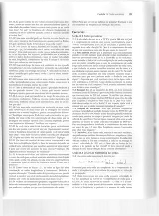 Capítulo 15 Ondas mecânicas

Q15.12 As quatro cordas de um violino possuem espessuras diferentes, porém as tensões nos fios são aproximadamente iguais. A
velocidade das ondas é maior na corda mais grossa ou na corda
mais fina? Por quê? A frequência de vibração fundamental se
comporta de modo diferente quando a corda é espessa e quando
a corda é fina?
Q15.13 Uma onda senoidal pode ser descrita por uma função coseno, que é negativa tão frequentemente quanto positiva. Então,
por que a potência média fornecida por essa onda é zero?
Q15.14 Duas cordas de massa diferente por unidade de comprimento IX[ e
são amarradas uma à outra e esticadas com uma
tensão F. Uma onda percorre a corda e passa pela descontinuidade em ix. Diga qual das seguintes propriedades será a mesma de
ambos os lados da descontinuidade, e qual irá mudar: velocidade
da onda, frequência, comprimento da onda. Explique o raciocínio
físico que embasa as suas respostas.
Q15.15 Uma corda longa de massa m é pendurada no teto e pende
verticalmente. Um pulso ondulatório é produzido na extremidade
inferior da corda e se propaga para cima. A velocidade da onda se
altera à medida que o pulso sobe a corda e, caso se altere, aumenta ou diminui?
Q15.16 Em uma onda transversal em uma corda, o movimento da
corda é perpendicular ao seu comprimento. Então, como ocorre a
transferência de energia através da corda?
Q15.17 Tanto a intensidade de onda quanto a gravidade obedecem a
leis do quadrado inverso. Elas o fazem pelo mesmo motivo?
Explique o motivo para cada uma dessas leis do quadrado inverso.
Q15.18 A energia pode ser transferida ao longo de uma corda por
movimento ondulatório. Todavia, em uma onda estacionária em
uma corda, nenhuma energia pode ser transferida além de um nó.
Por que não?
Q15.T9 Pode uma onda estacionária ser produzida em uma corda
pela superposição de duas ondas que se propagam em sentidos
opostos com a mesma frequência, porém com amplitudes diferentes? Justifique sua resposta. Pode uma onda estacionária ser produzida em uma corda pela superposição de duas ondas que se
propagam em sentidos opostos com a mesma amplitude, porém
com frequências diferentes? Justifique sua resposta.
QT5.20 Se você esticar uma tira de borracha e puxar verticalmente
um dos seus pontos você ouvirá um tom (ligeiramente) musical.
Como a frequência desse tom irá variar quando você esticar ainda
mais a tira? (Tente fazer isso!) Esse efeito concorda com a Equação
(15.35) para uma corda fixa nas duas extremidades? Explique.
Q15.21 Um intervalo musical de uma oitava corresponde a um
fator dois na frequência. Qual é o fator de aumento da tensão na
corda de uma guitarra para que sua altura aumente de uma oitava?
E para que ocorra um aumento de duas oitavas? Explique. Há
algum risco nessas mudanças de tonalidade?
QI5.22 Ao tocar seu violino, um violinista pressiona suavemente
o centro da corda para produzir uma nota uma oitava cima da nota
com a qual a corda está afinada, ou seja, uma nota cuja frequência
é exatamente igual ao dobro da frequência inicial. Como isso é
possível?
Q15.23 Como vimos na Seção 15.1, as ondas na água são uma
combinação de ondas longitudinais e transversais. Defenda a
seguinte afirmação: "Quando ondas de água atingem uma parede
vertical, a parede é um nó de deslocamento da onda longitudinal,
porém é um ventre de deslocamento da onda transversal".
Q15.24 Violinos são instrumentos pequenos, enquanto violoncelos e
baixos são instrumentos grandes. Em termos da frequência das ondas
que produzem, explique por que esses instrumentos são assim.

131

Q15.25 Para que servem as-palhetas de guitarra? Explique o seu
uso em termos da frequência da vibração das cordas.

Exercícios
Seção 15.2 Ondas p e r i ó d i c a s
15.1 A velocidade do som no ar a 20 °C é igual a 344 m/s. a) Qual
é o comprimento de onda da onda sonora com frequência igual a
784 Hz, correspondente à nota G de um piano, e quantos milissegundos leva cada vibração? b) Qual é o comprimento de onda
de um som uma oitava mais alto do que a nota do item (a)?
15.2 Som audível. Desde que a amplitude seja suficientemente
grande, o ouvido humano pode detectar ondas longitudinais no
intervalo aproximado entre 20 Hz e 20000 Hz. a) Se você precisasse assinalar o início de cada configuração de onda completa
com um ponto vermelho para o som de comprimento de onda
longo e um ponto azul para o som de comprimento de onda curto,
a que distância os pontos vermelhos estariam um do outro, e a
que distância os pontos azuis estariam um do outro? b) Na realidade, os pontos adjacentes em cada conjunto estariam longe o
suficiente para que você pudesse medir a distância com uma
régua? c) Suponha que você repetisse o item (a) na água, onde o
som se propaga a 1480 m/s. A que distância estariam os pontos
um do outro em cada conjunto? Você poderia realmente medir
essa distância com uma régua?
5

15.3 Tsunami! Em 26 de dezembro de 2004, um forte terremoto
ocorreu na costa da Sumatra e provocou ondas imensas (tsunami)
que mataram cerca de 200 mil pessoas. Os satélites que observavam essas ondas do espaço mediram 800 km de uma crista de onda
para a seguinte, e um período entre ondas de l h . Qual era a velocidade dessas ondas em m/s e km/h? A sua resposta ajuda você a
entender por que as ondas causaram tamanha devastação?
15.4 Imagem de ultra-som. Sons que possuem frequências
acima da capacidade de audição humana (cerca de 20000 Hz) são
chamados de ultra-som. Ondas acima dessa frequência podem ser
usadas para penetrar no corpo e produzir imagens por meio da
reflexão de superfícies. Em um típico exame de ultra-som, a onda
atravessa os tecidos do corpo com uma velocidade de 1500 m/s.
Para uma imagem boa e detalhada, o comprimento de onda deve
ser maior do que 1,0 mm. Que freqiiência sonora é necessária
para obter boas imagens?
15.5 Luz visível. A luz é uma onda, mas não é uma onda mecânica.
As grandezas que oscilam são campos elétricos e magnéticos. A luz
visível para os seres humanos possui comprimentos de onda entre
400 nm (violeta) e 700 nm (vermelho), e toda luz se propaga no
vácuo à velocidade de 1500 m/s. a) Quais são os limites da frequência e do período da luz visível? b) Seria possível medir a
duração de uma única vibração de luz com um cronometro?
Seção 15.3 D e s c r i ç ã o m a t e m á t i c a das ondas
15.6 Uma certa onda transversal é descrita por
y{x, t) = (6,50 mm)cos277

28,0 cm

0,0360 s

Determine para esta onda a) a amplitude; b) o comprimento de
onda; c) a frequência; d) a velocidade de propagação; e) a direção
de propagação.
15.7 Ondas transversais em uma corda possuem velocidade de
8,0 m/s, amplitude de 0,0700 m e comprimento de onda igual a
0,320 m. As ondas se movem no sentido - x, e em t = 0 a extremidade x = 0 da corda possui deslocamento máximo para cima.
a) Ache a frequência, o período e o número de onda dessas

 