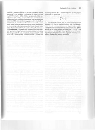 Capítulo 15 Ondas mecânicas

função de x para t = 0, t = 7r/4<y, t = ttIIw e t = 37r/4o). (Um valor
positivo de P(x, t) indica que a energia flui no sentido crescente
+x, um valor negativo de P(x, t) indica que a energia flui no sentido decrescente -x.) d) A energia cinética por unidade de comprimento da corda é mais elevada nos locais onde a corda possui
maior velocidade transversal e a energia potencial por unidade de
comprimento da corda é mais elevada nos locais onde a corda
possui maior inclinação (porque neste ponto ocorre maior tensão
na corda). (Veja o Problema desafiador 15.81). Usando essas
ideias, discuta a transferência de energia ao longo da corda.
15.85 Desafinada. A corda B de uma guitarra feita de aço (densidade igual a 7800 kg/m ) possui comprimento igual a 63,5 cm e
diâmetro igual a 0,406 mm. A frequência fundamental é / = 247,0
Hz. a) Ache a tensão na corda, b) Quando a tensão F varia de uma
3

139

pequena quantidade AF, a frequência / varia de uma pequena
quantidade Af. Mostre que
AF_

1 Af

~F~lJ
c) A corda é afinada como no item (a) quando sua temperatura é
igual a 18,5 °C. Um uso contínuo excessivo pode fazer a temperatura da corda aumentar, alterando sua frequência de vibração.
Obtenha Af quando a temperatura da corda aumenta para 29,5 °C.
A corda de aço possui módulo de Young igual a 2,0 x 10" Pa e
um coeficiente de dilatação linear ig uai a 1,2 x 10" (°C)"'.
Suponha que a temperatura do corpo da guitarra permaneça constante. A altura do som aumenta ou diminui?
5

 
