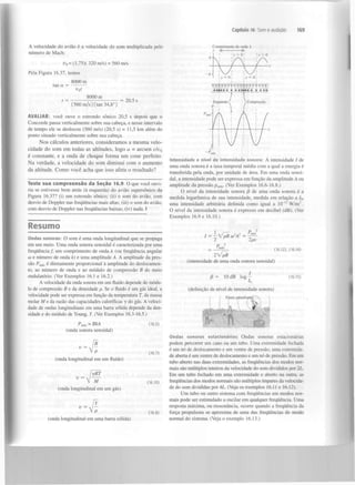Capítulo 16 Som e audição

A velocidade do avião é a velocidade do som multiplicada pelo
número de Mach:

169

Comprimento de onda A

y <

>

u = (1,75)( 320 m/s) = 560 m/s
s

Pela Figura 16.37, temos
8000 m
tan a

O O Q O O O Ç O O O Q O O O Q O O O

8000 m

= 20,5 s

Expansão f

(560 m/s) (tan 34,8°

]: Compressão

AVALIAR: você ouve o estrondo sônico 20,5 s depois que o
Concorde passa verticalmente sobre sua cabeça, e nesse intervalo
de tempo ele se deslocou (560 m/s) (20,5 s) = 11,5 km além do
ponto situado verticalmente sobre sua cabeça.

Nos cálculos anteriores, consideramos a mesma velocidade do som em todas as altitudes, logo a - arcsen v/v
é constante, e a onda de choque forma um cone perfeito.
Na verdade, a velocidade do som diminui com o aumento
da altitude. Como você acha que isso afeta o resultado?
s

Teste sua c o m p r e e n s ã o da S e ç ã o 16.9 O que você ouviria se estivesse bem atrás (à esquerda) do avião supersônico da
Figura 16.37? (i) um estrondo sônico; (ii) o som do avião, com
desvio de Doppler nas frequências mais altas; (iii) o som do avião,
com desvio de Doppler nas frequências baixas; (iv) nada. I

Intensidade e nível de intensidade sonora: A intensidade / de
uma onda sonora é a taxa temporal média com a qual a energia é
transferida pela onda, por unidade de área. Em uma onda senoidal, a intensidade pode ser expressa em função da amplitude A ou
amplitude da pressão p . (Ver Exemplos 16.6-16.8.)
m á x

O nível da intensidade sonora (3 de uma onda sonora é a
medida logarítmica de sua intensidade, medida em relação a 7 ,
uma intensidade arbitrária definida como ig uai a IO" W / m .
O nível da intensidade sonora é expresso em decibel (dB). (Ver
Exemplos 16.9 e 16.10.)
0

12

2

Resumo
á

Ondas sonoras: O som é uma onda longitudinal que se propaga
em um meio. Uma onda sonora senoidal é caracterizada por uma
frequência/, um comprimento de onda À (ou frequência angular
to e número de onda k) e uma amplitude A. A amplitude da pressão Pmte é diretamente proporcional à amplitude do deslocamento, ao número de onda e ao módulo de compressão B do meio
ondulatório. (Ver Exemplos 16.1 e 16.2.)
A velocidade da onda sonora em um fluido depende do módulo de compressão B e da densidade p. Se o fluido é um gás ideal, a
velocidade pode ser expressa em função da temperatura T, da massa
molar M e da razão das capacidades caloríficas y do gás. A velocidade de ondas longitudinais em uma barra sólida depende da densidade e do módulo de Young, Y. (Ver Exemplos 16.3-16.5.)
Pmáx ~

BkA

B
(16.7)

(onda longitudinal em um fluido)
yRT
v = •»/

(16.10)

(onda longitudinal em um gás)
Y
(16.8)

(onda longitudinal em uma barra sólida)

r

2
p .}

=

-—

2pv

(16.12), (16.14)

lVp~B
(intensidade de uma onda sonora senoidal)

P=

10 dB log

(16.15)

(definição de nível de intensidade sonora)

(16.5)

(onda sonora senoidal)

V Aí

z

I = - VpB ío A

Ondas sonoras estacionárias: Ondas sonoras estacionárias
podem percorrer um cano ou um tubo. Uma extremidade fechada
é um nó de deslocamento e um ventre de pressão; uma extremidade aberta é um ventre de deslocamento e um nó de pressão. Em um
tubo aberto nas duas extremidades, as frequências dos modos normais são múltiplos inteiros da velocidade do som divididos por 2L.
Em um tubo fechado em uma extremidade e aberto na outra, as
frequências dos modos normais são múltiplos ímpares da velocidade do som divididas por AL. (Veja os exemplos 16.11 e 16.12).
Um tubo ou outro sistema com frequências em modos normais pode ser estimulado a oscilar em qualquer frequência. Uma
resposta máxima, ou ressonância, ocorre quando a frequência da
força propulsora se aproxima de uma das frequências de modo
normal do sistema. (Veja o exemplo 16.13.)

 