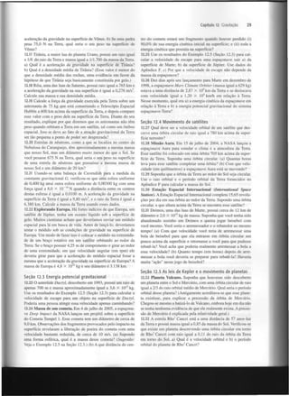 Capítulo 12 Gravitação

aceleração da gravidade na superfície de Vénus, b) Se uma pedra
pesa 75,0 N na Terra, qual seria o seu peso na superfície de
Vénus?
12.17 Titânia, a maior lua do planeta Urano, possui um raio igual
a 1/8 do raio da Terra e massa igual a 1/1.700 da massa da Terra.
a) Qual é a aceleração da gravidade na superfície de Titânia?
b) Qual é a densidade média de Titânia? (Esse valor é menor do
que a densidade média das rochas, uma evidência em favor da
hipótese de que Titânia seja basicamente constituída por gelo.)
12.18 Réia, uma das luas de Saturno, possui raio igual a 765 km e
a aceleração da gravidade na sua superfície é igual a 0,278 m/s .
Calcule sua massa e sua densidade média.
12.19 Calcule a força da gravidade exercida pela Terra sobre um
astronauta de 75 kg que está consertando o Telescópio Espacial
Hubble a 600 km acima da superfície da Terra, e depois compare
esse valor com o peso dele na superfície da Terra. Diante do seu
resultado, explique por que dizemos que os astronautas não têm
peso quando orbitam a Terra em um satélite, tal como um ônibus
espacial. Isso se deve ao fato de a atração gravitacional da Terra
ser tão pequena a ponto de poder ser desprezada?
2

12.20 Estrelas de nêutrons, como a que se localiza no centro da
Nebulosa do Caranguejo, têm aproximadamente a mesma massa
que nosso Sol, mas um diâmetro muito menor do que o Sol. Se
você pesasse 675 N na Terra, qual seria o seu peso na superfície
de uma estrela de nêutrons que possuísse a mesma massa de
nosso Sol e um diâmetro de 20 km?
12.21 Usando-se uma balança de Cavendish para a medida da
constante gravitacional G, verificou-se que uma esfera uniforme
de 0,400 kg atrai outra esfera uniforme de 0,00300 kg com uma
força igual a 8,0 X 1 0 ~ N quando a distância entre os centros
destas esferas é igual a 0,0100 m. A aceleração da gravidade na
superfície da Terra é igual a 9,80 m/s , e o raio da Terra é igual a
6.380 km. Calcule a massa da Terra usando esses dados.
10

2

12.22 Explorando Europa. Há fortes indícios de que Europa, um
satélite de Júpiter, tenha um oceano líquido sob a superfície de
gelo. Muitos cientistas acham que deveríamos enviar um módulo
espacial para lá em busca de vida. Antes de lançá-lo, deveríamos
testar o módulo sob as condições de gravidade na superfície de
Europa. Um modo de fazer isso é colocar o módulo na extremidade de um braço rotativo em um satélite orbitando ao redor da
Terra. Se o braço possuir 4,25 m de comprimento e girar ao redor
de uma extremidade, em que velocidade angular (em rpm) ele
deveria girar para que a aceleração do módulo espacial fosse a
mesma que a aceleração da gravidade na superfície de Europa? A
massa de Europa é 4,8 X IO kg e seu diâmetro é 3.138 km.

29

tro do cometa estará um fragmento quando houver perdido (i)
90,0% de sua energia cinética inicial na superfície; e (ii) toda a
energia cinética que possuía na superfície?
12.25 Use os resultados do Exemplo 12.5 (Seção 12.3) para calcular a velocidade de escape para uma espaçonave sair a) da
superfície de Marte; b) da superfície de Júpiter. Use dados do
Apêndice F. c) Por que a velocidade de escape não depende da
massa da espaçonave?
12.26 Dez dias após seu lançamento para Marte em dezembro de
1998, a espaçonave Mars Climate Orbiter (massa igual a 629 kg)
estava a uma distância de 2,87 X IO km da Terra e se deslocava
com velocidade igual a 1,20 X 10 km/h em relação à Terra.
Nesse momento, qual era a) a energia cinética da espaçonave em
relação à Terra e b) a energia potencial gravitacional do sistema
espaçonave-Terra?
6

4

Seção 12.4 Movimento de satélites
12.27 Qual deve ser a velocidade orbital de um satélite que descreve uma órbita circular de raio igual a 780 km acima da superfície terrestre?
12.28 Missão Aura. Em 15 de julho de 2004, a NASA lançou a
espaçonave Aura para estudar o clima e a atmosfera da Terra.
Esse satélite foi colocado em uma órbita 705 km acima da superfície da Terra. Suponha uma órbita circular, (a) Quantas horas
leva para esse satélite completar uma órbita? (b) Com que velocidade (em quilómetros) a espaçonave Aura está se movendo?
12.29 Suponha que a órbita da Terra ao redor do Sol seja circular.
Use o raio orbital e o período orbital da Terra fornecidos no
Apêndice F para calcular a massa do Sol.
12.30 Estação Espacial Internacional {International Space
Station). A Estação Espacial Internacional completa 15,65 revoluções por dia em sua órbita ao redor da Terra. Supondo uma órbita
circular, a que altura acima da Terra se encontra esse satélite?
12.31 Deimos, uma das luas de Marte, possui cerca de 12 km de
diâmetro e 2,0 X 10 kg de massa. Suponha que você tenha sido
abandonado sozinho em Deimos e queira jogar beisebol com
você mesmo. Você seria o arremessador e o rebatedor ao mesmo
tempo! (a) Com que velocidade você teria de arremessar uma
bola de beisebol para que ela entrasse em órbita circular um
pouco acima da superfície e retornasse a você para que pudesse
rebatê-la? Você acha que poderia realmente arremessar a bola a
essa velocidade? (b) Quanto tempo (em horas) depois de arremessar a bola você deveria se preparar para rebatê-la? Haveria
muita "ação" nesse jogo de beisebol?
15

22

Seção 12.5 As leis de Kepler e o movimento de planetas
Seção 12.3 Energia potencial gravitacional
12.23 O asteróide Dactyl, descoberto em 1993, possui um raio de
apenas 700 m e massa aproximadamente igual a 3,6 X 10 kg.
Use os resultados do Exemplo 12.5 (Seção 12.3) para calcular a
velocidade de escape para um objeto na superfície de Dactyl.
Poderia uma pessoa atingir essa velocidade apenas caminhando?
12.24 Massa de um cometa. Em 4 de julho de 2005, a espaçonave Deep Impact da NASA lançou um projétil sobre a superfície
do Cometa Tempel 1. Esse cometa tem um diâmetro de cerca de
9,0 km. Observações dos fragmentos provocados pelo impacto na
superfície revelaram a liberação de poeira do cometa com uma
velocidade bastante reduzida, de cerca de 10 m/s. (a) Supondo
uma forma esférica, qual é a massa desse cometa? (Sugestão:
Veja o Exemplo 12.5 na Seção 12.3.) (b) A que distância do cen12

12.32 Planeta Vulcano. Suponha que houvesse sido descoberto
um planeta entre o Sol e Mercúrio, com uma órbita circular de raio
igual a 2/3 do raio orbital médio de Mercúrio. Qual seria o período
orbital desse planeta? (Antigamente acreditava-se que esse planeta existisse, para explicar a precessão da órbita de Mercúrio.
Chegou-se mesmo a batizá-lo de Vulcano, embora hoje em dia não
se tenha nenhuma evidência de que ele realmente exista. A precessão de Mercúrio é explicada pela relatividade geral.)
1

12.33 A estrela Rho Cancri está a uma distância de 57 anos-luz
da Terra e possui massa igual a 0,85 da massa do Sol. Verificou-se
que existe um planeta descrevendo uma órbita circular em torno
de Rho Cancri com raio igual a 0,11 do raio da órbita da Terra
em torno do Sol. a) Qual é a velocidade orbital e b) o período
orbital do planeta de Rho Cancri?
1

1

 