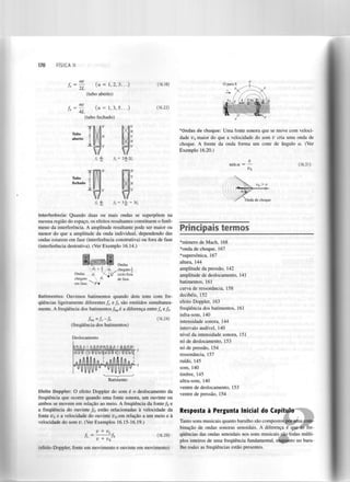 170

FÍSICA II

O para S

(16.18)

(16.22)

*Ortdas de choque: Uma fonte sonora que se move com velocidade v maior do que a velocidade do som v cria uma onda de
choque. A frente da onda forma um cone de ângulo a. (Ver
Exemplo 16.20.)
s

v
seno: =

(16.31)

—

Tubo
fechado

V> V
^s

Onda de choque

Interferência: Quando duas ou mais ondas se superpõem na
mesma região do espaço, os efeitos resultantes constituem o fenómeno da interferência. A amplitude resultante pode ser maior ou
menor do que a amplitude da onda individual, dependendo das
ondas estarem em fase (interferência construtiva) ou fora de fase
(interferência destrutiva). (Ver Exemplo 16.14.)

Ondas
chegam-j
ciclo fora
de fase.

di + " ,. d
Q
d,
2

Ondas
chegam
em fase.

a

1

Batimentos: Ouvimos batimentos quando dois tons com frequências ligeiramente diferentes f e f são emitidos simultaneamente. A frequência dos batimentos/ é a diferença entre f ef .
a

b

bat

fbm

fa

a

b

(16.24)

fb

(frequência dos batimentos)
Deslocamento

Batimento

Efeito Doppler: O efeito Doppler do som é o deslocamento da
frequência que ocorre quando uma fonte sonora, um ouvinte ou
ambos se movem em relação ao meio. A frequência da fonte/ e
a frequência do ouvinte f estão relacionadas à velocidade da
fonte D c a velocidade do ouvinte v em relação a um meio e à
velocidade do som v. (Ver Exemplos 16.15-16.19.)

Principais termos
*número de Mach, 168
*onda de choque, 167
*supersônica, 167
altura, 144
amplitude da pressão, 142
amplitude de deslocamento, 141
batimentos, 161
curva de ressonância, 158
decibéis, 152
efeito Doppler, 163
frequência dos batimentos, 161
infra-som, 140
intensidade sonora, 144
intervalo audível, 140
nível da intensidade sonora, 151
nó de deslocamento, 153
nó de pressão, 154
ressonância, 157
ruído, 145
som, 140
timbre, 145
ultra-som, 140
ventre de deslocamento, 153
ventre de pressão, 154

s

0

s

Resposta à Pergunta Inicial do Capítulo

0

v + v

L

Íl

=

fs

;

v + v

(16.29)

s

(efeito Doppler, fonte em movimento e ouvinte em movimento)

Tanto sons musicais quanto barulho são compostos por uma combinação de ondas sonoras senoidais. A diferença é que as frequências das ondas senoidais nos sons musicais são todas múltiplos inteiros de uma frequência fundamental, enquanto no barulho todas as frequências estão presentes.

 