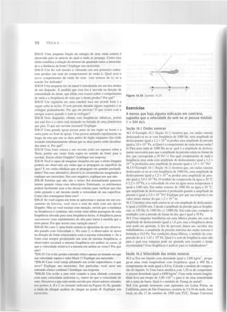 172

FÍSICA II

Q16.12 Uma pequena fração da energia de uma onda sonora é
absorvida pelo ar através do qual a onda se propaga. Como esse
efeito modifica a relação do inverso do quadrado entre a intensidade e a distância da fonte? Explique seu raciocínio.
0.16,13 Um fio sob tensão e vibrando em seu primeiro sobretom produz um som de comprimento de onda À. Qual será o
novo comprimento de onda do som (em termos de À) se a
tensão for dobrada?
Q16.14 Uma pequena tira de metal é introduzida em um dos dentes
de um diapasão. À medida que essa tira é movida na direção da
extremidade do dente, que efeito isso exerce sobre o comprimento
de onda e a frequência do som que o dente produz? Por quê?
Q16.15 Um organista em uma catedral toca um acorde forte e a
seguir solta as teclas. O som persiste durante alguns segundos e se
extingue gradualmente. Por que ele persiste? O que ocorre com a
energia sonora quando o som se extingue?
Q16.16 Dois diapasões vibram com frequências idênticas, porém
um está fixo e o outro está montado na beirada de uma plataforma
que gira. O que um ouvinte escutará? Explique.
Q16.17 Uma grande igreja possui parte de um órgão na frente e a
outra parte no final da igreja. Uma pessoa andando rapidamente ao
longo da reta que une as duas partes do órgão enquanto elas estão
tocando simultaneamente afirma que as duas partes estão desafinadas entre si. Por quê?
Q 16.18 Uma fonte sonora e um ouvinte estão em repouso sobre a
Terra, porém um vento forte sopra no sentido da fonte para o
ouvinte. Existe efeito Doppler? Justifique sua resposta.
Q16.19 Você é capaz de imaginar situações em que o efeito Doppler
poderia ser observado em ondas que se propagam na superfície da
água? E em ondas elásticas que se propagam em grandes profundidades? Em caso afirmativo, descreva as circunstâncias imaginadas e
explique seu raciocínio. Em caso negativo, explique por que não.
Q 16.20 Estrelas que não são o nosso Sol normalmente parecem
inertes quando vistas com telescópios. Entretanto, os astrónomos
podem facilmente usar a luz dessas estrelas para verificar que elas
estão girando e até mesmo medir a velocidade de sua superfície.
Como eles conseguem fazer isso?
Q16.21 Se você espera um trem se aproximar e passar em um cruzamento da ferrovia, você ouve o som do trem com um desvio
Doppler. Mas se você escutar com atenção, ouvirá que a mudança
na frequência é contínua; não existe uma súbita passagem de uma
frequência elevada para uma frequência baixa. A frequência passa
suavemente (mas rapidamente) de alta para baixa à medida que o
trem passa. Por que ocorre essa variação suave?
Q 16.22 No caso 1, uma fonte sonora se aproxima de um observador parado com velocidade v. No caso 2, o observador se move
na direção da fonte estacionária com a mesma velocidade v. Se a
fonte está sempre produzindo um som de mesma frequência, o
observador escutará a mesma frequência em ambos os casos, j á
que a velocidade relativa é a mesma em ambas as vezes? Por que
não?
*Q 16.23 Um avião produz estrondo sônico apenas no instante em que
sua velocidade supera o valor Mach 1 ? Explique seu raciocínio.
*Q16.24 Caso você esteja pilotando um avião supersônico, o que
ouve? Explique seu raciocínio. Em particular, você ouve um
estrondo sônico contínuo? Justifique sua resposta.
*Q16.25 Um avião a jato está voando a uma altitude constante
com uma velocidade uniforme i> maior do que a velocidade do
som. Descreva o que está sendo ouvido por observadores situados
nos pontos A, B e C no instante indicado na Figura 16.38, quando
a onda de choque acabou de chegar ao ponto B. Explique seu
raciocínio.
s

A

B

C

Figura 16.38 Questão 16.25.

Exercícios
A menos que haja alguma i n d i c a ç ã o em c o n t r á r i o ,
suponha que a velocidade do som no ar possua m ó d u l o
v = 344 m/s.
Seção 16.1 Ondas sonoras
16.1 O Exemplo 16.1 (Seção 16.1) mostrou que, em ondas sonoras
deslocando-se no ar com frequência de 1000 Hz, uma amplitude de
deslocamento igual a 1,2 x IO" m produz uma amplitude de pressão
igual a 3,0 x 10" Pa. a) Qual é o comprimento de onda dessas ondas?
b) Para uma onda de 1000 Hz no ar, qual é a amplitude de deslocamento necessária para que a amplitude da pressão esteja no limiar da
dor, que corresponde a 30 Pa? c) Em qual comprimento de onda e
frequência uma onda com amplitude de deslocamento igual a 1,2 X
10" m produziria uma amplitude de pressão igual a 1,5 x 10~ Pa?
16.2 O Exemplo 16.1 (Seção 16.1) mostrou que, em ondas sonoras
deslocando-se no ar com frequência de 1000 Hz, uma amplitude de
deslocamento igual a 1,2 x 10~ m produz uma amplitude de pressão igual a 3,0 x 10~ Pa. O módulo de compressão da água a 20 °C
é 2,2 x IO Pa, e a velocidade do som na água nessa temperatura é
igual a 1480 m/s. Em ondas sonoras de 1000 Hz na água a 20 °C,
que amplitude de deslocamento é produzida quando a amplitude da
pressão é igual a 3,0 x IO" Pa? Explique por que sua resposta é um
valor muito menor do que 1,2 x IO" m.
16.3 Considere uma onda sonora no ar com amplitude de deslocamento igual a 0,0200 mm. Calcule a amplitude da pressão para as frequências: a) 150 Hz; b) 1500 Hz; c) 15000 Hz. Em cada caso, compare os
resultados com a pressão do limiar da dor, que é igual a 30 Pa.
16.4 Uma máquina barulhenta em uma fábrica produz um som de
amplitude de deslocamento igual a 1,0 ^im, mas a frequência desse
som pode ser ajustada. A fim de prevenir danos aos ouvidos dos
trabalhadores, a amplitude de pressão máxima das ondas sonoras é
limitada a 10,0 Pa. Nas condições dessa fábrica, o módulo de compressão do ar é 1,42 x 10 Pa. Qual é o som de frequência mais alta
para o qual essa máquina pode ser ajustada sem exceder o limite
recomendado? Essa frequência é audível para os trabalhadores?
8

2

8

3

8

2

9

2

8

5

Seção 16.2 Velocidade das ondas sonoras
16.5 a) Em um líquido com densidade igual a 1300 k g / m , propaga-se uma onda longitudinal com frequência igual a 400 Hz e
comprimento de onda igual a 8,0 m. Calcule o módulo de compressão do líquido, b) Uma barra metálica com 1,50 m de comprimento possui densidade igual a 6400 kg/m . Uma onda sonora longitudinal leva um tempo de 3,90 xlO^ s para ir de uma extremidade
até a outra da barra. Qual é o módulo de Young do metal?
16.6 Um grande terremoto com epicentro em Loma Prieta, na
Califórnia, perto de São Francisco, ocorreu às 5 h 04 da tarde, hora
local, no dia 17 de outubro de 1989 (em TUC, Tempo Universal
3

3

1

 