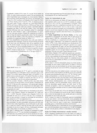 Capítulo 16 Som e audição

Coordenado, ocorreu à 0 h 4 min 15 s no dia 18 de outubro de
1989). As ondas sísmicas primárias (ondas P) de um terremoto são
ondas longitudinais que se propagam na crosta terrestre. Ondas P
desse terremoto foram detectadas em Caracas, na Venezuela, à 0 h
13 min 54 s, TUC; em Kevo, na Finlândia, à 0 h 15 min 35 s, TUC;
e em Viena, Áustria, à 0 h 17 min 02 s, TUC. As distâncias percorridas pelas ondas P desde o epicentro em Loma Prieta foram de
6280 km até Caracas, 8690 km até Kevo e 9650 km até Viena, a) Use
os tempos de chegada das ondas para calcular a velocidade média de
propagação das ondas P até essas três cidades. Como você explica
eventuais diferenças entre essas velocidades médias? b) A densidade
média da crosta terrestre é igual a aproximadamente 3,3 g/cm .
Use esse valor para calcular o módulo de compressão da crosta terrestre ao longo da trajetória seguida pelas ondas P até elas atingirem
cada uma das três cidades. Como suas respostas se comparam com
os módulos de compressão listados na Tabela 11.1?
16.7 Uma mergulhadora transportando uma scuba, que contém ar
comprimido para respiração, escuta um som proveniente da buzina
de um barco que está diretamente sobre ela na superfície de um
lago. No mesmo instante, um amigo que está nas margens do lago
a uma distância de 22,0 m da buzina também ouve o som da buzina (Figura 16.39). A buzina está 1,2 m acima da superfície da água.
Calcule a distância (indicada pelo '?' na Figura 16.39) entre a buzina e a mergulhadora. A temperatura do ar e da água é de 20 °C.
3

173

de uma onda longitudinal seja 30 vezes maior do que a velocidade
de propagação de uma onda transversal?
Seção 16.3 Intensidade do som
16.14 Use as informações da Tabela 16.2 para responder às questões seguintes sobre o som no ar. A 20 °C o módulo de compressão do ar é 1,42 x 10 Pa, e sua densidade é 1,20 kg/m . Nessa
temperatura, quais são a amplitude de pressão (em Pa e atm) e a
amplitude de deslocamento (em m e nm) a) para o som mais
suave que uma pessoa consegue ouvir normalmente a 1000 Hz e
b) para o som de uma máquina de rebitar à mesma frequência? c)
Quanta energia por segundo cada onda fornece a um quadrado de
5,0 mm de lado?
16.15 Ondas longitudinais em diversos fluidos, a) Uma onda
longitudinal se propagando em um tubo cheio de água possui frequência igual a 3400 Hz e intensidade igual a 3,0 x IO" W/m .
Calcule a amplitude A e o comprimento de onda À da onda. A densidade da água é 1000 kg/m e seu módulo de compressão é igual
a 2,18 x 10 Pa . b) Se o tubo está cheio de ar sob pressão de 1,0 x
10 Pa e com densidade igual a 1,20 kg/m , qual deve ser a amplitude A e o comprimento de onda A de uma onda longitudinal com
a mesma frequência e intensidade do item (a)? c) Em qual fluido a
amplitude é maior, no ar ou na água? Qual é a razão entre as duas
amplitudes? Por que essa razão é muito diferente de um?
5

3

6

2

3

5

3

16.16 Deduza a Equação (16.9) a partir das equações que a precedem.
16.17 Uma onda sonora no ar a 20 °C tem uma frequência igual a
150 Hz e uma amplitude de deslocamento igual a 5,0 x IO" massa
molecular. Para essa onda sonora, calcule: a) a amplitude da pressão (em Pa); b) a intensidade (em W/m ); c) o nível da intensidade
sonora (em decibéis).
16.18 a) Qual é o nível da intensidade sonora no ouvido quando a
intensidade do som é igual a 0,500 /xW/m ? b) Qual é o nível da
intensidade sonora nas proximidades de um bate-estacas quando a
amplitude de pressão do som é de 0,150 Pa e a temperatura é igual
a 20 °C?
16.19 Para uma pessoa com audição normal, o som mais fraco que
pode ser ouvido a uma frequência de 400 Hz possui uma amplitude
de pressão aproximadamente igual a 6,0 x 10" Pa. Calcule a intensidade correspondente e o nível da intensidade sonora a 20 °C.
16.20 A intensidade devida a diversas fontes sonoras independentes
é igual à soma das intensidades individuais, a) Quando quatro
bebés choram simultaneamente com a mesma intensidade, em
quantos decibéis o nível da intensidade sonora é maior do que o
nível da intensidade quando apenas um bebé chora? b) Para
aumentar novamente o nível da intensidade sonora no mesmo
número de decibéis calculado no item (a), quantos bebés chorando
são necessários?
16.21 A boca de um bebé está a 30 cm de distância do ouvido do
pai e a 1,50 m de distância do ouvido da mãe. Qual é a diferença
entre o nível da intensidade do som ouvido pelo pai e o nível da
intensidade do som ouvido pela mãe?
16.22 A câmara da cidade de Sacramento aprovou recentemente
uma lei para reduzir o nível de intensidade sonora permitido dos
barulhentos aspiradores de folhas de seu nível atual de 95 dB para
70 dB. Com a nova lei, qual é a razão entre a intensidade que é
permitida agora e a intensidade permitida anteriormente?
16.23 a) De qual fator deve a intensidade do som ser aumentada para
que o nível da intensidade sonora aumente em 13,0 dB? b) Explique
por que você não precisa conhecer a intensidade do som original.
3

2

2

Figura 16.39 Exercício 16.7.
16.8 Para uma temperatura de 27 °C, qual é a velocidade de uma
onda longitudinal a) no hidrogénio (massa molecular igual a 2,02
g/mol)?; b) no hélio (massa molecular igual a 4,0 g/mol)?; c) no
argônio (massa molecular igual a 39,9 g/mol)? Encontre os valores
de y na Tabela 19.1. Compare as respostas dos itens (a), (b) e (c)
com a velocidade do som no ar na mesma temperatura.
16.9 Um oscilador vibrando a 1250 Hz produz uma onda sonora
que se desloca em um gás ideal a 325 m/s quando a temperatura do
gás é 22 °C. Em um certo experimento, você precisa que o mesmo
oscilador produza um som de comprimento de onda igual a 28,5
cm nesse gás. Qual deveria ser a temperatura do gás para obter esse
comprimento de onda?
16.10 a) Mostre que a variação relativa na velocidade do som (dvlv)
devido a uma pequena variação de temperatura dT é dada por
dvjv = dTJT. (Sugestão: Comece com a Equação 16.10.) b) A
velocidade do som no ar a 20 °C é 344 m/s. Use o resultado da
parte (a) para encontrar a variação na velocidade do som devido a
uma variação de 1,0 °C na temperatura do ar.
16.11 Um cabo de latão com 80,0 m de comprimento é golpeado em
uma extremidade. Na outra extremidade, uma pessoa ouve dois sons
vindos de duas ondas longitudinais, uma se deslocando no cabo metálico e a outra no ar. Qual é o intervalo de tempo entre os dois sons? A
velocidade do som no ar é igual a 344 m/s; as informações relevantes
sobre o latão podem ser encontradas nas Tabelas 11.1 e 14.1.
16.12 Qual é a diferença entre a velocidade de propagação de ondas
longitudinais no ar a 27 °C e sua velocidade de propagação a -13 °C?
16.13 Qual deve ser a tensão (F/A) em um fio esticado de um material cujo módulo de Young é Fpara que a velocidade de propagação

5

S e ç ã o 16.4 Ondas e s t a c i o n á r i a s e modos normais
16.24 A frequência fundamental de um tubo aberto em ambas as
extremidades é 594 Hz. a) Qual é o comprimento desse tubo? Se

 