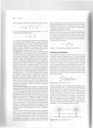 178

FÍSICA II

16.78 a) Mostre que a Equação (16.30) pode ser escrita na forma

/

R

= / s ( l - - )

b) Use a série binomial para mostrar que quando v «
resultado é aproximadamente igual a

c, esse

c) Um avião de reconhecimento sem piloto emite um sinal de rádio
com frequência igual a 243 MHz. Ele está voando em linha reta
rumo ao engenheiro que está no solo. O engenheiro detecta batimentos entre o sinal recebido e o sinal local cuja frequência é também
igual a 243 MHz. A frequência dos batimentos é igual a 46,0 Hz.
Qual é a velocidade do avião? (As ondas de rádio se deslocam com
velocidade igual à velocidade da luz, c = 3,0 x IO m/s.)
16.79 Supernova! A nuvem de gás conhecida como Nebulosa do
Caranguejo pode ser observada até mesmo com um pequeno telescópio. Ela é formada pelos resíduos de uma supernova, uma estrela que explode violentamente. A explosão foi vista na Terra no dia
4 de julho de 1054. O brilho emitido pela Nebulosa tem a característica cor vermelha do gás hidrogénio aquecido. Em um laboratório na Terra, o hidrogénio aquecido produz uma luz vermelha com
frequência igual a 4,568 x IO Hz; a luz vermelha detectada na
periferia da Nebulosa do Caranguejo chegou à Terra com uma
frequência igual a 4,586 x I O Hz. a) Estime a velocidade da
expansão da periferia da Nebulosa do Caranguejo. Suponha que a
velocidade do centro da nebulosa em relação à Terra seja desprezível. (Você pode usar as fórmulas deduzidas no Problema 16.78. A
velocidade da luz é c = 3,0 x 10 m/s.) b) Supondo que a velocidade da expansão tenha permanecido constante desde o instante em
que ocorreu a explosão, estime o diâmetro da Nebulosa do
Caranguejo. Forneça sua resposta em metros e em anos-luz. c) O
diâmetro angular da Nebulosa do Caranguejo observado na Terra é
igual a um arco de 5 minutos (o arco de 1 minuto equivale a ^ do
arco de um grau). Estime a distância (em anos-luz) entre a Terra e
a Nebulosa do Caranguejo e estime o ano em que a explosão da
supernova ocorreu de fato.

quando a frequência dos batimentos é muito grande, a mulher deve
usar algum instrumento além dos ouvidos para detectar e contar os
batimentos.) b) Se, em vez de se aproximar, ela se afastar da parede, mantendo o diapasão às suas costas, entre ela e a parede, quantos batimentos por segundo ela mede?
* 16.82 Em um dia claro você vê um avião a jato passar por um
ponto na vertical acima da sua cabeça. A partir do tamanho aparente do avião, você conclui que ele está voando a uma altura constante h. Você ouve o estrondo sônico em um instante T depois que ele
passou pelo ponto situado na vertical acima da sua cabeça. Mostre
que, se a velocidade do som v for a mesma em todas as altitudes, a
velocidade do avião é dada por
_
V s

hv
2

~y/h

-

2

2

vT

(Sugestão: As identidades trigonométricas serão úteis.)

8

14

14

8

16.80 Previsão do tempo. Uma instalação de radar usada para
monitorar tempestades emite ondas de rádio com frequência igual
a 2800 MHz. Uma frente de tempestades se aproxima da instalação com velocidade de 42,0 km/h. a) No sistema de referência da
tempestade, a frequência das ondas de rádio é maior ou menor do
que 2800 MHz? Por quê? Qual é a diferença existente entre a
frequência no referencial da tempestade e a frequência de 2800
MHz? (Você poderá usar as fórmulas deduzidas no Problema
16.78. As ondas de rádio se deslocam com a velocidade da luz c
= 3,0 x 10 m/s.) b) As ondas de rádio são refletidas pelas gotas
de água da tempestade, e as ondas refletidas são detectadas pela
instalação. O receptor da instalação mede uma frequência maior
ou menor do que 2800 MHz? Por quê? Qual é a diferença entre a
frequência da onda refletida medida pelo receptor e a frequência
2800 MHz?
8

16.81 Uma mulher está em pé em repouso em frente a uma parede
grande e lisa. Ela segura um diapasão que vibra com frequência/ ,
diretamente à sua frente (entre ela e a parede), a) A seguir a mulher
corre em direção à parede com velocidade v . Ela detecta batimentos provocados pela interferência entre as ondas sonoras que ela
ouve diretamente do diapasão e as ondas sonoras refletidas pela
parede. Quantos batimentos por segundo a mulher detecta? {Nota:

Problemas desafiadores
16.83 A Figura 16.45 mostra a flutuação de pressão P de uma onda
sonora não senoidal em função de x para t = 0. A onda se propaga
no sentido +x. a) Faça o gráfico da flutuação de pressão P em função de / para x = 0. Mostre pelo menos dois ciclos de oscilações, b)
Faça um gráfico do deslocamento y nessa onda sonora em função
de x para t = 0. No ponto x = 0, o deslocamento para t = 0 é igual
a zero. Mostre pelo menos dois comprimentos de onda da onda. c)
Faça um gráfico do deslocamento y em função de t para x = 0.
Mostre pelo menos dois ciclos de oscilações, d) Calcule a velocidade máxima e a aceleração máxima de um elemento de ar através
do qual esta onda se propaga, e) Descreva como o cone de um altofalante deve se mover em função do tempo para produzir a onda
sonora desse problema.
/>(Pa)

Figura 16.45 Problema desafiador 16.83.

16.84 Dois alto-falantes, At B, emitem sons uniformemente no ar,
em todas as direções, a 20 °C. A potência acústica emitida por A é
igual a 8,0 x 10" W, e a potência de B é igual a 6,0 x IO" W. Os
dois alto-falantes estão vibrando em fase com frequência igual a
172 Hz. a) Determine a diferença de fase entre os dois sinais em
um ponto C ao longo da reta que une A a B, a 3,0 m d e f i e 4,0 de
A (Figura 16.46). b) Determine a intensidade e o nível da intensidade sonora no ponto C devido ao alto-falante A quando o altofalante B é desligado, bem como a intensidade e o nível da intensidade sonora devido ao alto-falante B quando o alto-falante A é
desligado, c) Quando os dois alto-falantes estão ligados, calcule a
intensidade e o nível da intensidade sonora no ponto C.
4

5

0

ir-

4,0 m

x < — 3 , 0 m —>

m

Figura 16.46 Problema desafiador 16.84.

 