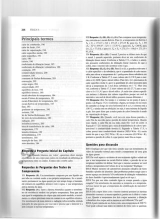206

FÍSICA II

Principais termos
calor de combustão, 196
calor de fusão, 194
calor de vaporização, 194
calor específico molar, 192
calor específico, 191
calor, 190
caloria, 190
coeficiente de dilatação linear, 185
coeficiente de dilatação volumétrica, 186
condução, 199
condutividade térmica, 200
condutor, 180
constante de Stefan-Boltzmann, 203
convecção, 202
corpo negro, 204
emissividade, 203
equilíbrio de fase, 194
equilíbrio térmico, 180
escala absoluta de temperatura, 184
escala Celsius de temperatura, 181
escala Fahrenheit de temperatura, 182
escala Kelvin de temperatura, 183
fase, 193
gradiente de temperatura, 200
isolante, 180
lei de Stefan-Boltzmann, 203
lei zero da termodinâmica, 180
radiação, 203
resistência térmica, 200
taxa de transferência de calor, 199
temperatura, 179
tensões térmicas, 189
termodinâmica, 179
termómetro, 180
transição de fase, 193
zero absoluto, 184

Resposta à Pergunta Inicial do Capítulo
Não. Quando falamos em 'calor', queremos dizer energia
em trânsito de um corpo para outro em resultado da diferença de
temperatura entre os corpos. Corpos não contêm calor.

Respostas às Perguntas dos Testes de
Compreensão
17.1 Resposta: (ii). Um termómetro composto por um líquido em
um tubo na verdade mede a sua própria temperatura. Se o termómetro permanecer na água quente por um tempo longo o bastante,
ele entrará em equilíbrio térmico com a água, e sua temperatura
será a mesma da água.
17.2 Resposta: (iv). Tanto a lâmina bimetálica quanto o termómetro de resistência medem sua própria temperatura. Para que esta
seja igual à temperatura do objeto que está sendo medido, o termómetro e o objeto precisam estar em contato e em equilíbrio térmico.
Um termómetro de testa detecta a radiação infravermelha emitida
pela pele de uma pessoa, por isso não é preciso que o detector e a
pele estejam à mesma temperatura.

17.3 Resposta: (i), (iii), (ii), (v), (iv). Para comparar essas temperaturas, converta-as à escala Kelvin. Para (i), a temperatura em Kelvin é
T = T + 273,15 = 0,0 + 273,15 = 273,15 K; para (ii), T = 5/9
(T - 32°) = 5/9 (0° - 32°) = -17,78 °C, e para (iii), T = 260 K; para
(iv), T = 77,0 K; e para (v), T = T + 273,15 = -180,0 + 273,15 =
93,15 K.
17.4 Resposta: (ii) e (iii). O metal 2 precisa se dilatar mais do que
o metal 1 quando aquecido, portanto deve ter um coeficiente de
dilatação linear maior. Conforme a Tabela 17.1, o latão e o alumínio possuem coeficientes de dilatação linear maiores do que o
cobre, mas o mesmo não acontece com o aço.
17.5 Resposta: (ii), (i), (iv), (iii). Para (i) e (ii), a grandeza relevante é
0 calor específico c da substância, que é a quantidade de calor necessária para elevar a temperatura de 1 quilograma dessa substância em
1 K. Conforme a Tabela 17.3, esses valores são (i) 138 J para o mercúrio e (ii) 2428 J para o álcool etílico. Para (iii) e (iv), precisamos do
calor específico molar C, que é a quantidade de calor necessária para
elevar a temperatura de 1 mol dessa substância em 1 °C. Mais uma
vez, conforme a Tabela 17.3, esses valores são (iii) 27,7 J para o mercúrio e (iv) 111,9 J para o álcool etílico. (A razão dos calores específicos molares é diferente dos calores específicos porque um mol de
mercúrio e um mol de álcool etílico possuem massas diferentes.)
K

C

c

f

K

K

K

C

17.6 Resposta: (iv). No tempo t, o sistema vai do ponto b para o
ponto e da Figura 17.21. Conforme a figura, no tempo til (no meio
do caminho ao longo do eixo horizontal de b a e), o sistema está a
100 °C, e ainda está em ebulição; ou seja, é uma mistura de líquido
e gás. Isso quer dizer que a maior parte do calor fornecido é usado
na vaporização da água.
17.7 Resposta: (ii). Quando você toca em uma dessas paredes, o
calor flui da sua mão para a parede de menor temperatura. Quanto
mais rápido o calor flui da sua mão, mais frio você irá sentir. A
Equação (17.21) mostra que a taxa de transferência de calor é proporcional à condutividade térmica k. Segundo a Tabela 17.5, o
cobre possui uma condutividade térmica (385,0 W/m • K) muito
maior do que o aço (50,2 W/m • K) ou o concreto (0,8 W/m • K),
portanto a parede de cobre é a que parece mais fria ao toque.

Questões para discussão
Q17.1 Explique por que não faria sentido usar um termómetro de
vidro de tamanho normal para medir a temperatura de uma gota
de água quente.
Q17.2 Se você aquece o ar dentro de um recipiente rígido e selado até
que a sua temperatura na escala Kelvin dobre, a pressão do ar no
recipiente também irá dobrar. Será que o mesmo acontece se você
dobrar a temperatura em Celsius do ar no recipiente? Explique.
Q17.3 Muitos motores de automóveis possuem cilindros de ferro
fundido e pistões de alumínio. Que problemas podem surgir caso o
motor aqueça em demasia? (O coeficiente de dilatação volumétrica
do ferro fundido é aproximadamente igual ao do aço.)
Q17.4 Por que um tubo contendo água se rompe quando a água
congela? Um termómetro de mercúrio se romperia se a temperatura fosse menor do que a temperatura de solidificação do mercúrio?
Por quê?
Q17.5 Dois corpos feitos com o mesmo material possuem as mesmas
dimensões externas e a mesma aparência, porém um é sólido e o outro
é oco. Quando a temperatura dos dois corpos aumentar, a dilatação
volumétrica dos corpos será a mesma ou será diferente? Por quê?
Q17.6 A parte interna de um forno está a uma temperatura de 200 °C.
Você pode colocar suas mãos no interior do forno sem se queimar,

 
