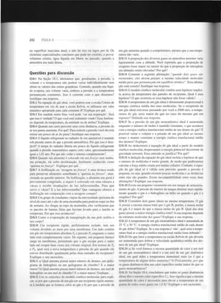 242

FÍSICA II

na superfície marciana atual, e não há rios ou lagos por lá. Os
cientistas especializados concluem que pode ter existido, e provavelmente existiu, água líquida em Marte no passado, quando a
atmosfera era mais densa.

Questões para discussão
Q18.1 Na Seção 18.1, afirmamos que, geralmente, a pressão, o
volume e a temperatura não podem variar individualmente sem
afetar os valores das outras grandezas. Contudo, quando um líquido evapora, seu volume varia, embora a pressão e a temperatura
permaneçam constantes. Isso é coerente com o que dissemos?
Justifique sua resposta.
Q18.2 Na equação do gás ideal, você poderia usar a escala Celsius de
temperatura em vez de usar a escala Kelvin, se utilizasse um valor
numérico apropriado para cada constante R7 Explique por quê.
Q18.3 Em manhãs muito frias você pode 'ver sua respiração'. Será
que isso é verdade? O que você está realmente vendo? Esse fenómeno depende da temperatura, da umidade ou de ambas? Explique.
Q18.4 Quando um carro percorre uma certa distância, a pressão do
ar nos pneus aumenta. Por quê? Para reduzir a pressão você deveria
retirar um pouco de ar do pneu? Justifique sua resposta.
Q18.5 O líquido refrigerante no radiador de um automóvel é mantido
sob pressão maior do que a pressão atmosférica. Por que isso é desejável? A tampa do radiador liberta um pouco do líquido refrigerante
quando a pressão manométrica supera certo valor, aproximadamente
igual a 1,02 atm. Por que não vedar o sistema completamente?
Q18.6 Quando um alimento é colocado em um freezer sem nenhuma proteção, ele sofre desidratação, fenómeno conhecido como
'queima no freezer'. Explique por quê.
Q18.7 A liofilização ou 'secagem no freezer' é uma técnica usada
para preservar alimentos semelhante à 'queima no freezer', mencionada na questão anterior. Na liofilização, o alimento em geral é
previamente congelado, a seguir é colocado em uma câmara a
vácuo e recebe irradiações de luz infravermelha. Para que
serve o vácuo? E a luz infravermelha? Que vantagens oferece a
liofilização em comparação com a secagem comum?
Q18.8 Um grupo de estudantes viajou da universidade (próxima do
nível do mar) até o alto de uma montanha para praticar esqui no fim
de semana. Ao chegar ao topo da montanha, eles verificaram que
os pacotes de batatas fritas que haviam levado para o lanche se
romperam. Por que isso aconteceu?
Q18.9 Como a evaporação da transpiração da sua pele resfria o
seu corpo?
Q18.10 Um recipiente rígido, perfeitamente isolado, tem seu
volume dividido ao meio por uma membrana. Um lado contém
um gás em temperatura absoluta T e pressão P enquanto o outro
lado está completamente vazio. De repente, um pequeno buraco
surge na membrana, permitindo que o gás escape para o outro
lado até ocupar duas vezes seu volume original. Em termos de T
e P , qual será a nova temperatura e pressão do gás quando ele
estiver distribuído igualmente pelas duas metades do recipiente?
Explique o seu raciocínio.
0

0

0

0

Q18.11 a) Qual amostra possui maior número de átomos, um quilograma de hidrogénio ou um quilograma de chumbo? E a maior
massa? b) Qual amostra possui maior número de átomos, um mol de
hidrogénio ou um mol de chumbo? E a maior massa? Explique.
Q18.12 Use os conceitos do modelo cinético-molecular para explicar: a) por que a pressão de um gás em um recipiente rígido aumenta à medida que se fornece calor ao gás e b) por que a pressão de

um gás aumenta quando o comprimimos, mesmo que a sua temperatura não varie.
Q18.13 A proporção dos diversos gases na atmosfera terrestre varia
ligeiramente com a altitude. Você esperaria que a proporção de
oxigénio fosse maior ou menor do que a proporção de nitrogénio
em altitudes muito elevadas? Por quê?
Q18.14 Comente a seguinte afirmação: "quando dois gases são
misturados, eles devem possuir a mesma velocidade molecular
média para que permaneçam em equilíbrio térmico ". Essa afirmação está correta? Justifique sua resposta.
Q18.15 O modelo cinético-molecular contém uma hipótese implícita acerca da temperatura das paredes de recipiente. Qual é essa
hipótese? O que ocorreria se essa hipótese não fosse válida?
Q 18.16 A temperatura de um gás ideal é diretamente proporcional à
energia cinética média das suas moléculas. Se o recipiente de
um gás ideal estivesse passando por você a 2000 m/s, a temperatura do gás seria maior do que no caso do mesmo gás em
repouso? Defenda sua resposta.
Q18.17 Se a pressão de um gás monoatômico ideal é aumentada
enquanto o número de moles é mantido constante, o que acontece
com a energia cinética translacional média de um átomo do gás? E
possível variar o volume e a pressão de um gás ideal ao mesmo
tempo e manter constante a energia cinética translacional média
dos átomos? Explique.
Q18.18 Ao deduzirmos a equação do gás ideal a partir do modelo
cinético-molecular, desprezamos a energia potencial decorrente da
gravidade terrestre. Essa omissão se justifica? Por quê?
Q 18.19 A dedução da equação do gás ideal incluía a hipótese de que
o número de moléculas é muito grande, de modo que pudéssemos
calcular a força média criada por muitas colisões. Contudo, a equação do gás ideal só é válida com precisão quando a pressão é
pequena, ou seja, quando existem poucas moléculas e as distâncias
entre elas são grandes. Existe incompatibilidade entre essas duas
afirmações? Explique sua resposta.
Q18.20 Existe um pequeno vazamento em um tanque de armazenamento de gás. A pressão do interior do tanque diminui mais rapidamente quando o gás é o hidrogénio ou hélio ou quando o gás é o
oxigénio? Por quê?
Q18.21 Considere dois gases ideais na mesma temperatura. O gás
A possui a mesma massa total que o gás B, porém, a massa molar
do gás A é maior do que a massa molar do gás B. Qual dos dois
gases possui a maior energia cinética total? A sua resposta depende
da estrutura molecular dos gases? Explique a sua resposta.
Q18.22 A temperatura de um gás monoatômico ideal é aumentada de
25 °C a 50 °C. A energia cinética translacional média de cada átomo
do gás dobra? Explique. Se a sua resposta é 'não', qual seria a temperatura final se a energia cinética translacional média fosse dobrada?
Q18.23 De que fator a temperatura na escala Kelvin do gás deveria
ser aumentada para dobrar a velocidade quadrática média dos átomos de um gás ideal? Explique.
Q18.24 a) Se você fornece a mesma quantidade de calor a um mol
de um gás monoatômico ideal e a um mol de um gás diatômico
ideal, em qual deles a temperatura aumentará mais (se é que a
temperatura de algum deles aumenta)? b) Fisicamente, por que
os gases diatômicos têm um calor específico molar maior do que os
gases monoatômicos?
Q18.25 Na Seção 18.4, concluímos que todos os gases diatômicos
ideais têm o mesmo calor específico C . Isso significa que a mesma
quantidade de calor é necessária para elevar a temperatura de um
grama de todos esses gases em 1,0 K? Explique o seu raciocínio.
v

 